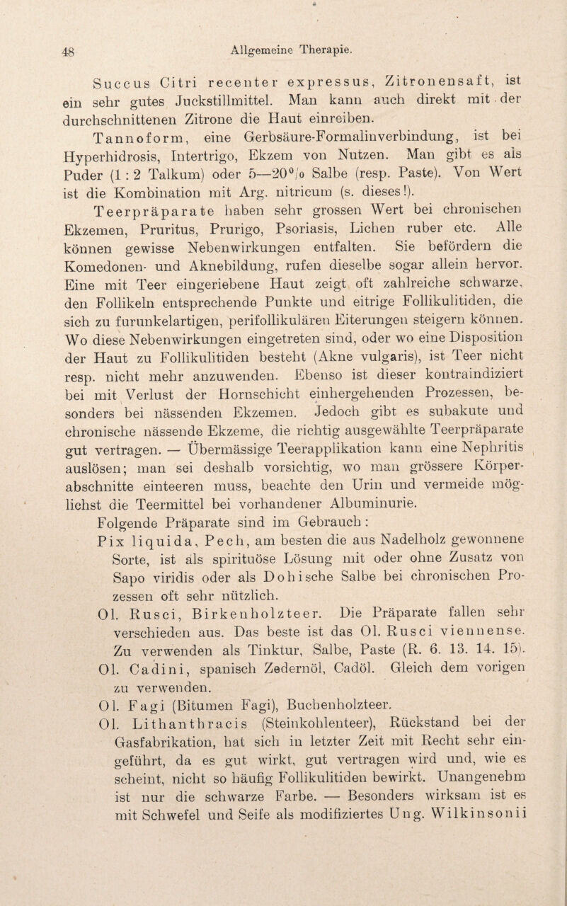 Succus Citri recenter expressus, Zitronensaft, ist ein sehr gutes Juckstillmittel. Man kann auch direkt mit der durchschnittenen Zitrone die Haut einreiben. Tannoform, eine Gerbsäure-Formalin Verbindung, ist bei Hyperhidrosis, Intertrigo, Ekzem von Nutzen. Man gibt es als Puder (1: 2 Talkum) oder 5—20 °/o Salbe (resp. Paste). Von Wert ist die Kombination mit Arg. nitricum (s. dieses!). Teerpräparate haben sehr grossen Wert bei chronischen Ekzemen, Pruritus, Prurigo, Psoriasis, Lichen ruber etc. Alle können gewisse Nebenwirkungen entfalten. Sie befördern die Komedonen- und Aknebildung, rufen dieselbe sogar allein hervor. Eine mit Teer eingeriebene Haut zeigt oft zahlreiche schwarze, den Follikeln entsprechende Punkte und eitrige Follikulitiden, die sich zu furunkelartigen, perifollikulären Eiterungen steigern können. Wo diese Nebenwirkungen eingetreten sind, oder wo eine Disposition der Haut zu Follikulitiden besteht (Akne vulgaris), ist Teer nicht resp. nicht mehr anzuwenden. Ebenso ist dieser kontraindiziert bei mit Verlust der Hornschicht einhergehenden Prozessen, be¬ sonders bei nässenden Ekzemen. Jedoch gibt es subakute und chronische nässende Ekzeme, die richtig ausgewählte Teerpräparate gut vertragen. — Übermässige Teerapplikation kann eine Nephritis auslösen; man sei deshalb vorsichtig, wo man grössere Körper¬ abschnitte einteeren muss, beachte den Urin und vermeide mög¬ lichst die Teermittel bei vorhandener Albuminurie. Folgende Präparate sind im Gebrauch : Pix liquida, Pech, am besten die aus Nadelholz gewonnene Sorte, ist als spirituöse Lösung mit oder ohne Zusatz von Sapo viridis oder als Dohische Salbe bei chronischen Pro¬ zessen oft sehr nützlich. Ol. Rusci, Birkenholzteer. Die Präparate fallen sehr verschieden aus. Das beste ist das Ol. Rusci viennense. Zu verwenden als Tinktur, Salbe, Paste (R. 6. 13. 14. 15). Ol. Cadini, spanisch Zedernöl, Cadöl. Gleich dem vorigen zu verwenden. Ol. Fagi (Bitumen Fagi), Buchenholzteer. Ol. Lithanthracis (Steinkohlenteer), Rückstand bei der Gasfabrikation, hat sich in letzter Zeit mit Recht sehr ein¬ geführt, da es gut wirkt, gut vertragen wird und, wie es scheint, nicht so häufig Follikulitiden bewirkt. Unangenehm ist nur die schwarze Farbe. — Besonders wirksam ist es mit Schwefel und Seife als modifiziertes Ung. Wilkinsonii