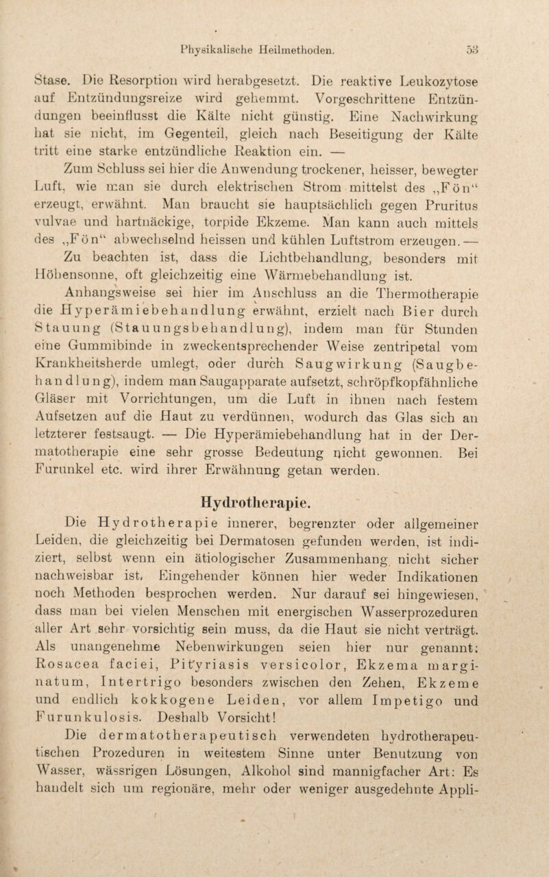 Stase. Die Resorption wird herabgesetzt. Die reaktive Leukozytose auf Entzündungsreize wird gehemmt. Vorgeschrittene Entzün¬ dungen beeinflusst die Kälte nicht günstig. Eine Nachwirkung hat sie nicht, im Gegenteil, gleich nach Beseitigung der Kälte tritt eine starke entzündliche Reaktion ein. — Zum Schluss sei hier die Anwendung trockener, heisser, bewegter Luft, wie man sie durch elektrischen Strom mittelst des „Fön“ erzeugt, erwähnt. Man braucht sie hauptsächlich gegen Pruritus vulvae und hartnäckige, torpide Ekzeme. Man kann auch mittels des ,,Fön“ abwechselnd heissen und kühlen Luftstrom erzeugen.— Zu beachten ist, dass die Lichtbehandlung, besonders mit Höhensonne, oft gleichzeitig eine Wärmebehandlung ist. Anhangsweise sei hier im Anschluss an die Thermotherapie die Hyperämiebehandlung erwähnt, erzielt nach Bier durch Stauung (Stauungsbehandlung), indem man für Stunden eine Gummibinde in zweckentsprechender Weise zentripetal vom Krankheitsherde umlegt, oder durch Saug Wirkung (Saugbe- h a n d 1 u n g), indem man Saugapparate auf setzt, schröpf kopfähnliche Gläser mit Vorrichtungen, um die Luft in ihnen nach festem Aufsetzen auf die Haut zu verdünnen, wodurch das Glas sich an letzterer festsaugt. — Die Hyperämiebehandlung hat in der Der- matotherapie eine sehr grosse Bedeutung nicht gewonnen. Bei Furunkel etc. wird ihrer Erwähnung getan werden. Hydrotherapie. Die Hydrotherapie innerer, begrenzter oder allgemeiner Leiden, die gleichzeitig bei Dermatosen gefunden werden, ist indi¬ ziert, selbst wenn ein ätiologischer Zusammenhang nicht sicher nachweisbar ist. Eingehender können hier weder Indikationen noch Methoden besprochen werden. Nur darauf sei hingewiesen, dass man bei vielen Menschen mit energischen Wasserprozeduren aller Art sehr vorsichtig sein muss, da die Haut sie nicht verträgt. Als unangenehme Nebenwirkungen seien hier nur genannt; Rosacea faciei, Pit'yriasis yersicolor, Ekzema margi- natum, Intertrigo besonders zwischen den Zehen, Ekzeme und endlich kokkogene Leiden, vor allem Impetigo und Furunkulosis. Deshalb Vorsicht! Die der matotherapeutisch verwendeten hydrotherapeu¬ tischen Prozeduren in weitestem Sinne unter Benutzung von Wasser, wässrigen Lösungen, Alkohol sind mannigfacher Art: Es handelt sich um regionäre, mehr oder weniger ausgedehnte Appli-