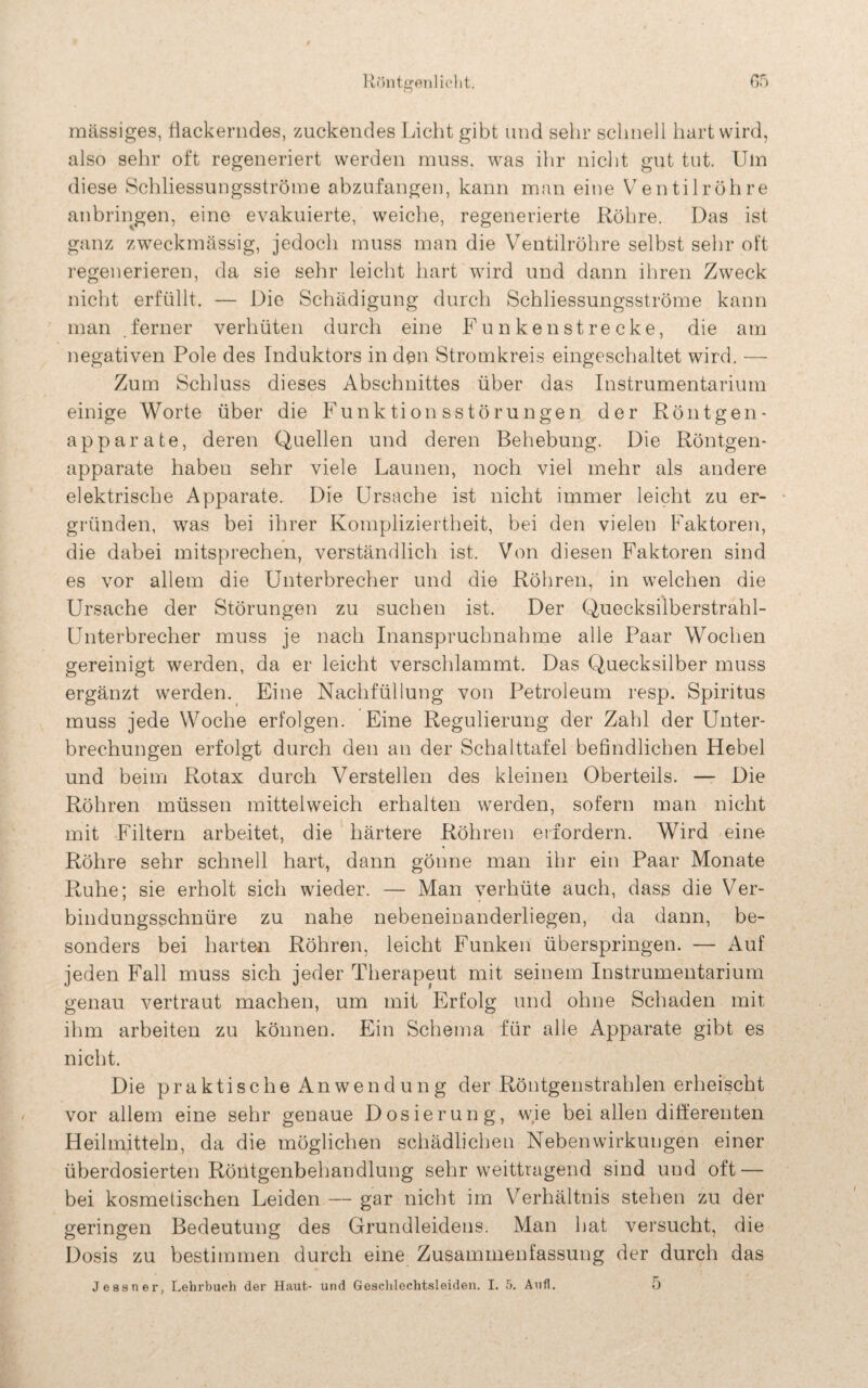 05 Röntgen] iclit. massiges, flackerndes, zuckendes Licht gibt und sehr schnell hart wird, also sehr oft regeneriert werden muss, was ihr nicht gut tut. Um diese Schliessungsströme abzufangen, kann man eine Ventilröhre anbringen, eine evakuierte, weiche, regenerierte Röhre. Das ist ganz zweckmässig, jedoch muss man die Ventilröhre selbst sehr oft regenerieren, da sie sehr leicht hart wird und dann ihren Zweck nicht erfüllt. — Die Schädigung durch Schliessungsströme kann man . ferner verhüten durch eine Funken strecke, die am negativen Pole des Induktors in den Stromkreis eingeschaltet wird. — Zum Schluss dieses Abschnittes über das Instrumentarium einige Worte über die Funktionsstörungen der Röntgen - apparate, deren Quellen und deren Behebung. Die Röntgen¬ apparate haben sehr viele Launen, noch viel mehr als andere elektrische Apparate. Die Ursache ist nicht immer leicht zu er¬ gründen, was bei ihrer Kompliziertheit, bei den vielen Faktoren, die dabei mitsprechen, verständlich ist. Von diesen Faktoren sind es vor allem die Unterbrecher und die Röhren, in welchen die Ursache der Störungen zu suchen ist. Der Quecksilberstrahl- Unterbrecher muss je nach Inanspruchnahme alle Paar Wochen gereinigt werden, da er leicht verschlammt. Das Quecksilber muss ergänzt werden. Eine Nachfüllung von Petroleum resp. Spiritus muss jede Woche erfolgen. Eine Regulierung der Zahl der Unter¬ brechungen erfolgt durch den an der Schalttafel befindlichen Hebel und beim Rotax durch Verstellen des kleinen Oberteils. — Die Röhren müssen mittelweich erhalten werden, sofern man nicht mit Filtern arbeitet, die härtere Röhren erfordern. Wird eine Röhre sehr schnell hart, dann gönne man ihr ein Paar Monate Ruhe; sie erholt sich wieder. — Man verhüte auch, dass die Ver¬ bindungsschnüre zu nahe nebeneiuanderliegen, da dann, be¬ sonders bei harten Röhren, leicht Funken überspringen. — Auf jeden Fall muss sich jeder Therapeut mit seinem Instrumentarium genau vertraut machen, um mit Erfolg und ohne Schaden mit ihm arbeiten zu können. Ein Schema für alle Apparate gibt es nicht. Die praktische Anwendung der Röntgenstrahlen erheischt vor allem eine sehr genaue Dosierung, wie bei allen differenten Heilmitteln, da die möglichen schädlichen Nebenwirkungen einer überdosierten Röntgenbehandlung sehr weittragend sind und oft — bei kosmetischen Leiden — gar nicht im Verhältnis stehen zu der geringen Bedeutung des Grundleidens. Man hat versucht, die Dosis zu bestimmen durch eine Zusammenfassung der durch das Jessner, Lehrbuch der Haut- und Geschlechtsleiden. I. 5. Aufl. 5