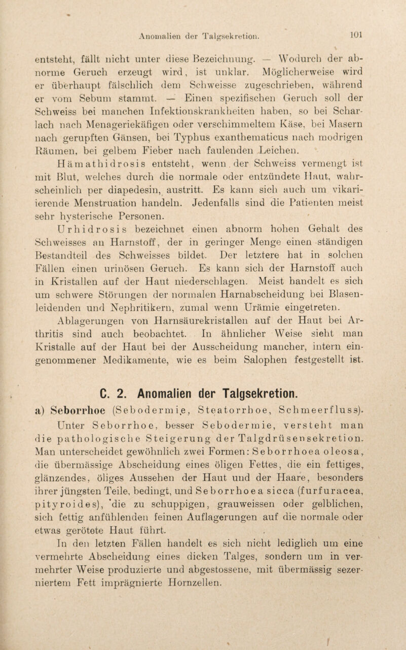 1Ü1 entsteht, fällt nicht unter diese Bezeichnung. — Wodurch der ab- norme Geruch erzeugt wird, ist unklar. Möglicherweise wird er überhaupt fälschlich dem Schweisse zugeschrieben, während er vom Sebum stammt. — Einen spezifischen Geruch soll der Schweiss bei manchen Infektionskrankheiten haben, so bei Schar¬ lach nach Menageriekäfigen oder verschimmeltem Käse, bei Masern nach gerupften Gänsen, bei Typhus exanthematicus nach modrigen Räumen, bei gelbem Fieber nach faulenden Leichen. Hämathidrosis entsteht, wenn. der Schweiss vermengt ist mit Blut, welches durch die normale oder entzündete Haut, wahr¬ scheinlich per diapedesin, austritt. Es kann sich auch um vikari¬ ierende Menstruation handeln. Jedenfalls sind die Patienten meist sehr hvsterische Personen. Urhidrosis bezeichnet einen abnorm hohen Gehalt des Schweisses an Harnstoff, der in geringer Menge einen ständigen Bestandteil des Schweisses bildet. Der letztere hat in solchen Fällen einen urinösen Geruch. Es kann sich der Harnstoff auch in Kristallen auf der Haut niederschlagen. Meist handelt es sich um schwere Störungen der normalen Harnabscheidung bei Blasen¬ leidenden und Nephritikern, zumal wenn Urämie eingetreten. Ablagerungen von Harnsäurekristallen auf der Haut bei Ar¬ thritis sind auch beobachtet. In ähnlicher Weise sieht man Kristalle auf der Haut bei der Ausscheidung mancher, intern ein¬ genommener Medikamente, wie es beim Salophen festgestellt ist. C. 2. Anomalien der Talgsekretion. a) Seborrhoe (Sebodermie, Steatorrboe, Schmeerfluss). Unter Seborrhoe, besser Sebodermie, versteht man die pathologische Steigerung der Talgdrüsen Sekretion. Man unterscheidet gewöhnlich zwei Formen: Seborrhoea oleosa,, die übermässige Abscheidung eines öligen Fettes, die ein fettiges, glänzendes, öliges Aussehen der Haut und der Haare, besonders ihrer jüngsten Teile, bedingt, und Seborrhoea sicca (furfuracea, pityroides), 'die zu schuppigen, grauweissen oder gelblichen, sich fettig anfühlenden feinen Auflagerungen auf die normale oder etwas gerötete Haut führt. In den letzten Fällen handelt es sich nicht lediglich um eine vermehrte Abscheidung eines dicken Talges, sondern um in ver¬ mehrter Weise produzierte und abgestossene, mit übermässig sezer- niertem Fett imprägnierte Hornzellen.