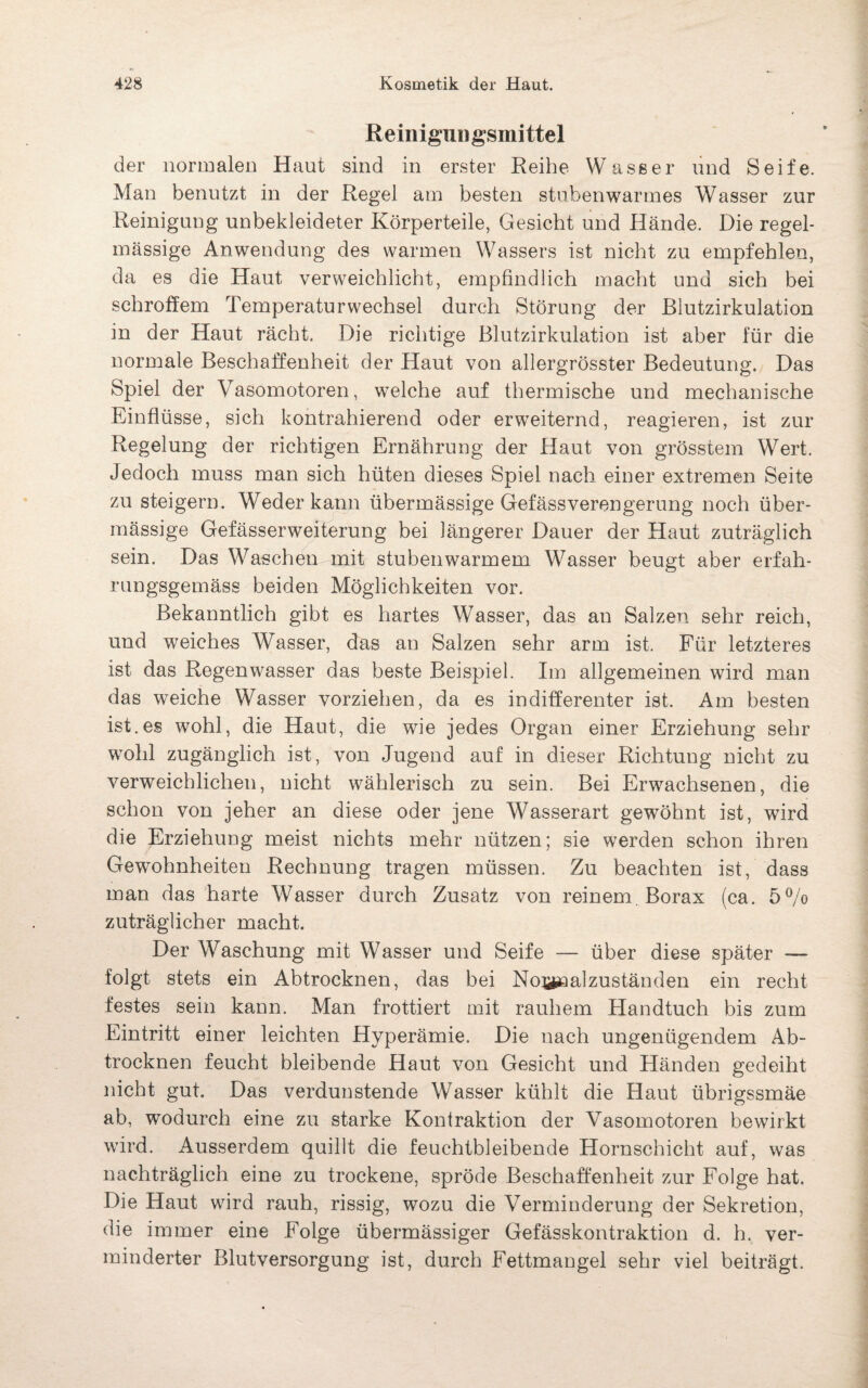 Reinigungsmittel der normalen Haut sind in erster Reihe Wasser und Seife. Man benutzt in der Regel am besten stubenwarmes Wasser zur Reinigung unbekleideter Körperteile, Gesicht und Hände. Die regel¬ mässige Anwendung des warmen Wassers ist nicht zu empfehlen, da es die Haut verweichlicht, empfindlich macht und sich bei schroffem Temperatur Wechsel durch Störung der ßlutzirkulation in der Haut rächt. Die richtige Blutzirkulation ist aber für die normale Beschaffenheit der Haut von allergrösster Bedeutung. Das Spiel der Vasomotoren, welche auf thermische und mechanische Einflüsse, sich kontrahierend oder erweiternd, reagieren, ist zur Regelung der richtigen Ernährung der Haut von grösstem Wert. Jedoch muss man sich hüten dieses Spiel nach einer extremen Seite zu steigern. Weder kann übermässige Gefässverengerung noch über¬ mässige Gefässerweiterung bei längerer Dauer der Haut zuträglich sein. Das Waschen mit stubenwarmem Wasser beugt aber erfah- rungsgemäss beiden Möglichkeiten vor. Bekanntlich gibt es hartes Wasser, das au Salzen sehr reich, und weiches Wasser, das an Salzen sehr arm ist. Für letzteres ist das Regenwasser das beste Beispiel, Im allgemeinen wird man das weiche Wasser vorziehen, da es indifferenter ist. Am besten ist.es wohl, die Haut, die wie jedes Organ einer Erziehung sehr wohl zugänglich ist, von Jugend auf in dieser Richtung nicht zu verweichlichen, nicht wählerisch zu sein. Bei Erwachsenen, die schon von jeher an diese oder jene Wasserart gewöhnt ist, wird die Erziehung meist nichts mehr nützen; sie werden schon ihren Gewohnheiten Rechnung tragen müssen. Zu beachten ist, dass man das harte Wasser durch Zusatz von reinem. Borax (ca. 5% zuträglicher macht. Der Waschung mit Wasser und Seife — über diese später — folgt stets ein Abtrocknen, das bei Normalzuständen ein recht festes sein kann. Man frottiert mit rauhem Handtuch bis zum Eintritt einer leichten Hyperämie. Die nach ungenügendem Ab¬ trocknen feucht bleibende Haut von Gesicht und Händen gedeiht nicht gut. Das verdunstende Wasser kühlt die Haut übrigssmäe ab, wodurch eine zu starke Kontraktion der Vasomotoren bewirkt wird. Ausserdem quillt die feuchtbleibende Hornschicht auf, was nachträglich eine zu trockene, spröde Beschaffenheit zur Folge hat. Die Haut wird rauh, rissig, wozu die Verminderung der Sekretion, die immer eine Folge übermässiger Gefässkontraktion d. h. ver¬ minderter Blutversorgung ist, durch Fettmangel sehr viel beiträgt.