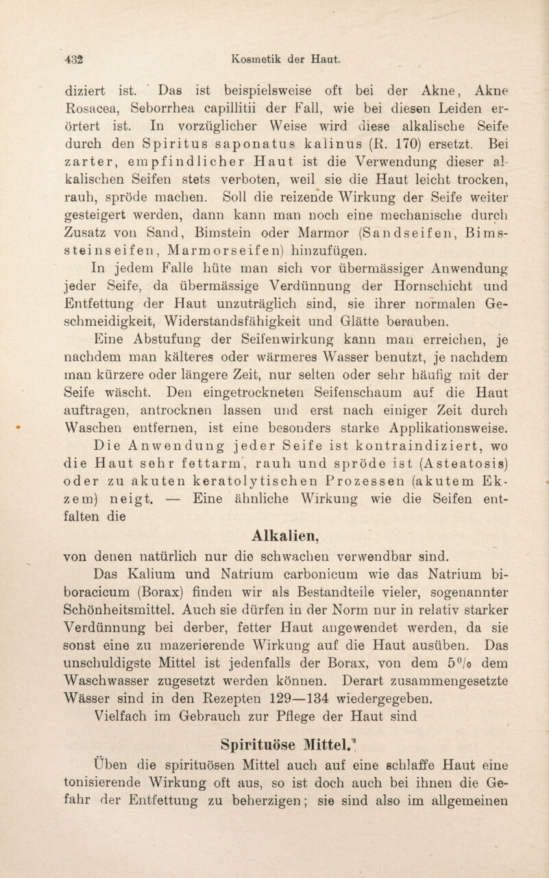 diziert ist. Das ist beispielsweise oft bei der Akne, Akne Rosacea, Seborrhea capillitii der Fall, wie bei diesen Leiden er¬ örtert ist. In vorzüglicher Weise wird diese alkalische Seife durch den Spiritus saponatus kalinus (R. 170) ersetzt. Bei zarter, empfindlicher Haut ist die Verwendung dieser al¬ kalischen Seifen stets verboten, weil sie die Haut leicht trocken, rauh, spröde machen. Soll die reizende Wirkung der Seife weiter gesteigert werden, dann kann man noch eine mechanische durch Zusatz von Sand, Bimstein oder Marmor (Sandseifen, Bims¬ stein seifen, Marmor seifen) hin zufügen. In jedem Falle hüte man sich vor übermässiger Anwendung jeder Seife, da übermässige Verdünnung der Hornschicht und Entfettung der Haut unzuträglich sind, sie ihrer normalen Ge¬ schmeidigkeit, Widerstandsfähigkeit und Glätte berauben. Eine Abstufung der Seifenwirkung kann man erreichen, je nachdem man kälteres oder wärmeres Wasser benutzt, je nachdem man kürzere oder längere Zeit, nur selten oder sehr häufig mit der Seife wäscht. Den eingetrockneten Seifenschaum auf die Haut auftragen, antrocknen lassen und erst nach einiger Zeit durch Waschen entfernen, ist eine besonders starke Applikationsweise. Die Anwendung jeder Seife ist kontraindiziert, wo die Haut sehr fettarm, rauh und spröde ist (Asteatosis) oder zu akuten keratolytischen Prozessen (akutem Ek¬ zem) neigt. — Eine ähnliche Wirkung wie die Seifen ent¬ falten die Alkalien, von denen natürlich nur die schwachen verwendbar sind. Das Kalium und Natrium carbonicum wie das Natrium bi- boracicum (Borax) finden wir als Bestandteile vieler, sogenannter Schönheitsmittel. Auch sie dürfen in der Norm nur in relativ starker Verdünnung bei derber, fetter Haut angewendet werden, da sie sonst eine zu mazerierende Wirkung auf die Haut ausüben. Das unschuldigste Mittel ist jedenfalls der Borax, von dem 5°/o dem Waschwasser zugesetzt werden können. Derart zusammengesetzte Wässer sind in den Rezepten 129—134 wiedergegeben. Vielfach im Gebrauch zur Pflege der Haut sind Spirituose Mittel.* Üben die spirituösen Mittel auch auf eine schlaffe Haut eine tonisierende Wirkung oft aus, so ist doch auch bei ihnen die Ge¬ fahr der Entfettung zu beherzigen; sie sind also im allgemeinen