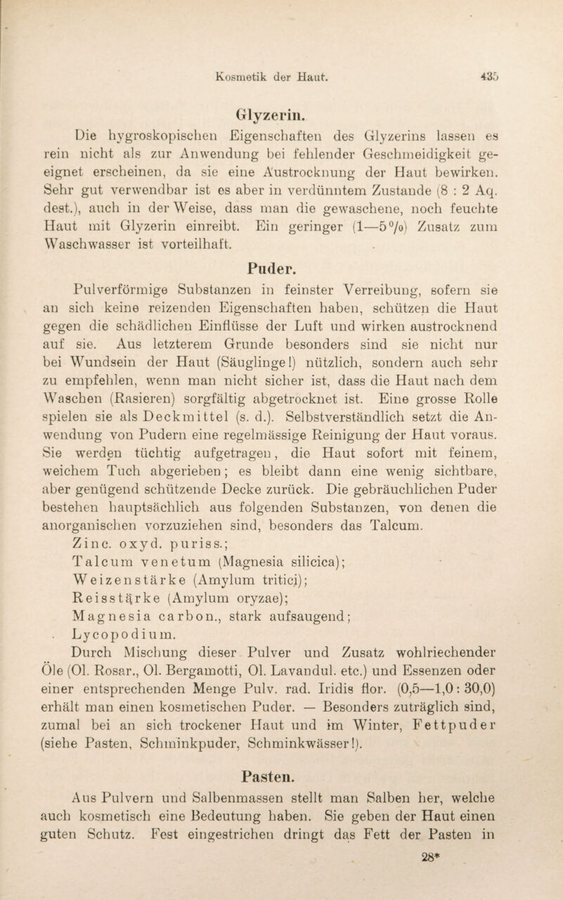 Glyzerin. Die hygroskopischen Eigenschaften des Glyzerins lassen es rein nicht als zur Anwendung bei fehlender Geschmeidigkeit ge¬ eignet erscheinen, da sie eine Austrocknung der Haut bewirken. Sehr gut verwendbar ist es aber in verdünntem Zustande (8 : 2 Aq. dest.), auch in der Weise, dass man die gewaschene, noch feuchte Haut mit Glyzerin einreibt. Ein geringer (1—5°/o) Zusatz zum Waschwasser ist vorteilhaft. Puder. Pulverförmige Substanzen in feinster Verreibung, sofern sie an sich keine reizenden Eigenschaften haben, schützen die Haut gegen die schädlichen Einflüsse der Luft und wirken austrocknend auf sie. Aus letzterem Grunde besonders sind sie nicht nur bei Wundsein der Haut (Säuglinge 1) nützlich, sondern auch sehr zu empfehlen, wenn man nicht sicher ist, dass die Haut nach dem Waschen (Rasieren) sorgfältig abgetrocknet ist. Eine grosse Rolle spielen sie als Deck mittel (s. d.). Selbstverständlich setzt die An¬ wendung von Pudern eine regelmässige Reinigung der Haut voraus. Sie werden tüchtig aufgetragen, die Haut sofort mit feinem, weichem Tuch abgerieben; es bleibt dann eine wenig sichtbare, aber genügend schützende Decke zurück. Die gebräuchlichen Puder bestehen hauptsächlich aus folgenden Substanzen, von denen die anorganischen vorzuziehen sind, besonders das Talcum. Zinc. oxyd. pur iss.; Talcum venetum (Magnesia silicica); Weizen stärke (Amylum tritici); Reisstärke (Amylum oryzae); Magnesia carbon., stark auf saugend; Lycopodium. Durch Mischung dieser Pulver und Zusatz wohlriechender Öle (Ol. Rosar., Ol. Bergamotti, Ol. Lavandul. etc.) und Essenzen oder einer entsprechenden Menge Pulv. rad. Iridis flor. (0,5—1,0: 30,0) erhält man einen kosmetischen Puder. — Besonders zuträglich sind, zumal bei an sich trockener Haut und im Winter, Fettpuder (siehe Pasten, Schminkpuder, Schminkwässer!). Pasten. Aus Pulvern und Salbenmassen stellt man Salben her, welche auch kosmetisch eine Bedeutung haben. Sie geben der Haut einen guten Schutz. Fest eingestrichen dringt das Fett der Pasten in 28*