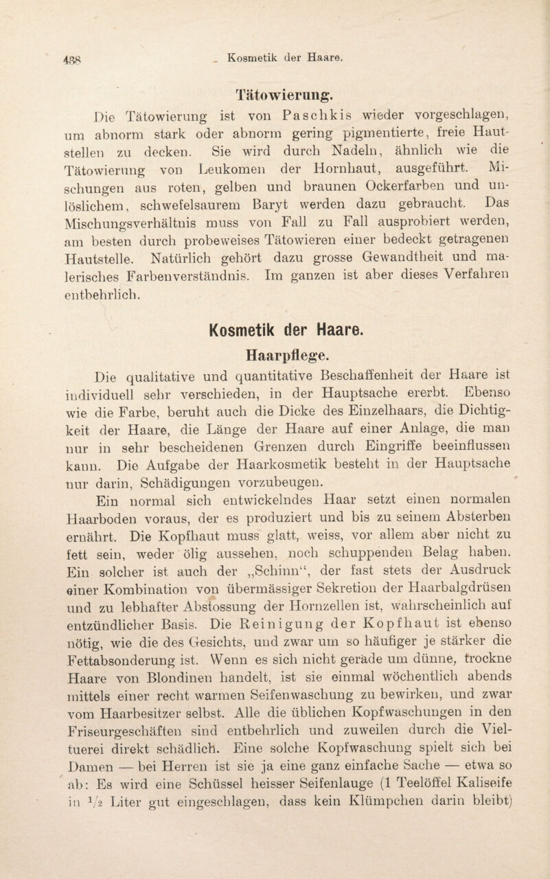 Tätowierung. Die Tätowierung ist von Paschkis wieder vorgeschlagen, um abnorm stark oder abnorm gering pigmentierte, freie Haut¬ stellen zu decken. Sie wird durch Nadeln, ähnlich wie die Tätowierung von Leukomen der Hornhaut, ausgeführt, Mi¬ schungen aus roten, gelben und braunen Ockerfarben und un¬ löslichem, schwefelsaurem Baryt werden dazu gebraucht. Das Mischungsverhältnis muss von Fall zu Fall ausprobiert werden, am besten durch probeweises Tätowieren einer bedeckt getragenen Hautstelle. Natürlich gehört dazu grosse Gewandtheit und ma¬ lerisches Farbenverständnis. Im ganzen ist aber dieses Verfahren entbehrlich. Kosmetik der Haare. Haarpflege. Die qualitative und quantitative Beschaffenheit der Haare ist individuell sehr verschieden, in der Hauptsache ererbt. Ebenso wie die Farbe, beruht auch die Dicke des Einzelhaars, die Dichtig¬ keit der Haare, die Länge der Haare auf einer Anlage, die man nur in sehr bescheidenen Grenzen durch Eingriffe beeinflussen kann. Die Aufgabe der Haarkosmetik besteht in der Hauptsache nur darin, Schädigungen vorzubeugen. Ein normal sich entwickelndes Haar setzt einen normalen Haarboden voraus, der es produziert und bis zu seinem Absterben ernährt. Die Kopfhaut muss glatt, weiss, vor allem aber nicht zu fett sein, weder ölig aussehen, noch schuppenden Belag haben. Ein solcher ist auch der „Schinn“, der fast stets der Ausdruck einer Kombination von übermässiger Sekretion der Haarbalgdrüsen und zu lebhafter Abstossung der Hornzellen ist, wahrscheinlich auf entzündlicher Basis. Die Reinigung der Kopfhaut ist ebenso nötig, wie die des Gesichts, und zwar um so häufiger je stärker die Fettabsonderung ist. Wenn es sich nicht gerade um dünne, trockne Haare von Blondinen handelt, ist sie einmal wöchentlich abends mittels einer recht warmen Seifenwaschung zu bewirken, und zwar vom Haarbesitzer selbst. Alle die üblichen Kopfwaschungen in den Friseurgeschäften sind entbehrlich und zuweilen durch die Viel¬ tuerei direkt schädlich. Eine solche Kopfwaschung spielt sich bei Damen — bei Herren ist sie ja eine ganz einfache Sache — etwa so ab: Es wird eine Schüssel heisser Seifenlauge (1 Teelöffel Kaliseife in 1/-2 Liter gut eingeschlagen, dass kein Klümpchen darin bleibt)