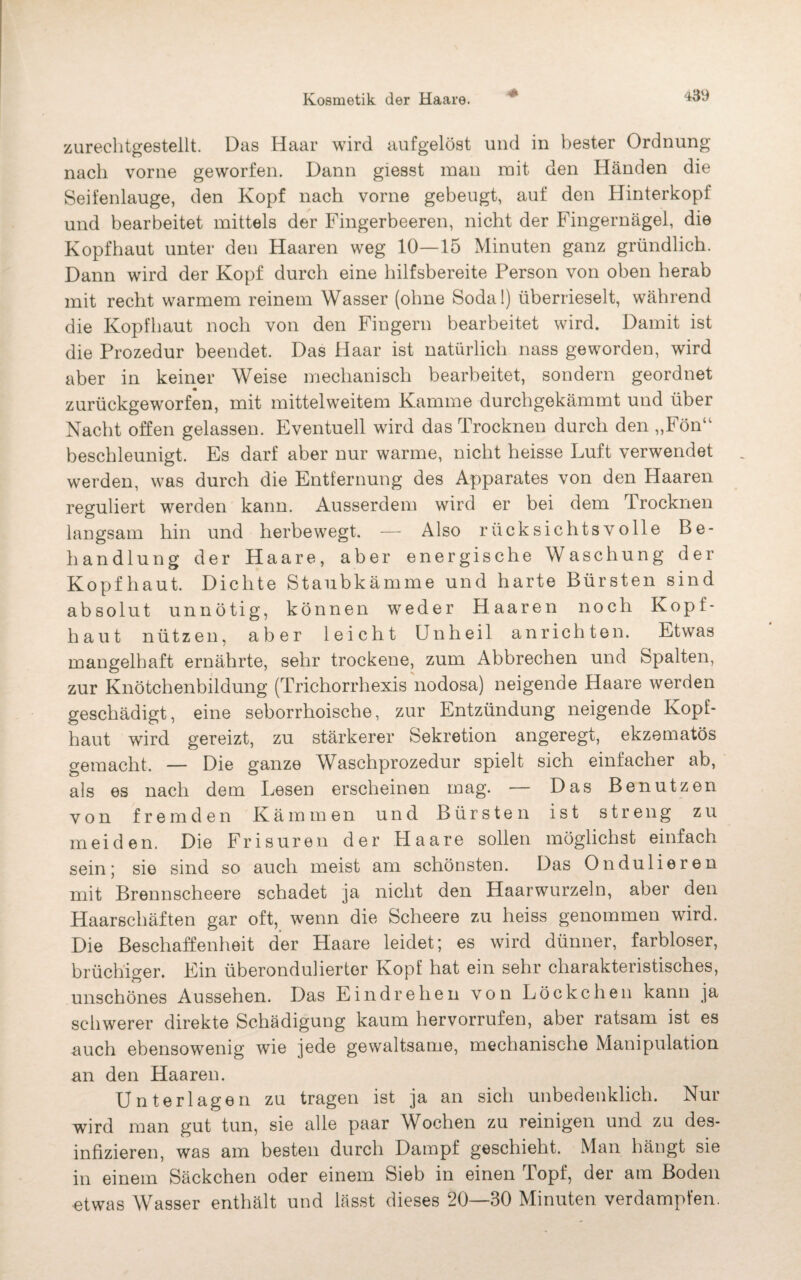 zurechtgestellt. Das Haar wird aufgelöst und in bester Ordnung nach vorne geworfen. Dann giesst man mit den Händen die Seifenlauge, den Kopf nach vorne gebeugt, auf den Hinterkopf und bearbeitet mittels der Fingerbeeren, nicht der Fingernägel, die Kopfhaut unter den Haaren weg 10—15 Minuten ganz gründlich. Dann wird der Kopf durch eine hilfsbereite Person von oben herab mit recht warmem reinem Wasser (ohne Soda!) überrieselt, während die Kopfhaut noch von den Fingern bearbeitet wird. Damit ist die Prozedur beendet. Das Haar ist natürlich nass geworden, wird aber in keiner Weise mechanisch bearbeitet, sondern geordnet zurückgeworfen, mit mittelweitem Kamme durchgekämmt und über Nacht offen gelassen. Eventuell wird das Trocknen durch den „Fön“ beschleunigt. Es darf aber nur warme, nicht heisse Luft verwendet werden, was durch die Entfernung des Apparates von den Haaren reguliert werden kann. Ausserdem wird er bei dem Trocknen langsam hin und herbewegt. — Also rücksichtsvolle Be¬ handlung der Haare, aber energische Waschung der Kopfhaut. Dichte Staubkämme und harte Bürsten sind absolut unnötig, können weder Haaren noch Kopf¬ haut nützen, aber leicht Unheil an richten. Etwas mangelhaft ernährte, sehr trockene, zum Abbrechen und Spalten, zur Knötchenbildung (Trichorrhexis nodosa) neigende Haare werden geschädigt, eine seborrhoische, zur Entzündung neigende Kopf¬ haut wird gereizt, zu stärkerer Sekretion angeregt, ekzematös gemacht. — Die ganze Waschprozedur spielt sich einfacher ab, als es nach dem Lesen erscheinen mag. — Das Benutzen von fremden Kämmen und Bürsten ist streng zu meiden. Die Frisuren der Haare sollen möglichst einfach sein; sie sind so auch meist am schönsten. Das Ondulieren mit Brennscheere schadet ja nicht den Haarwurzeln, aber den Haarschäften gar oft, wenn die Scheere zu heiss genommen wird. Die Beschaffenheit der Haare leidet; es wird dünner, farbloser, brüchiger. Ein überonduliertor Kopf hat ein sehr charakteristisches, unschönes Aussehen. Das E i n d r e h e n von Löckchen kann ja schwerer direkte Schädigung kaum hervorrufen, aber ratsam ist es auch ebensowenig wie jede gewaltsame, mechanische Manipulation an den Haaren. Unterlagen zu tragen ist ja an sich unbedenklich. Nur wird man gut tun, sie alle paar Wochen zu reinigen und zu des¬ infizieren, was am besten durch Dampf geschieht. Man hängt sie in einem Säckchen oder einem Sieb in einen Topf, der am Boden «twas Wasser enthält und lässt dieses 20—30 Minuten verdampfen.
