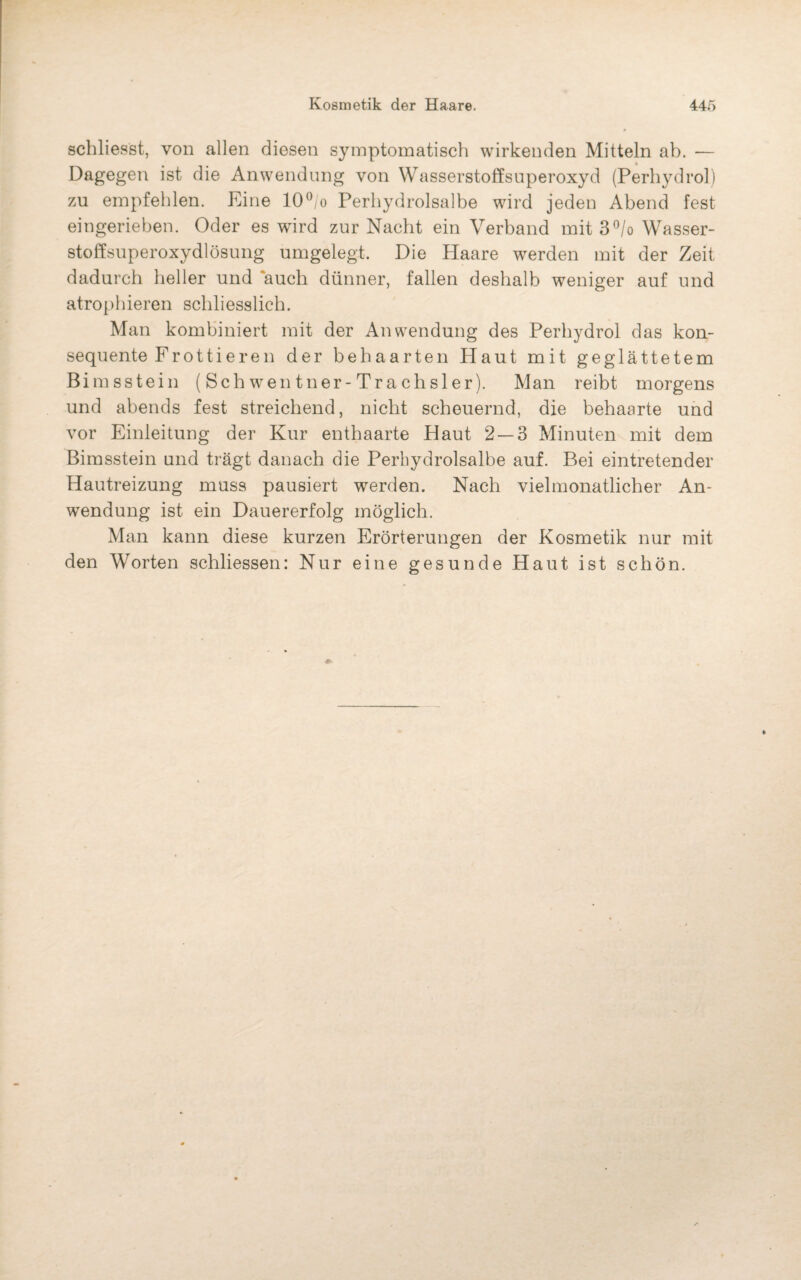 schliesst, von allen diesen symptomatisch wirkenden Mitteln ab. — Dagegen ist die Anwendung von Wasserstoffsuperoxyd (Perhydrol) zu empfehlen. Eine 10°/o Perhydrolsalbe wird jeden Abend fest eingerieben. Oder es wird zur Nacht ein Verband mit 3°/o Wasser¬ stoffsuperoxydlösung umgelegt. Die Haare werden mit der Zeit dadurch heller und auch dünner, fallen deshalb weniger auf und atrophieren schliesslich. Man kombiniert mit der Anwendung des Perhydrol das kon¬ sequente Fr otti er e n der behaarten Haut mit geglättetem Bimsstein ( Sch wen tner-Tra chsler). Man reibt morgens und abends fest streichend, nicht scheuernd, die behaarte und vor Einleitung der Kur enthaarte Haut 2 — 3 Minuten mit dem Bimsstein und trägt danach die Perhydrolsalbe auf. Bei eintretender Hautreizung muss pausiert werden. Nach vielmonatlicher An¬ wendung ist ein Dauererfolg möglich. Man kann diese kurzen Erörterungen der Kosmetik nur mit den Worten schliessen: Nur eine gesunde Haut ist schön.