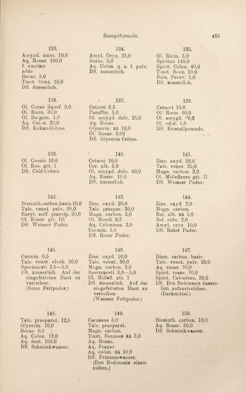 133. Amygd. amar. 10,0 Aq. Rosar. 100,0 f. emulsio adde Borac. 5,0 Tinct. Benz. 10,0 DS. äusserlich. 136. Ol. Cacao liquef. 5.0 Ol. Ricin. 3ü,0 Ol. Betgam. 1,0 Aq. Colon. 20,0 DB. Kakao-Cibme. 139. Ol. Cocois 10,0 Ol. Ros. gtt. I DS. Cold C'röme. 142. Bismuth.carbon.basic.10,0 Tale, venet. pulv. 20,0 Baryt, sulf. praecip. 30,0 Ol. Rosar. gtt. III DS. Weisser Puder. 145. Carmin. 0,5 Tale, venet. alcoh. 50,0 Spermaceti 2,5—5,0 DS. äusserlich. Auf der eingefetteten Haut zu verreiben. (Roter Fettpuder.) 148. Tale, praeparat. 12,5 Glycerin. 10,0 Borac. 0,5 , Aq. Colon. 12,0 Aq. dest. 100,0 DS. Schminkwasser. 134. Amyl. Oryz. 25,0 Borac. 5,0 Aq. Colon, q. s. f. pulv. DS. äusserlich. 137. Cetacei 6,5 Paraffin. 5,0 Ol. amygd. dulc. 25,0 Aq. Rosar. Glycerin, ää 10,0 Ol. Rosar. 0.02 DS. Glycerin Cröme. 140. Cetacei 10,0 Cer. alb. 5,0 Ol. amygd. dulc. 40,0 Aq. Rosär. 10,0 DS. äusserlich. 143. Zinc. oxyd, 20,0 Tale, praepar. 30,0 Magn. carbon. 3,0 Ol. Neroli 0,2 Aq. Coloniens. 2,0 Carmin. 1,0 DS. Roter Puder. 146. Zinc. oxyd. 20,0 Tale, venet. 30,0 Magn. carbon. 3,0 Spermaceti 3,0—5,0 Ol. Millefl. gtt. I DS. äusserlich. Auf der eingefetteten Haut zu verreiben. (Weisser Fettpuder.) 149. Cerussae 5,0 Tale, praeparat. Magn. carbon. Tinct. Benzoes ää 3,0 Aq. Rosar. Aq. Fragar. Aq. colon. ää 50,0 DS. Prinzesswasser. (Den Bodensatz einzu¬ reiben.) 135. Ol. Ricin. 5,0 Spiritus 145,0 Spirit. Colon. 40,0 Tinct. Benz. 10.0 Bals. Peruv. 1,0 DS. äusserlich. 138. Cetacei 10,0 01.‘ Ricin. 60,0 Ol. amygd. 80,0 Ol. odor. 1,0 DS. Kristallpomade. 141. Zinc. oxyd. 20,0 Tale, venet. 85,0 Magn. carbon. 3,0 Ol. Millefleurs gtt. II DS. Weisser Puder. 144. Zinc. oxyd. 2,0 Magn. carbon. Bol. alb. ää 3,0 Bol. rubr. 2,0 Amyl. oryz. 10,0 DS. Roter Puder. 147. Bism. carbon. basic. Tale, venet. pulv. 20,0 Aq. rosar. 70,0 Spirit, rosar. 70,0 Spirit. Coloniens. 30,0 DS. Den Bodensatz äusser¬ lich aufzustreichen. (Deckmittel.) 150. Bismuth. carbon. 10,0 Aq. Rosar. 50,0 DS. Schminkwasser.