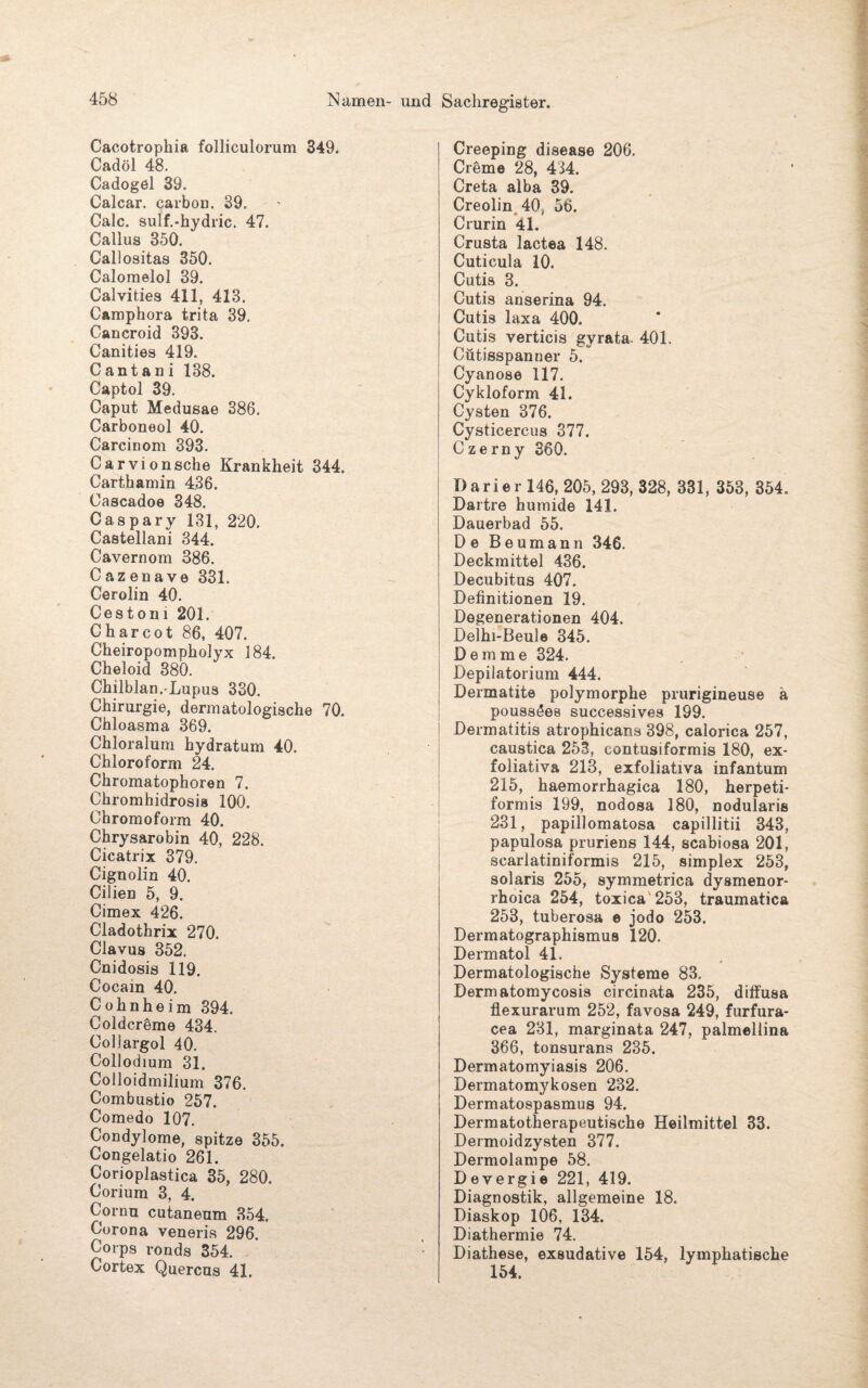 Cacotrophia folliculorum 349. Cadöl 48. Cadogel 39. Calcar. carbon. 39. Calc. sulf.-hydric. 47. Callus 350. Callositas 350. Calomelol 39. Calvities 411, 413. Camphora trita 39. Cancroid 393. Canities 419. Cantani 138. Captol 39. Caput Medusae 386. Carboneol 40. Carcinom 393. Carvionsehe Krankheit 344. Carthamin 436. Cascadoe 348. Caspary 131, 220. Castellani 344. Cavernom 386. Cazenave 331. Cerolin 40. Cestoni 201. Charcot 86, 407. Cheiropompholyx 184. Cheloid 380. Chilblan.-Lupus 330. Chirurgie, dermatologische 70. Chloasma 369. Chloralum hydratum 40. Chloroform 24. Chromatophoren 7. Chromhidrosis 100. Chromoform 40. Chrysarobin 40, 228. Cicatrix 379. Cignolin 40. Cilien 5, 9. Cimex 426. Cladothrix 270. Clavus 352. Cnidosis 119. Cocain 40. Cohn he im 394. Coldcrdme 434. Coüargol 40. Collodium 31. Colloidmilium 376. Combu8tiü 257. Comedo 107. Condylome, spitze 355. Congelatio 261. Corioplastica 35, 280. Corium 3, 4. Cornu cutaneum 354. Corona veneris 296. Corps ronds 354. Cortex Quercns 41. Creeping disease 206. Creme 28, 434. Creta alba 39. Creolin 40, 56. Crurin 4l. Crusta lactea 148. Cuticula 10. Cutis 3. Cutis anserina 94. Cutis laxa 400. Cutis verticis gyrata. 401. Cütisspanner 5. Cyanose 117. Cykloform 41. Cysten 376. Cysticercus 377. Czerny 360. Darier 146, 205, 293, 328, 331, 353, 354. Dartre humide 141. Dauerbad 55. De Beumann 346. Deckmittel 436. Decubitus 407. Definitionen 19. Degenerationen 404. Delhi-Beule 345. D e m m e 324. Depilatorium 444. Dermatite polymorphe prurigineuse ä poussöes successives 199. Dermatitis atrophicans 398, calorica 257, caustica 253, contusiformis 180, ex¬ foliativa 213, exfoliativa infantum 215, haemorrhagica 180, herpeti- formis 199, nodosa 180, nodularis 231, papillomatosa capillitii 343, papulosa pruriens 144, scabiosa 201, scarlatiniformis 215, simplex 253, solaris 255, symmetrica dysmenor- rhoica 254, toxica 253, traumatica 253, tuberosa e jodo 253. Dermatographismus 120. Dermatol 41. Dermatologische Systeme 83. Dermatomycosis circinata 235, diffusa flexurarum 252, favosa 249, furfura- cea 231, marginata 247, palmellina 366, tonsurans 235. Dermatomyiasis 206. Dermatomykosen 232. Dermatospasmus 94. Dermatotherapeutische Heilmittel 33. Dermoidzysten 377. Dermolampe 58. D e vergi e 221, 419. Diagnostik, allgemeine 18. Diaskop 106, 134. Diathermie 74. Diathese, exsudative 154, lymphatische 154.