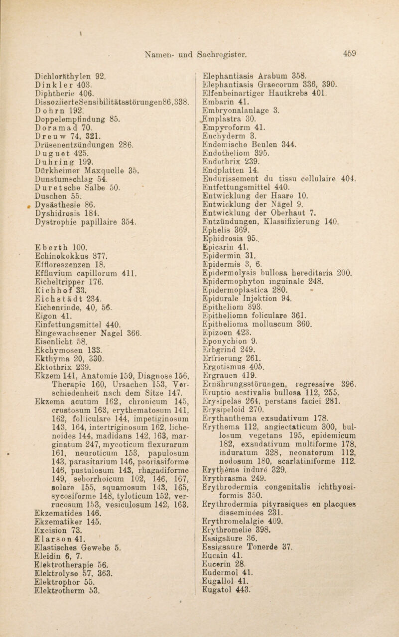 \ Namen- und Sachregister. 459 Dichloräthylen 92. D i n k 1 e r 403. Diphtherie 406. DissoziierteSensibilitätsstörungen86,338. D o h r n 192. Doppelempfindung 85. D o r a m a d 70. D r e u w 74, 321. Drüsenentzündungen 286. D u g u e t 425. Du bring 199. Dürkheimer Maxquelle 35. Dunstumschlag 54. Dur et sehe Salbe 50. Duschen 55. Dysästhesie 86. Dyshidrosis 181. Dystrophie papillaire 354. Eberth 100. Echinokokkus 377. Effloreszenzen 18. Effluvium capillorum 411. Eicheltripper 176. Eichhof 33. Eich s t ä d t 234. Eichenrinde, 40, 56. Eigon 41. Einfettungsmittel 440. Eingewachsener Nagel 366. Eisenlicht 58. Ekchymosen 133. Ekthyma 20, 330. Ektothrix 239. Ekzem 141, Anatomie 159, Diagnose 156, Therapie 160, Ursachen 153, Ver¬ schiedenheit nach dem Sitze 147. Ekzema acutum 162, chronicum 145, crustosum 163, erythematosum 141, 162, folliculare 144, impetiginosum 143, 164, intertriginosum 162, liche¬ noides 144, madidans 142, 163, mar- ginatum 247, mycoticum fiexurarum 161, neuroticum 153, papulosum 143, parasitarium 146, psoriasiforme 146, pustulosum 143, rhagadiforme 149, seborrhoicum 102, 146, 167, solare 155, squamosum 148, 165, sycosiforme 148, tyloticum 152, ver- rucosum 153, vesiculosum 142, 163. Ekzematides 146. Ekzematiker 145. Excision 73. E1 arson 41. Elastisches Gewebe 5. Eleidin 6, 7. Elektrotherapie 56. Elektrolyse 57, 363. Elektrophor 55. Elektrotherm 53. Elephantiasis Arabum 358. Elephantiasis Graecorum 336, 390. Elfenbeinartiger Hautkrebs 401. Embarin 41. Embryonalanlage 3. Emplastra 30. Empyroform 41. Enchyderm 3. Endemische Beulen 344. Endotheliom 395. Endothrix 239. Endplatten 14. Endurissement du tissu cellulaire 404. Entfettungsmittel 440. Entwicklung der Haare 10. Entwicklung der Nägel 9. Entwicklung der Oberhaut 7. Entzündungen, Klassifizierung 140. Ephelis 369. Ephidrosis 95.. Epicarin 41. Epidermin 31. Epidermis 3, 6. Epidermolysis bullosa hereditaria 200. Epidermophyton inguinale 248. Epidermoplastica 280. Epidurale Injektion 94. Epitheliom 393. Epithelioma foliculare 361. Epithelioma molluscum 360. Epizoen 423. Eponychion 9. Erbgrind 249. Erfrierung 261. Ergotismus 405. Ergrauen 419. Ernährungsstörungen, regressive 396. Eruptio aestivalis bullosa 112, 255. Erysipelas 264, perstans faciei 281. Erysipeloid 270. Erythanthema exsudativum 178. Erythema 112, angiectaticum 300, bul- losum vegetans 195, epidemicum 182, exsudativum multiforme 178, induratum 328, neonatorum 112, nodosum 180, scarlatiniforme 112. Erythäme indure 329. Erythrasma 249. Erythrodermia congenitalis ichthyosi- formis 350. Erythrodermia pityrasiques en placques disseminees 231. Erythromelalgie 409. Erythromelie 398. Essigsäure 36. Essigsäure Tonerde 37. Eucain 41. Eucerin 28. Eudermol 41. Eugallol 41. Eugatol 443.