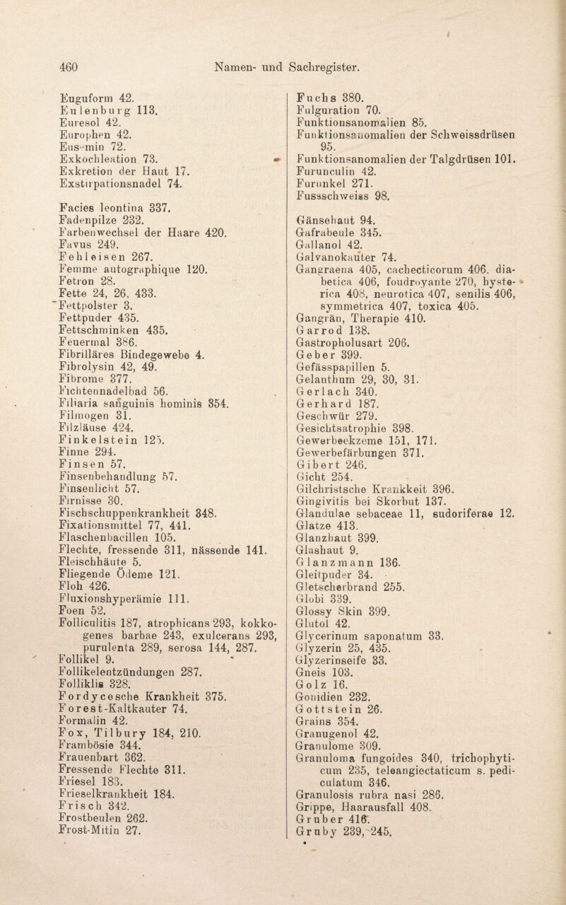 Euguform 42. Eulen bürg 113. Euresol 42. Europhen 42. Eus^min 72. Exkochleation 73. • Exkretion der Haut 17. Exstirpationsnadel 74. Facies leontina 337. Fadenpilze 232. Earbenwechsel der Haare 420. Favus 249. Fehl eisen 267. Femme autographique 120. Fetron 28. Fette 24, 26, 433. ' Fettpolster 3. Fettpuder 435. Fettschminken 435. Feuermal 386. Fibrilläres Bindegewebe 4. Fibrolysin 42, 49. Fibrome 377. Fichtennadelbad 56. Filiaria sanguinis hominis 854. Filmogen 31. Filzläuse 424. Finkeistein 125. Finne 294. Finsen 57. Finsenbehandlung 57. Fmsenlicht 57. Firnisse 30. Fischschuppenkrankheit 348. Fixationsmittel 77, 441. Flaschenbacillen 105. Flechte, fressende 311, nässende 141. Fleischhäute 5. Fliegende Ödeme 121. Floh 426. Fluxionshyperämie 111. Foen 52. Folliculitis 187, atrophicans 293, kokko- genes barbae 243, exulcerans 293, purulenta 289, serosa 144, 287. Follikel 9. Follikelentzündungen 287. Folliklis 328. Fordycesche Krankheit 375. Forest-Kaltkauter 74. Formalin 42. Fox, Tilbury 184, 210. Frambösie 344. Frauenbart 362. Fressende Flechte 311. Friesei 183. Frieselkrankbeit 184. Frisch 342. Frostbeulen 262. Frost-Mitin 27. Fuch s 380. Fulguration 70. Funktionsanomalien 85. Funktionsanomalien der Schweissdrüsen 95. Funktionsanomalien der Talgdrüsen 101. Furunculin 42. Furunkel 271. Fussscliweiss 98. Gänsehaut 94. Gafrabeule 345. Gallanol 42. Galvanokauter 74. Gangraena 405, cachecticorum 406. dia¬ betica 406, foudroyante 270, hyste- rica 408, neurotica 407, senilis 406, symmetrica 407, toxica 405. Gangrän, Therapie 410. Garrod 138. Gastropholusart 206. Geber 399. Gefässpapillen 5. Gelanthum 29, 30, 31. G er 1 ach 340. Gerhard 187. Geschwür 279. Gesichtsatrophie 398. Gewerbeekzeme 151, 171. Gewerbefärbungen 371. Gib ert 246. Gicht 254. Gilchristsche Krankkeit 396. Gingivitis bei Skorbut 137. Glandulae sebaceae 11, eudoriferae 12. Glatze 413, Glanzhaut 399. Glashaut 9. Glanz mann 136. Gleitpuder 34. Gletscherbrand 255. Globi 339. Glossy Skin 399. Glutol 42. Glycerinum saponatum 33. Glyzerin 25, 435. Glyzerinseife 33. Gneis 103. Golz 16. Gomdien 232. Gottstein 26. Grains 354. Granugenol 42. Granulome 309. Granuloma fungoides 340, trichophyti- cum 235, teleangiectaticum s. pedi- culatum 346. Granulosis rubra nasi 286. Grippe, Haarausfall 408. Gruber 416. Gruby 239,^245.