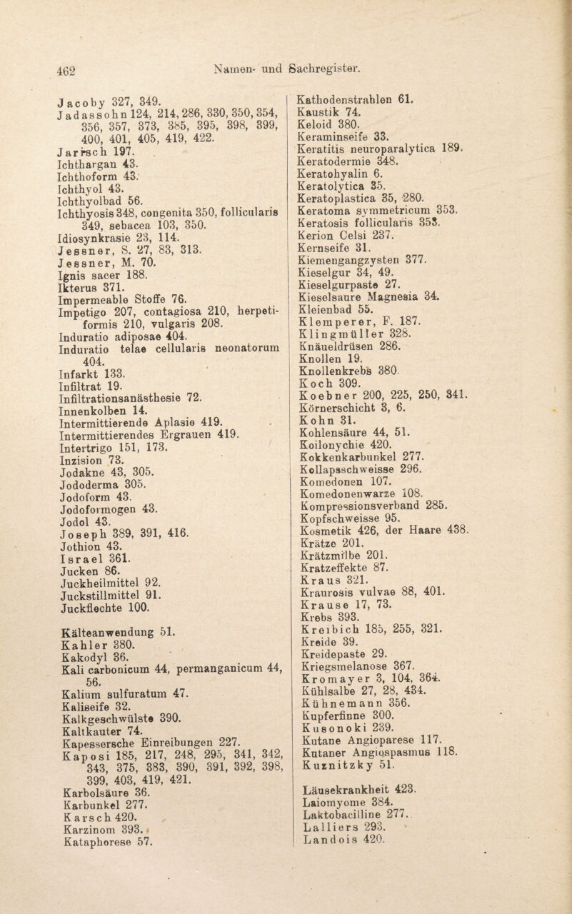 J acoby 327, 349. Jadassohn 124, 214, 286, 330, 850, 354, 356, 357, 373, 385, 395, 398, 399, 400, 401, 405, 419, 422. Jarrsch 197. Ichthargan 43. Ichthoform 43. Ichthyol 43. Ichthyolbad 56. Ichthyosis 348, congenita 350, follicularis 349, sebacea 103, 350. Idiosynkrasie 23, 114. Jessner, S. 27, 83, 313. Jessner, M. 70, Ignis sacer 188. Ikterus 371. Impermeable Stoffe 76. Impetigo 207, contagiosa 210, herpeti- formis 210, vulgaris 208. Induratio adiposae 404. Induratio telae cellularis neonatorum 404. Infarkt 133. Infiltrat 19. Infiltrationsanästhesie 72. Innenkolben 14. Intermittierende Aplasie 419. Intermittierendes Ergrauen 419. Intertrigo 151, 173. Inzision 73. Jodakne 43, 305. Jododerma 305. Jodoform 43. Jodoformogen 43. Jodol 43. Joseph 389, 391, 416. Jothion 43. Israel 361. Jucken 86. Juckheilmittel 92. Juckstillmittel 91. Juckflechte 100. Kälteanwendung 51. Kahler 380. Kakodyl 36. Kali carbonicum 44, permanganicum 44, 56. Kalium sulfuratum 47. Kaliseife 32. Kalkgeschwülste 390. Kaltkauter 74. Kapessersche Einreibungen 227. Kaposi 185, 217, 248, 295, 341, 342, 343, 375, 383, 390, 391, 392, 398, 399, 403, 419, 421. Karbolsäure 36. Karbunkel 277. K a r s c h 420. Karzinom 393. Kataphorese 57. Kathodenstrahlen 61. Kaustik 74. Keloid 380. Keraminseife 33. Keratitis neuroparalytica 189. Keratodermie 348. Keratohyalin 6. Keratolytica 35. Keratoplastica 35, 280. Keratoma symmetricum 353. Keratosis follicularis 353. Kerion Celsi 237. Kernseife 31. Kiemengangzysten 377. Kieselgur 34, 49. Kieselgurpaste 27. Kieselsäure Magnesia 34. Kleienbad 55. Klemperer, F. 187. Klingmüller 328. Knäueldrüsen 286. Knollen 19. Knollenkrebs 380. Koch 309. Ko ebner 200, 225, 250, 341. Körnerschicht 3, 6. Kohn 31. Kohlensäure 44, 51. Koilonychie 420. Kokkenkarbunkel 277. Kollapsschweisse 296. Komedonen 107. Komedonenwarze 108. Kompressionsverband 285. Kopfschweisse 95. Kosmetik 426, der Haare 438. Krätze 201. Krätzmilbe 201. Kratzeffekte 87. Kraus 321. Kraurosis vulvae 88, 401. Krause 17, 73. Krebs 393. Kreibich 185, 255, 321. Kreide 39. Kreidepaste 29. Kriegsmelanose 367. Kromayer 3, 104, 364. Kühlsalbe 27, 28, 434. Kühnemann 356. Kupferfinne 300. K us ono ki 239. Kutane Angioparese 117. Kutaner Angiospasmus 118. Kurnitzky 51. Läusekrankheit 423. Laiomyome 384. Laktobacilline 277.. Lalliers 293. Landois 420.