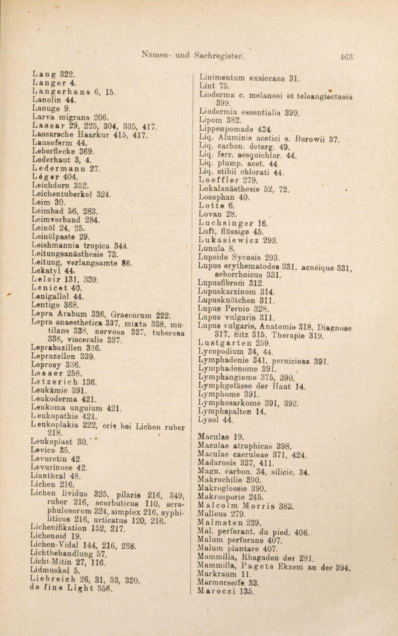 Lang 322. Langer 4. Langerhans 6, 15. Lanolin 44. Lanugo 9. Larva migrans 206. Lassar 29, 225, 304, 335, 417. Lassarsche Haarkur 415, 417. Lausoferm 44. Leberflecke 369. Lederhaut 3, 4. Ledermann 27. L4ger 404. Leichdorn 352. LeichentuberkeJ 324. Leim 30. Leimbad 56, 283. Leimverband 284. Leinöl 24, 25. Leinölpaste 29. Leishmannia tropica 344. Leitungsanästhesie 73. Leitung, verlangsamte 86. Lekatyl 44i Leloir 131, 339. Lenicet 40. Lenigallol 44. Lentigo 368. Lepra Arabum 336, Graecorum 222. Lepra anaesthetica 337, mixta 338, mu¬ tilans 338, nervosa 337, tuberosa 336, visceralis 337. Leprabazillen 336. Leprazellen 339. Leprosy 336. Lea ser 258. Le tz e r i ch 136. Leukämie 391. Leukoderma 421. Leukoma unguium 421. Leukopathie 421. L eukoplakia 222, oris bei Lichen ruber 218. » Leukoplast 30. Levico 35. Levuretin 42. Levurinose 42. Lianthral 48. Lichen 216. Lichen lividus 325, pilaris 216, 349, ruber 216, scorbuticus 110, scro- phulosorum 324, Simplex 216, syphi¬ liticus 216, urticatus 120, 216. Lichenifikation 152, 217. Lichenoid 19. Lichen-Vidal 144, 216, 288. Lichtbehandlung 57. Licht-Mitin 27, 116. Lidmuskel 5. Liebreich 26, 31, 33, 320. de fine Light 356. Linimentum exsiccans 31. Lint 75. Lioderma c. melanosi et teleangiectasia 399. Liodermia essentialia 399. Lipom 382. Lippenpomade 434. Liq. Aluminis acetici s. ßurowii 37. Liq. carbon. deterg. 49. Liq. ferr. sesquichlor. 44. Liq. plump, acet. 44 Liq. stibii chlorati 44 Loeffler 279. Lokalanästhesie 52, 72. Losophan 40. L o 11 e 6. Lovan 28. Luchsinger 16. Luft, flüssige 45. Lukasiewicz 293. Lunula 8. Lupoide Sycosis 293. Lupus erythematodes 331, acnöique 331, seborrhoicus 331. Lupusfibrom 312. Lupuskarzinom 314. Lupusknötchen 311. Lupus Pernio 328. Lupus vulgaris 311. Lupus vulgaris, Anatomie 318, Diagnose 317, Sitz 315, Therapie 319. Lustgarten 259. Lycopodium 34, 44. Lymphadenie 341, perniciosa 391. Lyinphadenome 391. Lymphangiome 375, 390. Lymphgefässe der Haut 14. Lymphome 391. Lymphosarkome 391, 392. Lymphspalten 14. Lysol 44. Maculae 19. Maculae atrophicae 398. Maculae caeruleae 371, 424. Madarosis 337, 411. Magn. carbon. 34, silicic. 34. Makrochilie 390. Makroglossie 390. Makrosporie 245. Malcolm Morris 383. Malleus 279. Malmsten 239. Mal. perforant. du pied. 406. Malum perforans 407. Malum plantare 407. Mammilia, Rhagaden der 281. Mammilla, Pagets Ekzem an der 394 Markraum 11. Marmorseife 83. Marocci 135.