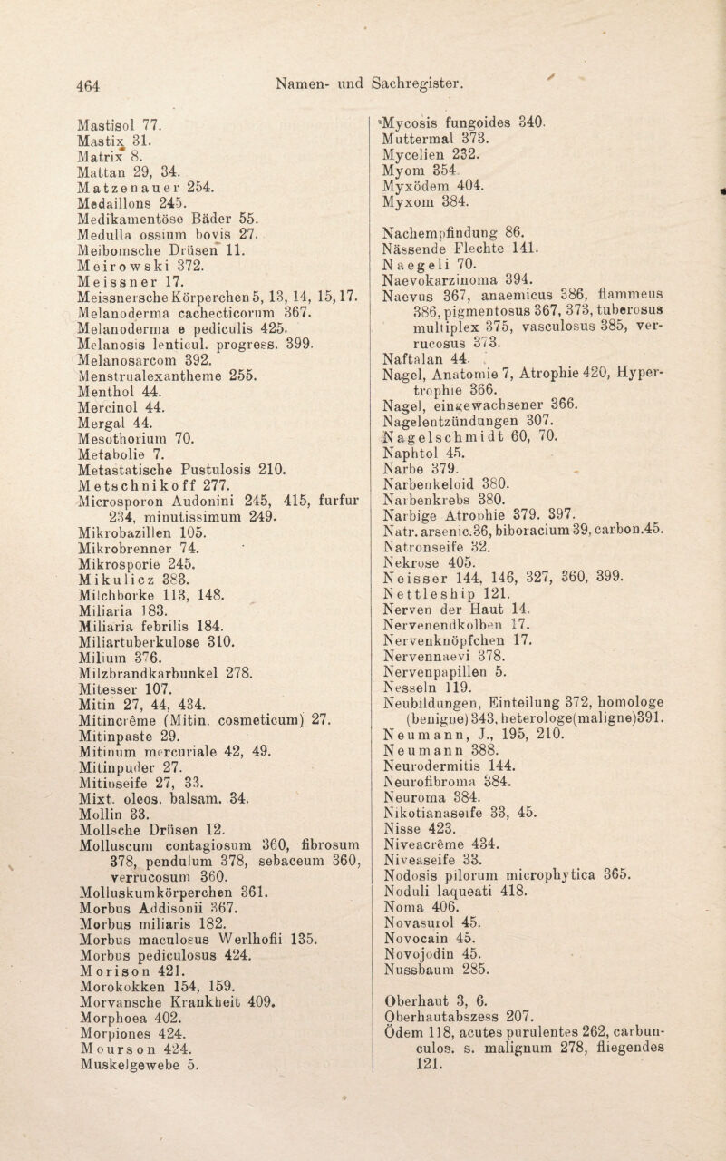 Mastisol 77. Mastix 31. Matrix 8. Mattan 29, 34. Matzen auer 254. Medaillons 245. Medikamentöse Bäder 55. Medulla ossmm bovis 27. Meibomsche Drüsen 11. Meirowski 372. Meissner 17. Meissnersche Körperchen 5, 13, 14, 15,17. Melanoderma cachecticorum 367. Melanoderma e pediculis 425. Melanosis lenticul. progress. 399. Melanosarcom 892. Menstrualexantheme 255. Menthol 44. Mercinol 44. Mergal 44. Mesothorium 70. Metabolie 7. Metastatische Pustulosis 210. Metschnikoff 277. Microsporon Audonini 245, 415, furfur 234, minutissimum 249. Mikrobazillen 105. Mikrobrenner 74. Mikrosporie 245. Mikulicz 383. Milchborke 113, 148. Miliaria 183. Miliaria febrilis 184. Miliartuberkulose 310. Milium 376. Milzbrandkarbunkel 278. Mitesser 107. Mitin 27, 44, 434. Mitincreme (Mitin. cosmeticum) 27. Mitinpaste 29. Mitinum mercuriale 42, 49. Mitinpuder 27. Mitinseife 27, 33. Mixt, oleos. balsam. 34. Mollin 33. Mollsche Drüsen 12. Molluscum contagiosum 360, fibrosum 378, penduium 378, sebaceum 360, verrucosum 360. Molluskumkörperchen 361. Morbus Addisonii 367. Morbus miliaris 182. Morbus maculosus Werlhofii 135. Morbus pediculosus 424. M o r i s o n 421. Morokokken 154, 159. Morvansche Krankheit 409. Morphoea 402. Morpiones 424. Mours on 424. Muskelgewebe 5. *Mycosis fungoides 340. Muttermal 373. Mycelien 232. Myom 354 Myxödem 404. Myxom 384. Nachempfindung 86. Nässende Flechte 141. N a eg eli 70. Naevokarzinoma 394. Naevus 367, anaemicus 386, flammeus 386, pigmentosus 367, 373, tuberosus multiplex 375, vasculosus 385, ver¬ rucosus 373. Naftalan 44. Nagel, Anatomie 7, Atrophie 420, Hyper¬ trophie 366. Nagel, eins<ewacbsener 366. Nagelentzündungen 307. Nagels c'hmidt 60, 70. Naphtol 45. Narbe 379. Narbenkeloid 380. Narbenkrebs 380. Narbige Atrophie 379. 397. Natr. arsenic.36, biboracium 39, carbon.45. Natronseife 32. Nekrose 405. Neisser 144, 146, 327, 360, 399. N ettlesh ip 121. Nerven der Haut 14. Nervenendkolben 17. Nervenknöpfchen 17. Nervennaevi 378. Nervenpapillen 5. Nesseln 119. Neubildungen, Einteilung 372, homologe (benigne) 343, heterologe(maligne)391. Neu mann, J., 195, 210. N e u m ann 388. Neurodermitis 144. Neurofibroma 384. Neuroma 384. Nikotianaseife 33, 45. Nisse 423. Niveacreme 434. Niveaseife 33. Nodosis pilorum microphytica 365. Noduli laqueati 418. Noma 406. Novasurol 45. Novocain 45. Novojodin 45. Nussbaum 285. Oberhaut 3, 6. Oberhautabszess 207. Ödem 118, acutes purulentes 262, carbun- culos. s. malignum 278, fliegendes 121.