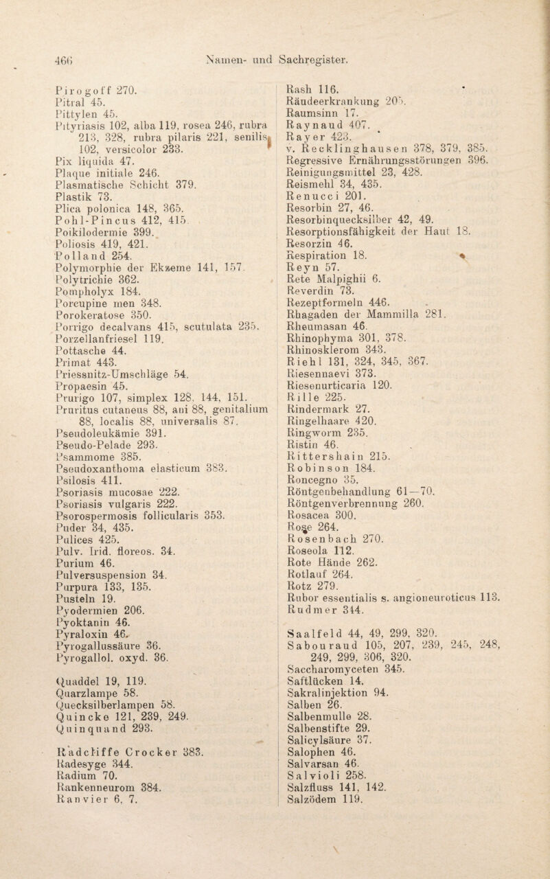 P i r o g of f 270. Pitral 45. Pittylen 45. Pityriasis 102, alba 119, rosea 246, rubra 213, 328, rubra pilaris 221, senilisj 102, versieolor 233. Pix liquida 47. Plaque initiale 246. Plasmatische Schicht 379. Plastik 73. Pliea polonica 148, 365. Pohl-Pincus 412, 415. Poikilodermie 399. Poliosis 419, 421. Polland 254. Polymorphie der Ekzeme 141, 157. Polytrichie 362. Pompholyx 184. Porcupine men 348. Porokeratose 350. Porrigo decalvans 415, scut.ulata 235. Porzellanfriesei 119. Pottasche 44. Primat 443. Priessnitz-Umschläge 54. Propaesin 45. Prurigo 107, simplex 128, 144, 151. Pruritus cutaneus 88, ani 88, genitalium 88, localis 88, universalis 87. Pseudoleukämie 391. Pseudo-Pelade 293. Psammome 385. Pseudoxanthoma elasticum 383. Psilosis 411. Psoriasis mucosae 222. Psoriasis vulgaris 222. Psorospermosis follicularis 353. Puder 34, 435. Pulices 425. Pulv. Irid. floreos. 34. Purium 46. Pulversuspension 34. Purpura 133, 135. Pusteln 19. Pyodermien 206. Pyoktan in 46. Pyraloxin 46. Pyrogallussäure 36. Pyrogallol. oxyd. 36. Quaddel 19, 119. Quarzlampe 58. Quecksilberlampen 58. Quincke 121, 239, 249. Quinquand 293. Radcliffe Crock er 383. Kadesyge 344. Radium 70. Rankenneurom 384. Ran vier 6, 7. Rash 116. Räudeerkrankung 203. Raumsinn 17. Raynaud 407. Ray er 423. v. Recklinghausen 378, 379, 385. Regressive Ernährungsstörungen 396. Reinigungsmittel 23, 428. Reismehl 34, 435. Renucc i 201. Resorbin 27, 46. Resorbinquecksilber 42, 49. Resorptionsfähigkeit der Haut 18. Resorzin 46. Respiration 18. % Reyn 57. Rete Malpighii 6. Reverdin 73. Rezeptformeln 446. Rhagaden der Mammilla 281. Rheumasan 46. Rhinophyma 301, 378. Rhinosklerom 343. Riehl 131, 324, 345, 367. Riesennaevi 373. Riesenurticaria 120. Rille 225. Rindermark 27. Ringelhaare 420. Ringworm 235. Ristin 46. Rittershain 215. Robinson 184. Roncegno 35. Röntgenbehandlung 61—70. Röntgenverbrennung 260. Rosacea 300. Ro^e 264. Rosenbach 270. Roseola 112. Rote Hände 262. Rotlauf 264. Rotz 279. Rubor essentialis s. angioneuroticus 113. Rudmer 344. Saalfeld 44, 49, 299, 320. Sabouraud 105, 207, 239, 245, 248, 249, 299, 306, 320. Saccharomyceten 345. Saftlücken 14. Sakralinjektion 94. Salben 26. Salbenmulle 28. Salbenstifte 29. Saücylsäure 37. Salophen 46. Salvarsan 46. Salvioli 258. Salzfluss 141, 142. Salzödem 119.