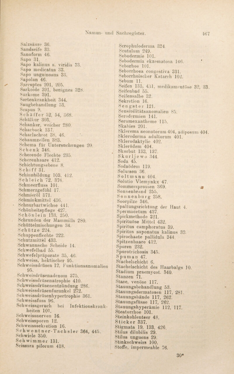 Salzsäure 36. Sandseife 33. Sanoform 46. Sapo 31. Sapo kalinus s. viridis 33. Sapo medicatus 33. Sapo unguinosus 33. Sapolan 46. Sarcoptes 201, 205. Sarkoide 391, benignes 328. Sarkome 391. Sartenkranklieit 344. Saugbehandlung 53. Scapus 9. Schaffer 52, 54, 368. Schälkur 303. Schanker, weicher 280. Scharbock 137. Scharlachrot 38, 46. Schaumzellen 383. Schema für Untersuchungen 20. Schenk 346. Scherende Flechte 235. Scherenhaare 412. Schichtungsebene 8. Schiff 31. Schinnbildung 103, 412. Schleich 72, 376. Schineerfluss 101. Schmerzgefühl 17. Schmieröl 371. Schminkmittel 436. Schnurbartwichse 441. Schönheitspflege 427. Schön lein 133, 250. Schrunden der Mammilla 280. Schüttelmischungen 34. Schütze 224. Schuppenflechte 222. Schutzmittel 433. Schwannsche Scheide 14. Schwefelbad 55. Schwefelpräparate 35, 46. Schweiss, hektischer 95. Schweissdriisen 12, Funktionsanomalien 95. Schweisdrüsenadenom 375. Schweissdrüsenatrophie 410. Schweissdriisenentzündung 286. Schweissdrüsenfurunkel 272. Sch weissdrüsenhypertrophie 361. Schweissfuss 96. Sch weissgeruch bei Infektionskrank¬ heiten 101. Schweissnerven 16. Schweissporen 12. Schweisssekietion 16. Schwentner-Tachsler 364, 445. Schwiele 350. Schwimmer 131. Scissura pilorum 418. Scrophuloderma 324 Scutulum 249. Sebodermie 101. Sebodermia ekzematosa 146. Seborhoe 101. Seborrhoea congestiva 381. Seborrhoischer Katarrh 102. Sebum 11. Seifen 131, 431, medikamentöse 32, 33. Seifenbad 55. Seifensalbe 32. Sekretion 16. Sengster 121. Sensibilitätsanomalien 85. Serodermien 141. Seruraexantherne 115. Skabies 201. Sklerema neonatorum 404, adiposum 404. Skleroderma adultorum 401. Sklerodaktylie 402. Skierödem 404. . Skorbut 133, 137. S k u r 1 j e w o 344. Soda 45. Sodaödem 119. Solarson 36. Soltmann 404. Solutio Vlemynkx 47. Sommersprossen 369. « Sonnenbrand 255. Sonnenburg 258. Soorpilze 346. Spaltungsrichtung der Haut 4. Spermacetum 437. Spickmethode 321. Spirituose Mittel 432. Spiritus camphoratus 39. Spiritus saponatus kalinus 33. Spirochaete pallidula 344. Spitzenhaare 412. Sporen 232. Sporotrichosis 345. Spuman 47. Stachelschicht 6. Stachelschicht des Haarbalgs 30. Stadium praemycot. 340. Stanzen 71. ! Stase, venöse 117. Stauungsbehandlung 53. Stauungsdermatosen 117, 281. Stauungshände 117, 262. Stauungsfüsse 117, 262. Stauungshyperämie 112, 117. Steatorrhoe 101. Steinkohlenteer 48. Sticker 337. Stigmata 19, 133, 426. Stilus dilubilis 29. Stilus unguens 29. Stinkschweiss 100. Stoffe, impermeable 76. 30*