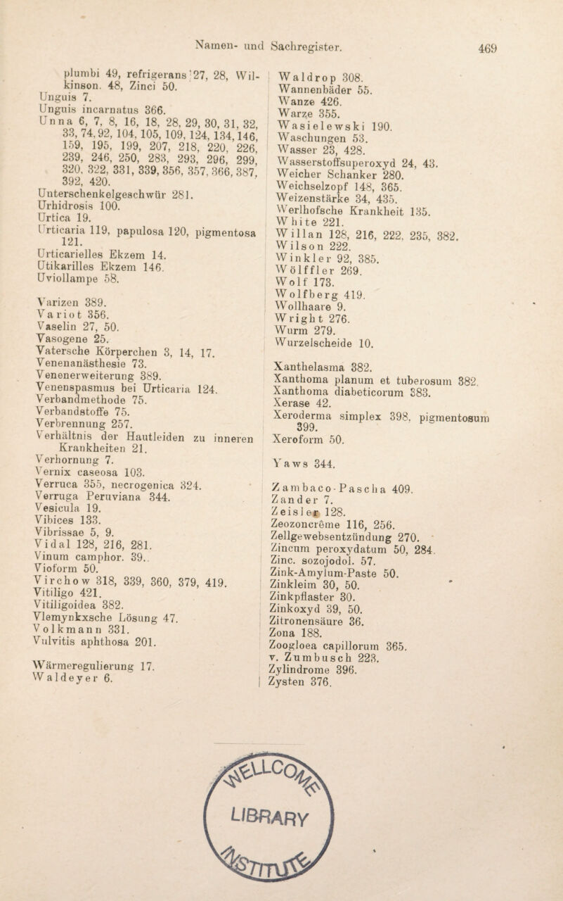 plumbi 49, refrigerans’27, 28, Wil- kinson. 48, Zinci 50. Unguis 7. Unguis incarnatus 366. Unna 6, 7, 8, 16, 18, 28, 29, 30, 31, 32, 33, 74.92, 104, 105, 109, 124, 134,146, 159, 195, 199, 207, 218, 220, 226. 239, 246, 250, 283, 293, 296, 299^ 320. 322, 331, 339, 356, 357, 366, 387, 392, 420. Unterschenkelgeschwür 281. Urhidrosis 100. Urtica 19. I rticaria 119, papulosa 120, pigmentosa 121. Urticarielles Ekzem 14. Utikarilles Ekzem 146. Uviollampe 58. Varizen 389. Variot 356. Vaselin 27, 50. Vasogene 25. Vatersche Körperchen 3, 14, 17. Venenanästhesie 73. Venenerweiterung 389. Venenspasmus bei Urticaria 124. Verbandmethode 75. Verbandstoffe 75. Verbrennung 257. V erhältnis der Hautleiden zu inneren Krankheiten 21. Verhornung 7. Vernix caseosa 103. Verruca 355, necrogenica 324. Verruga Peruviana 344. Vesicula 19. Vibices 133. Vibrissae 5, 9. Vidal 128, 216, 281. Vinum camphor. 39. Vioform 50. Virchow 318, 339, 360, 379, 419. Vitiligo 421. Vitiligoidea 382. Vlemynkxsche Lösung 47. Volkmann 331. Vulvitis aphthosa 201. Wärmeregulierung 17. Waldeyer 6. W a 1 d r o p 308. Wannenbäder 55. Wanze 426. Warze 355. Wasielewski 190. Waschungen 53. Wasser 23, 428. Wasserstoffsuperoxyd 24, 43. Weicher Schanker 280. Weichselzopf 148, 365. Weizenstärke 34, 435. W erlhofsche Krankheit 135. White 221. Willan 128, 216, 222. 235, 382. Wilson 222. Winkler 92, 385. Wölf fl er 269. Wolf 173. Wolfberg 419. Wollhaare 9. Wrigh t 276. Wurm 279. Wurzelscheide 10. Xanthelasma 382. Xanthoma planum et tuberosum 382. Xanthoma diabeticorum 383. Xerase 42. Xeroderma simplex 398. pigmentosum 399. Xeroform 50. Yaws 344. Zambaco-Pasclia 409. Zander 7. Zeis] er 128. Zeozoncreme 116, 256. Zellgewebsentzündung 270. Zincnm peroxydatum 50, 284, Zinc. sozojodol. 57. Zink-Amyium-Paste 50. Zinkleim 30, 50. Zinkpflaster 30. Zinkoxyd 39, 50. Zitronensäure 36. Zona 188. Zoogloea capillorum 365. v. Zumbusch 223. Zylindrome 396. Zysten 376.