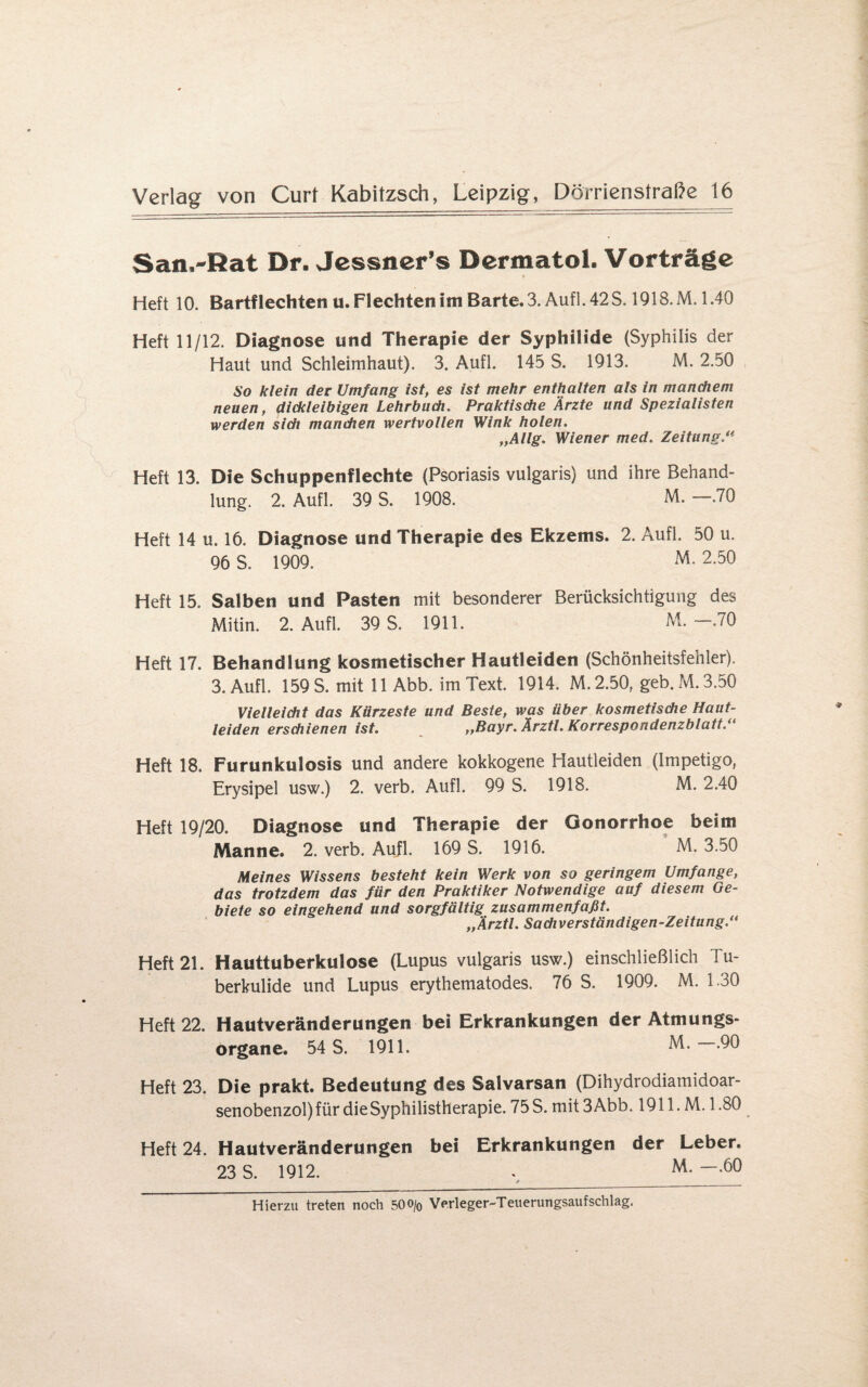 San^Rat Dr. Jessner’s Dermatol. Vorträge Heft 10. Bartflechten u. Flechten im Barte. 3. Auf]. 42S. 1918.M. 1.40 Heft 11/12. Diagnose und Therapie der Syphilide (Syphilis der Haut und Schleimhaut). 3. Aufl. 145 S. 1913. M. 2.50 So klein der Umfang ist, es ist mehr enthalten als in manchem neuen, dickleibigen Lehrbuch. Praktische Arzte und Spezialisten werden sich manchen wertvollen Wink holen. „Allg. Wiener med. Zeitung.“ Heft 13. Die Schuppenflechte (Psoriasis vulgaris) und ihre Behand¬ lung. 2. Aufl. 39 S. 1908. M. —.70 Heft 14 u. 16. Diagnose und Therapie des Ekzems. 2. Aufl. 50 u. 96 S. 1909. M. 2.50 Heft 15. Salben und Pasten mit besonderer Berücksichtigung des Mitin. 2. Aufl. 39 S. 1911. M.-.70 Heft 17. Behandlung kosmetischer Hautleiden (Schönheitsfehler). 3. Aufl. 159 S. mit 11 Abb. im Text. 1914. M. 2.50, geb. M. 3.50 Vielleicht das Kürzeste und Beste, was über kosmetische Haut- leiden erschienen ist. „Bayr. Ärztl. Korrespondenzblatt.“ Heft 18. Furunkulosis und andere kokkogene Hautleiden (Impetigo, Erysipel usw.) 2. verb. Aufl. 99 S. 1918. M. 2.40 Heft 19/20. Diagnose und Therapie der Gonorrhoe beim Manne. 2. verb. Aufl. 169 S. 1916. M. 3.50 Meines Wissens besteht kein Werk von so geringem Umfange, das trotzdem das für den Praktiker Notwendige auf diesem Ge¬ biete so eingehend und sorgfältig zusammenfaßt. „Ärztl. Sachverständigen-Zeitung.“ Heft 21. Hauttuberkulose (Lupus vulgaris usw.) einschließlich Tu¬ berkulide und Lupus erythematodes. 76 S. 1909. M. 1.30 Heft 22. Hautveränderungen bei Erkrankungen der Atmungs¬ organe. 54 S. 1911. M. .90 Heft 23. Die prakt. Bedeutung des Salvarsan (Dihydrodiamidoar- senobenzol) für die Syphilistherapie. 75S. mit3Abb. 1911. M. 1.80 Heft 24. Hautveränderungen bei Erkrankungen der Leber. 23 S. 1912. . M- ~-60 Hierzu treten noch 500/0 Verleger-Teuerungsaufschlag.