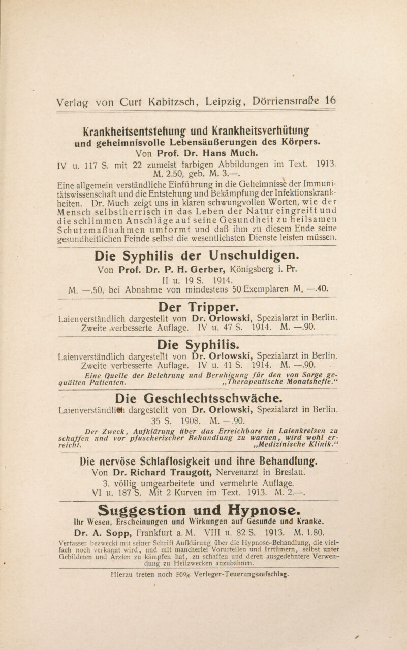 Krankheitsentstehung und Krankheitsverhütung und geheimnisvolle Lebensäußerungen des Körpers. Von Prof. Dr. Hans Much. IV u. 117 S. mit 22 zumeist farbigen Abbildungen im Text. 1913. M. 2.50, geb. M. 3.—. Eine allgemein verständliche Einführung in die Geheimnisse der Immuni¬ tätswissenschaft und die Entstehung und Bekämpfung der Infektionskrank¬ heiten. Dr. Much zeigt uns in klaren schwungvollen Worten, wie der Mensch selbstherrisch in das Leben der Natur eingreift und die schlimmen Anschläge auf seine Gesundheit zu heilsamen Schutzmaßnahmen umformt und daß ihm zu diesem Ende seine gesundheitlichen Feinde selbst die wesentlichsten Dienste leisten müssen. Die Syphilis der Unschuldigen. Von Prof. Dr. P. H. Gerber, Königsberg i. Pr. II u. 19 S. 1914. M. —.50, bei Abnahme von mindestens 50 Exemplaren M. —.40. Der Tripper. Laienverständlich dargestellt von Dr. Orlowski, Spezialarzt in Berlin. Zweite verbesserte Auflage. IV u. 47 S. 1914. M. —.90. Die Syphilis. Laienverständlich dargestellt von Dr. Orlowski, Spezialarzt in Berlin. Zweite verbesserte Auflage. IV u. 41 S. 1914. M. —.90. Eine Quelle der Belehrung und Beruhigung für den von Sorge ge¬ quälten Patienten. „Therapeutische Monatshefte.“ Die Geschlechtsschwäche. Laienverständliih dargestellt von Dr. Orlowski, Spezialarzt in Berlin. 35 S. 1908. M. -.90. Der Zweck, Aufklärung über das Erreichbare in Laienkreisen zu schaffen und vor pfuscherischer Behandlung zu warnen, wird wohl er¬ reicht. „Medizinische Klinik.“ Die nervöse Schlaflosigkeit und ihre Behandlung. Von Dr. Richard Traugott, Nervenarzt in Breslau. 3. völlig umgearbeitete und vermehrte Auflage. VI u. 187 S. Mit 2 Kurven im Text. 1913. M. 2.—. Suggestion und Hypnose. Ihr Wesen, Erscheinungen und Wirkungen auf Gesunde und Kranke. Dr. A. Sopp, Frankfurt a. M. VIII u. 82 S. 1913. M. 1.80. Verfasser bezweckt mit seiner Schrift Aufklärung über die Hypnose-Behandlung, die viel¬ fach noch verkannt wird, und mit mancherlei Vorurteilen und Irrtiimern, selbst unter Gebildeten und Ärzten zu kämpfen hat, zu schaffen und deren ausgedehntere Verwen¬ dung zu Heilzwecken anzubahnen.