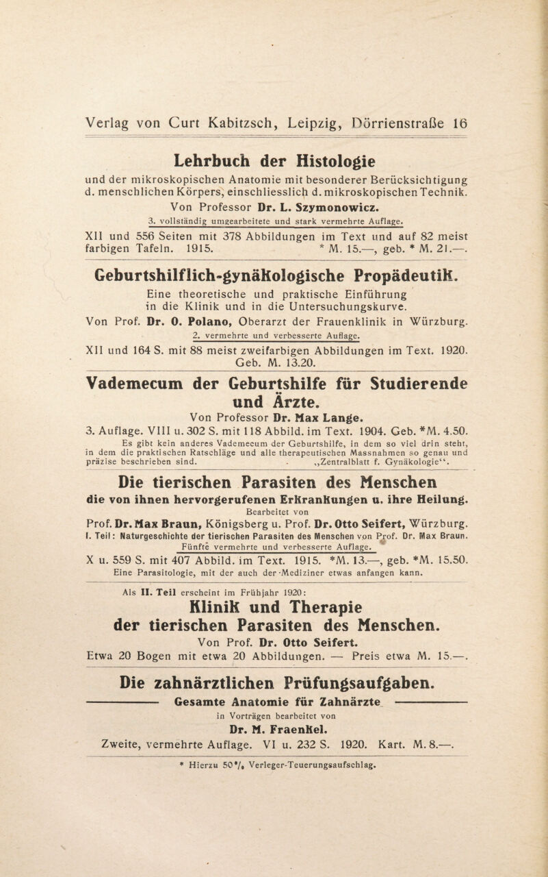 Lehrbuch der Histologie und der mikroskopischen Anatomie mit besonderer Berücksichtigung d. menschlichen Körpers, einschliesslich d. mikroskopischen Technik. Von Professor Dr. L. Szymonowicz. 3. vollständig umgearbeitete und stark vermehrte Auflage. XII und 556 Seiten mit 378 Abbildungen im Text und auf 82 meist farbigen Tafeln. 1915. * M. 15.—, geb. * M. 21.—. Geburtshilflich-gynäkologische Propädeutik. Eine theoretische und praktische Einführung in die Klinik und in die Untersuchungskurve. Von Prof. Dr. 0. Polano, Oberarzt der Frauenklinik in Würzburg. 2. vermehrte und verbesserte Auflage. XII und 164 S. mit 88 meist zweifarbigen Abbildungen im Text. 1920. _Geb. M. 13.20. Vademecum der Geburtshilfe für Studierende und Ärzte. Von Professor Dr. Max Lange. 3. Auflage. VIII u. 302 S. mit 118 Abbild, im Text. 1904. Geb. *M. 4.50. Es gibt kein anderes Vademecum der Geburtshilfe, in dem so viel drin steht, in dem die praktischen Ratschläge und alle therapeutischen Massnahmen so genau und präzise beschrieben sind. . ,,Zentralblatt f. Gynäkologie“. Die tierischen Parasiten des Menschen die von ihnen hervorgerufenen ErKranKungen u. ihre Heilung. Bearbeitet von Prof. Dr. Max Braun, Königsberg u. Prof. Dr. Otto Seifert, Würzburg. 1. Teil: Naturgeschichte der tierischen Parasiten des Menschen von Prof. Dr. Max Braun. Fünfte vermehrte und verbesserte Auflage. X u. 559 S. mit 407 Abbild, im Text. 1915. *M. 13.—, geb. *M. 15.50. Eine Parasitologie, mit der auch der-Mediziner etwas anfangen kann. Als II. Teil erscheint im Frühjahr 1920: Klinik und Therapie der tierischen Parasiten des Menschen. Von Prof. Dr. Otto Seifert. Etwa 20 Bogen mit etwa 20 Abbildungen. — Preis etwa M. 15.—. Die zahnärztlichen Prüfungsaufgaben. --— Gesamte Anatomie für Zahnärzte - in Vorträgen bearbeitet von Dr. M. FraenKel. Zweite, vermehrte Auflage. VI u. 232 S. 1920. Kart. M. 8.—.