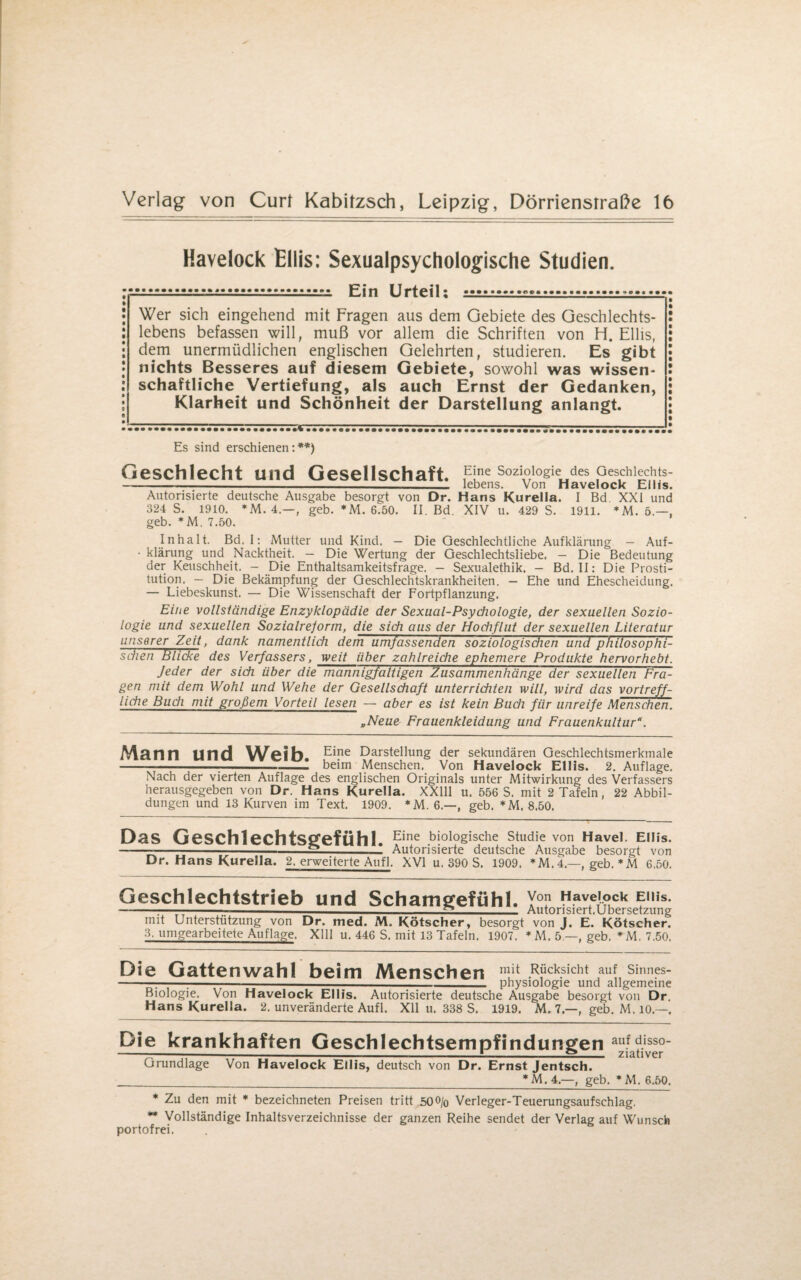 Havelock Ellis: Sexualpsychologische Studien. .r..f. Ein Urteil: .«■.-. Wer sich eingehend mit Fragen aus dem Gebiete des Geschlechts¬ lebens befassen will, muß vor allem die Schriften von H. Ellis, dem unermüdlichen englischen Gelehrten, studieren. Es gibt nichts Besseres auf diesem Gebiete, sowohl was wissen¬ schaftliche Vertiefung, als auch Ernst der Gedanken, Klarheit und Schönheit der Darstellung anlangt. Es sind erschienen:**) Geschlecht und Gesellschaft p'ne Soziologie des Geschlechts- ----- lebens. Von Havelock Ellis. Autorisierte deutsche Ausgabe besorgt von Dr. Hans Kurelia. I Bd XXI und 324 S. 1910. *M. 4.—, geb. *M. 6.50. II. Bd. XIV u. 429 S. 1911. *M. 5.—, geb. *M. 7.50. Inhalt. Bd, I: Mutter und Kind. — Die Geschlechtliche Aufklärung — Auf- • klärung und Nacktheit. — Die Wertung der Geschlechtsliebe. - Die Bedeutung der Keuschheit, - Die Enthaltsamkeitsfrage. — Sexualethik. - Bd. II: Die Prosti¬ tution. - Die Bekämpfung der Geschlechtskrankheiten. — Ehe und Ehescheidung. — Liebeskunst. — Die Wissenschaft der Fortpflanzung. Eine vollständige Enzyklopädie der Sexaal-Psychologie, der sexuellen Sozio¬ logie und sexuellen Sozialreform, die sich aus der Hochflut der sexuellen Literatur unserer Zeit, dank namentlich dem umfassenden soziologischen und philosophi¬ schen Plicke des Verfassers, weit über zahlreiche ephemere Produkte hervorhebt. Jeder der sich über die mannigfaltigen Zusammenhänge der sexuellen Fra¬ gen mit dem Wohl und Wehe der Gesellschaft unterrichten will, wird das vortreff¬ liche Buch mit großem Vorteil lesen — aber es ist kein Buch für unreife Menschen. „Neue Frauenkleidung und Frauenkultur*. Mann und Weih. E*ne Darstellung der sekundären Geschlechtsmerkmale --;-- beim Menschen. Von Havelock Ellis. 2. Auflage. Nach der vierten Auflage des englischen Originals unter Mitwirkung des Verfassers herausgegeben von Dr. Hans Kurella. XX111 u. 556 S. mit 2 Tafeln, 22 Abbil¬ dungen und 13 Kurven im Text. 1909. *M. 6.—, geb. *M. 8.50. Das Geschlechtsgefühl. Elne blol°gische Studie von Havel. Ellis. -~-—s-- Autorisierte deutsche Ausgabe besorgt von Dr. Hans Kurella. 2, erweiterte Aufl. XVI u. 390 S. 1909. *M. 4.—, geb. *M 6.50. Geschlechtstrieb und Schamgefühl. Von Havelock Ellis. -:----2_ Autorisiert.Ubersetzung mit Unterstützung von Dr. med. M. Kötscher, besorgt von J. E. Kötscher. 3. umgearbeitete Auflage. Xlll u. 446 S. mit 13 Tafeln. 1907. * M. 5.—, geb. *M. 7,50. Die Gattenwahl beim Menschen Rücksicht auf shmes- -:-;-—---Physiologie und allgemeine Biologie. Von Havelock Ellis. Autorisierte deutsche Ausgabe besorgt von Dr Hans Kurella. 2. unveränderte Aufl. Xll u. 338 S. 1919. M. 7—, geb. M. 10.—. Die krankhaften Geschlechtsempfindungen auf ?iss°- -—-------!-2_ ziativer Grundlage Von Havelock Ellis, deutsch von Dr. Ernst Jentsch. _ * M. 4.—, geb. *M. 6.50. * Zu den mit * bezeichneten Preisen tritt 50o/o Verleger-Teuerungsaufschlag. ** Vollständige Inhaltsverzeichnisse der ganzen Reihe sendet der Verlag auf Wunsch portofrei.