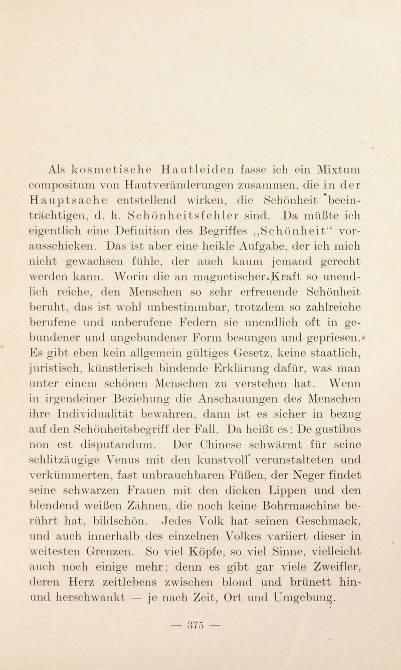 Als kosmetische Haut leiden fasse ich ein Mixtum compositum von Haut Veränderungen zusammen, die in der Hauptsache entstellend wirken, die Schönheit beein¬ trächtigen, d. h. Schönheitsfehler sind. Da müßte ich eigentlich eine Definition des Begriffes ,,Schön heit“ vor¬ ausschicken. Das ist aber eine heikle Aufgabe, der ich mich nicht gewachsen fühle, der auch kaum jemand gerecht werden kann. Worin die an magnetischer.Kraft so unend¬ lich reiche, den Menschen so sehr erfreuende Schönheit beruht, das ist wohl unbestimmbar, trotzdem so zahlreiche berufene und unberufene Federn sie unendlich oft in ge¬ bundener und ungebundener Form besungen und gepriesen. * Es gibt eben kein allgemein gültiges Gesetz, keine staatlich, juristisch, künstlerisch bindende Erklärung dafür, was man unter einem schönen Menschen zu verstehen hat. Wenn in irgendeiner Beziehung die Anschauungen des Menschen ihre Individualität bewahren, dann ist es sicher in bezug auf den Schönheitsbegriff der Fall. Da heißt es: De gustibus non est disputandum. Der Chinese schwärmt für seine schlitzäugige Venus mit den kunstvoll* verunstalteten und verkümmerten, fast unbrauchbaren Füßen, der Neger findet seine schwarzen Frauen mit den dicken Lippen und den blendend weißen Zähnen, die noch keine Bohrmaschine be¬ rührt hat, bildschön. Jedes Volk hat seinen Geschmack, und auch innerhalb des einzelnen Volkes variiert dieser in weitesten Grenzen. So viel Köpfe, so viel Sinne, vielleicht auch noch einige mehr; denn es gibt gar viele Zweifler, deren Herz zeitlebens zwischen blond und brünett hin- und herschwankt — je nach Zeit, Ort und Umgebung.