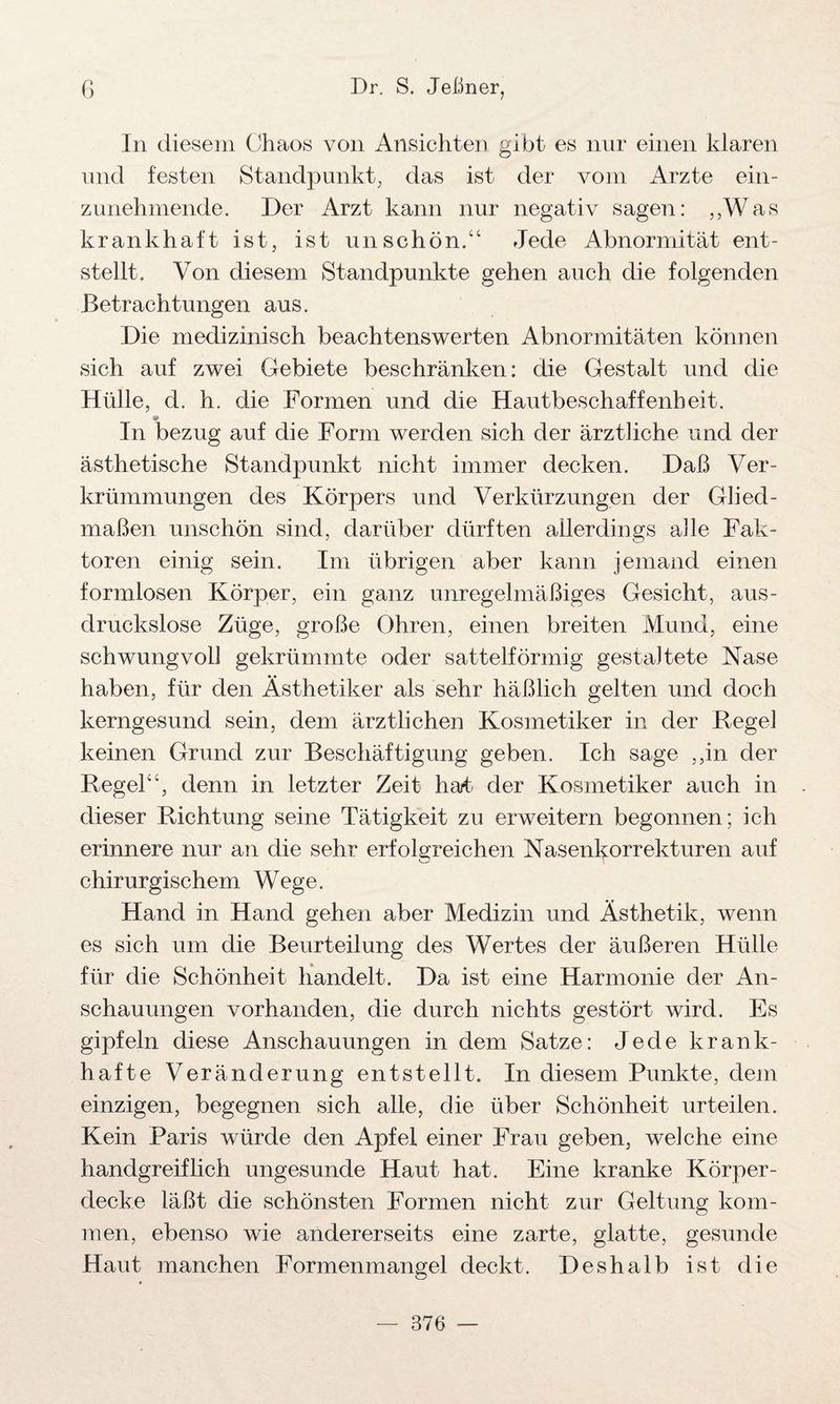 In diesem Chaos von Ansichten gibt es nur einen klaren und festen Standpunkt, das ist der vom Arzte ein¬ zunehmende. Der Arzt kann nur negativ sagen: „Was krankhaft ist, ist unschön.“ Jede Abnormität ent¬ stellt. Von diesem Standpunkte gehen auch die folgenden Betrachtungen aus. Die medizinisch beachtenswerten Abnormitäten können sich auf zwei Gebiete beschränken: die Gestalt und die Hülle, d. h. die Formen und die Hautbeschaffenheit. In bezug auf die Form werden sich der ärztliche und der ästhetische Standpunkt nicht immer decken. Daß Ver¬ krümmungen des Körpers und Verkürzungen der Glied¬ maßen unschön sind, darüber dürften allerdings alle Fak¬ toren einig sein. Im übrigen aber kann jemand einen formlosen Körper, ein ganz unregelmäßiges Gesicht, aus¬ druckslose Züge, große Ohren, einen breiten Mund, eine schwungvoll gekrümmte oder sattelförmig gestaltete Nase haben, für den Ästhetiker als sehr häßlich gelten und doch kerngesund sein, dem ärztlichen Kosmetiker in der Regel keinen Grund zur Beschäftigung geben. Ich sage ,,in der Regel“, denn in letzter Zeit hat der Kosmetiker auch in dieser Richtung seine Tätigkeit zu erweitern begonnen; ich erinnere nur an die sehr erfolgreichen Nasenkorrekturen auf chirurgischem Wege. Hand in Hand gehen aber Medizin und Ästhetik, wenn es sich um die Beurteilung des Wertes der äußeren Hülle für die Schönheit handelt. Da ist eine Harmonie der An¬ schauungen vorhanden, die durch nichts gestört wird. Es gipfeln diese Anschauungen in dem Satze: Jede krank¬ hafte Veränderung entstellt. In diesem Punkte, dem einzigen, begegnen sich alle, die über Schönheit urteilen. Kein Paris würde den Apfel einer Frau geben, welche eine handgreiflich ungesunde Haut hat. Eine kranke Körper¬ decke läßt die schönsten Formen nicht zur Geltung kom¬ men, ebenso wie andererseits eine zarte, glatte, gesunde Haut manchen Formenmangel deckt. Deshalb ist die — 376