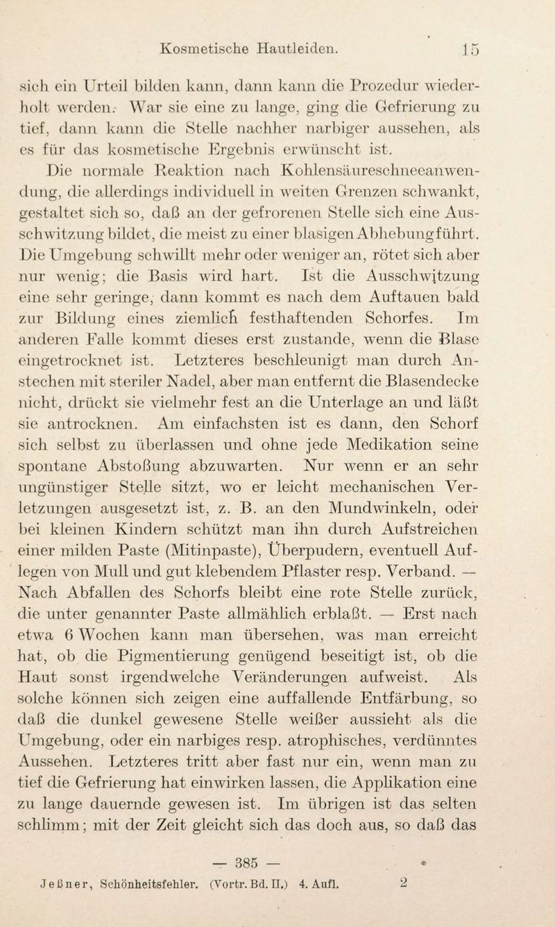 sich ein Urteil bilden kann, dann kann die Prozedur wieder¬ holt werden. War sie eine zu lange, ging die Gefrierung zu tief, dann kann die Stelle nachher narbiger aussehen, als es für das kosmetische Ergebnis erwünscht ist. Die normale Reaktion nach Kohlensäureschneeanwen¬ dung, die allerdings individuell in weiten Grenzen schwankt, gestaltet sich so, daß an der gefrorenen Stelle sich eine Aus¬ schwitzung bildet, die meist zu einer blasigen Abhebung führt. Die Umgebung schwillt mehr oder weniger an, rötet sich aber nur wenig; die Basis wird hart. Ist die Ausschwitzung eine sehr geringe, dann kommt es nach dem Auf tauen bald zur Bildung eines ziemlich festhaftenden Schorfes. Im anderen Falle kommt dieses erst zustande, wenn die Blase eingetrocknet ist. Letzteres beschleunigt man durch An¬ stechen mit steriler Nadel, aber man entfernt die Blasendecke nicht, drückt sie vielmehr fest an die Unterlage an und läßt sie antrocknen. Am einfachsten ist es dann, den Schorf sich selbst zu überlassen und ohne jede Medikation seine spontane Abstoßung abzuwarten. Nur wenn er an sehr ungünstiger Stelle sitzt, wo er leicht mechanischen Ver¬ letzungen ausgesetzt ist, z. B. an den Mundwinkeln, oder bei kleinen Kindern schützt man ihn durch Aufstreichen einer milden Paste (Mitinpaste), Überpudern, eventuell Auf¬ legen von Muli und gut klebendem Pflaster resp. Verband. — Nach Abfallen des Schorfs bleibt eine rote Stelle zurück, die unter genannter Paste allmählich erblaßt. — Erst nach etwa 6 Wochen kann man übersehen, was man erreicht hat, ob die Pigmentierung genügend beseitigt ist, ob die Haut sonst irgendwelche Veränderungen aufweist. Als solche können sich zeigen eine auffallende Entfärbung, so daß die dunkel gewesene Stelle weißer aussieht als die Umgebung, oder ein narbiges resp. atrophisches, verdünntes Aussehen. Letzteres tritt aber fast nur ein, wenn man zu tief die Gefrierung hat einwirken lassen, die Applikation eine zu lange dauernde gewesen ist. Im übrigen ist das selten schlimm; mit der Zeit gleicht sich das doch aus, so daß das — 385 — Jeßner, Schönheitsfehler. (Vortr. Bd. II.) 4. Aufl, 2