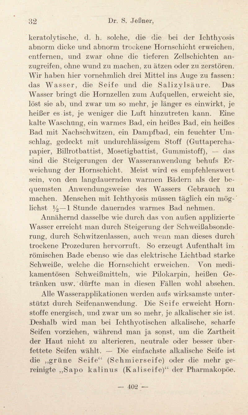 keratoly tische, d. h. solche, die die bei der Ichthyosis *y ' ' «y abnorm dicke und abnorm trockene Hornschicht erweichen, entfernen, und zwar ohne die tieferen Zellschichten an¬ zugreifen, ohne wund zu machen, zu ätzen oder zu zerstören. Wir haben hier vornehmlich drei Mittel ins Auge zu fassen: das Wasser, die Seife und die Salizylsäure. Das Wasser bringt die Hornzellen zum Auf quellen, erweicht sie, löst sie ab, und zwar um so mehr, je länger es einwirkt, je heißer es ist, je weniger die Luft hinzutreten kann. Eine kalte Waschung, ein warmes Bad, ein heißes Bad, ein heißes Bad mit Nachschwitzen, ein Dampfbad, ein feuchter Um¬ schlag, gedeckt mit undurchlässigem Stoff (Guttapercha¬ papier, Billrotbattist, Mosetigbattist, Gummistoff), — das sind die Steigerungen der WasseranWendung behufs Er¬ weichung der Hornschicht. Meist wird es empfehlensweit sein, von den langdauernden warmen Bädern als der be¬ quemsten Anwendungsweise des Wassers Gebrauch zu machen. Menschen mit Ichthyosis müssen täglich ein mög¬ lichst y2— 1 Stunde dauerndes warmes Bad nehmen. Annähernd dasselbe wie durch das von außen applizierte Wasser erreicht man durch Steigerung der Schweißabsonde¬ rung, durch Schwitzenlassen, auch wenn man dieses durch trockene Prozeduren hervorruft. So erzeugt Aufenthalt im römischen Bade ebenso wie das elektrische Lichtbad starke Schweiße, welche die Hornschicht erweichen. Von medi¬ kamentösen Schweißmitteln, wie Pilokarpin, heißen Ge¬ tränken usw. dürfte man in diesen Fällen wohl absehen. Alle Wasserapplikationen werden aufs wirksamste unter¬ stützt durch Seifenanwendung. Die Seife erweicht Horn¬ stoffe energisch, und zwar um so mehr, je alkalischer sie ist. Deshalb wird man bei Ichthyotischen alkalische, scharfe Seifen vorziehen, während man ja sonst, um die Zartheit der Haut nicht zu alterieren, neutrale oder besser über¬ fettete Seifen wählt. — Die einfachste alkalische Seife ist die ,,grüne Seife“ (Schmierseife) oder die mehr ge¬ reinigte ,,Sapo kalinus (Kaliseife)“ der Pharmakopoe. — 402 —