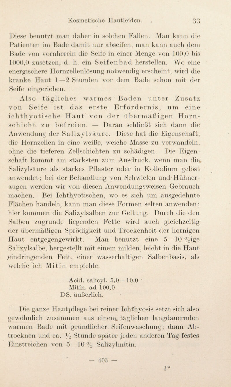 ü. ) Diese benutzt man daher in solchen Fällen. Man kann die Patienten im Bade damit nur abseifen, man kann auch dem Bade von vornherein die Seife in einer Menge von 100,0 bis 1000,0 zusetzen, d. h. ein Seifenbad hersteilen. Wo eine energischere Hornzellenlösung notwendig erscheint, wird die kranke Haut 1—2 Stunden vor dem Bade schon mit der Seife eingerieben. Also tägliches warmes Baden unter Zusatz von Seife ist das erste Erfordernis, um eine ichth yotische Haut von der übermäßigen Horn- schicht zu befreien. — Daran schließt sich dann die Anwendung der Salizylsäure. Diese hat die Eigenschaft, die Hornzellen in eine weiße, weiche Masse zu verwandeln, ohne die tieferen Zellschichten zu schädigen. Die Eigen¬ schaft kommt am stärksten zum Ausdruck, wenn man die, Salizylsäure als starkes Pflaster oder in Kollodium gelöst an wendet; bei der Behandlung von Schwielen und Hühner¬ augen werden wir von diesen Anwendungsweisen Gebrauch machen. Bei Ichthyotischen, wo es sich um ausgedehnte Flächen handelt, kann man diese Formen selten an wenden; hier kommen die Salizylsalben zur Geltung. Durch die den Salben zugrunde liegenden Fette wird auch gleichzeitig der übermäßigen Sprödigkeit und Trockenheit der hornigen Haut entgegengewirkt. Man benutzt eine 5—10 %ige Salizylsalbe, hergestellt mit einem milden, leicht in die Haut eindringenden Fett, einer wasserhaltigen Salbenbasis, als welche ich Mitin empfehle. Acid. salicyl. 5,0—10,0 ' Mitin. ad 100,0 DS. äußerlich. Die ganze Hautpflege bei reiner Ichthyosis setzt sich also gewöhnlich zusammen aus einem* täglichen langdauernden warmen Bade mit gründlicher Seifenwaschung; dann Ab¬ trocknen und ca. % Stunde später jeden anderen Tag festes Einstreichen von 5—10% Salizylmitin. - 403 — 3*
