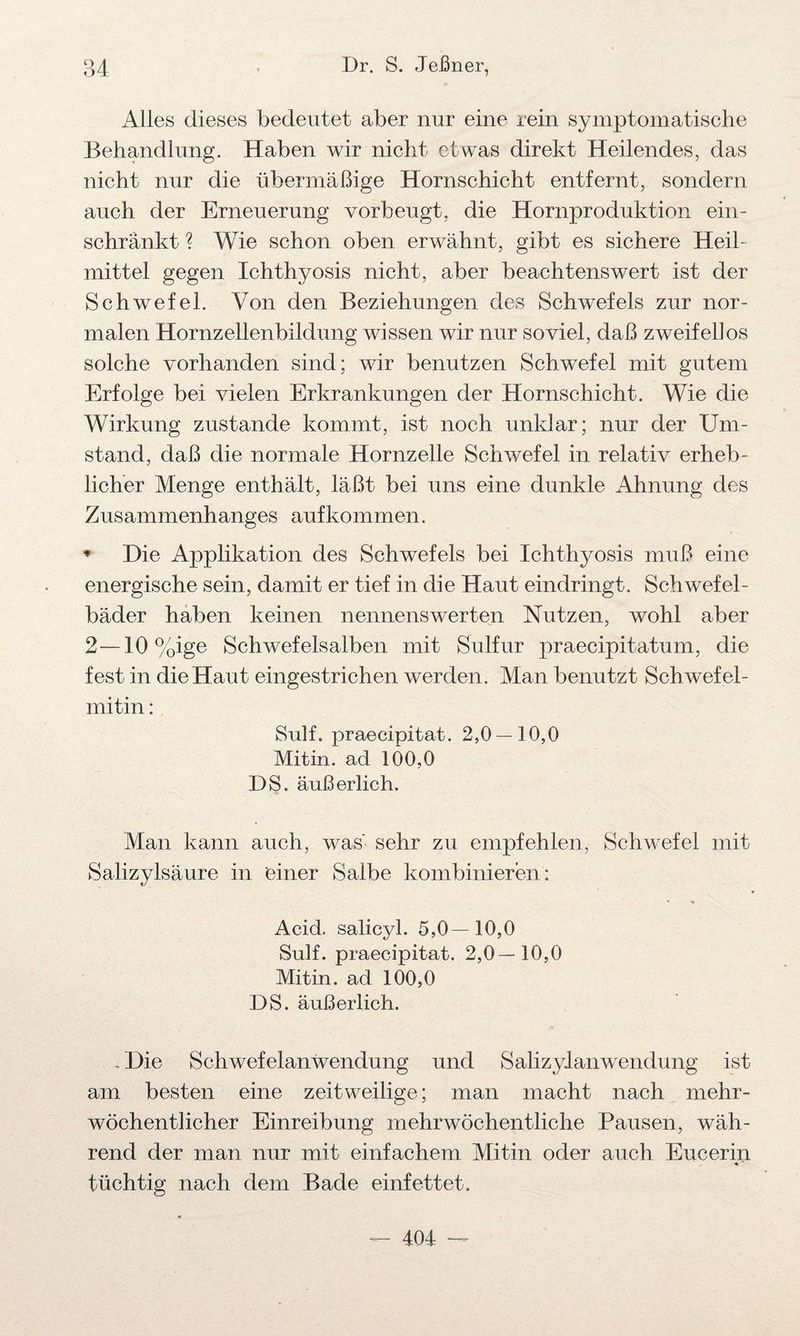 Alles dieses bedeutet aber nur eine rein symptomatische Behandlung. Haben wir nicht etwas direkt Heilendes, das nicht nur die übermäßige Hornschicht entfernt, sondern auch der Erneuerung vorbeugt, die Hornproduktion ein- schränkt ? Wie schon oben erwähnt, gibt es sichere Heil¬ mittel gegen Ichthyosis nicht, aber beachtenswert ist der Schwefel. Von den Beziehungen des Schwefels zur nor¬ malen Hornzellenbildung wissen wir nur soviel, daß zweifellos solche vorhanden sind; wir benutzen Schwefel mit gutem Erfolge bei vielen Erkrankungen der Hornschicht. Wie die Wirkung zustande kommt, ist noch unklar; nur der Um¬ stand, daß die normale Hornzelle Schwefel in relativ erheb¬ licher Menge enthält, läßt bei uns eine dunkle Ahnung des Zusammenhanges auf kommen. * Die Applikation des Schwefels bei Ichthyosis muß eine energische sein, damit er tief in die Haut eindringt. Schwefel¬ bäder haben keinen nennenswerten Nutzen, wohl aber 2—10 %ige Schwefelsalben mit Sulfur praecipitatum, die fest in die Haut eingestrichen werden. Man benutzt Schwefel- mitin: Sulf. praecipitat. 2,0 — 10,0 Mitin. ad 100,0 DS. äußerlich. Man kann auch, was' sehr zu empfehlen, Schwefel mit Salizylsäure in einer Salbe kombinieren: Acid. salicyl. 5,0—10,0 Sulf. praecipitat. 2,0—10,0 Mitin. ad 100,0 DS. äußerlich. . Die Schwefelanwendung und Salizyl an Wendung ist am besten eine zeitweilige; man macht nach mehr¬ wöchentlicher Einreibung mehrwöchentliche Pausen, wäh¬ rend der man nur mit einfachem Mitin oder auch Eucerin tüchtig nach dem Bade einfettet.