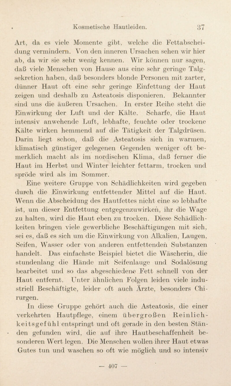 Art, da es viele Momente gibt, welche die Fettabschei¬ dung vermindern. Von den inneren Ursachen sehen wir hier ab, da wir sie sehr wenig kennen. Wir können nur sagen, daß viele Menschen von Hause aus eine sehr geringe Talg¬ sekretion haben, daß besonders blonde Personen mit zarter, dünner Haut oft eine sehr geringe Einfettung der Haut zeigen und deshalb zu Asteatosis disponieren. Bekannter sind uns die äußeren Ursachen. In erster Reihe steht die FinWirkung der Luft und der Kälte. Scharfe, die Haut intensiv anwehende Luft, lebhafte, feuchte oder trockene Kälte wirken hemmend auf die Tätigkeit der Talgdrüsen. Darin liegt schon, daß die Asteatosis sich in warmen, klimatisch günstiger gelegenen Gegenden weniger oft be- merklich macht als im nordischen Klima, daß ferner die Haut im Herbst und Winter leichter fettarm, trocken und spröde wird als im Sommer. Eine weitere Gruppe von Schädlichkeiten wird gegeben durch die Einwirkung entfettender Mittel auf die Haut. Wenn die Abscheidung des Hautfettes nicht eine so lebhafte ist, um dieser Entfettung entgegenzu wirken, ihr die Wage zu halten, wird die Haut eben zu trocken. Diese Schädlich¬ keiten bringen viele gewerbliche Beschäftigungen mit sich, sei es, daß es sich um die Einwirkung von Alkalien, Laugen, Seifen, Wasser oder von anderen entfettenden Substanzen handelt. Das einfachste Beispiel bietet die Wäscherin, die stundenlang die Hände mit Seifenlauge und Sodalösung bearbeitet und so das abgeschiedene Fett schnell von der Haut entfernt. Unter ähnlichen Folgen leiden viele indu¬ striell Beschäftigte, leider oft auch Ärzte, besonders Chi¬ rurgen. In diese Gruppe gehört auch die Asteatosis, die einer verkehrten Hautpflege, einem übergroßen Reinlich¬ keitsgefühl entspringt und oft gerade in den besten Stän¬ den gefunden wird, die auf ihre Hautbeschaffenheit be¬ sonderen Wert legen. Die Menschen wollen ihrer Haut etwas Gutes tun und waschen so oft wie möglich und so intensiv