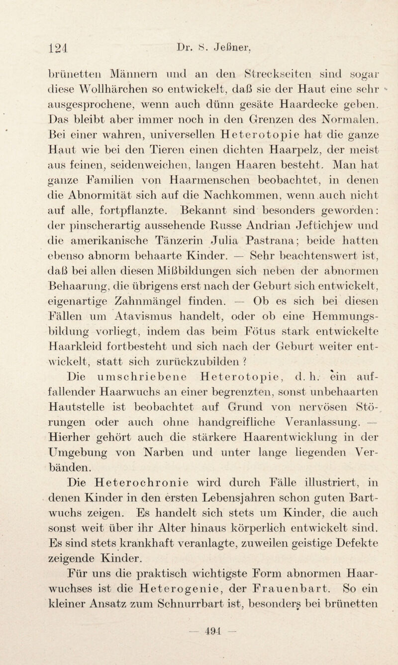 brünetten Männern und an den Streckseiten sind sogar diese Wollhärchen so entwickelt, daß sie der Haut eine sehr ausgesprochene, wenn auch dünn gesäte Haardecke geben. Das bleibt aber immer noch in den Grenzen des Normalen. Bei einer wahren, universellen Heterotopie hat die ganze Haut wie bei den Tieren einen dichten Haarpelz, der meist aus feinen, seidenweichen, langen Haaren besteht. Man hat ganze Familien von Haarmenschen beobachtet, in denen die Abnormität sich auf die Nachkommen, wenn auch nicht auf alle, fortpflanzte. Bekannt sind besonders geworden: der pinscherartig aussehende Busse Andrian Jeftichjew und die amerikanische Tänzerin Julia Pastrana; beide hatten ebenso abnorm behaarte Kinder. — Sehr beachtenswert ist, daß bei allen diesen Mißbildungen sich neben der abnormen Behaarung, die übrigens erst nach der Geburt sich entwickelt , eigenartige Zahnmängel finden. — Ob es sich bei diesen Fällen um Atavismus handelt, oder ob eine Hemmungs¬ bildung vorliegt, indem das beim Fötus stark entwickelte Haarkleid fortbesteht und sich nach der Geburt weiter ent¬ wickelt, statt sich zurückzubilden ? Die umschriebene Heterotopie, d. h. ein auf¬ fallender Haarwuchs an einer begrenzten, sonst unbehaarten Hautstelle ist beobachtet auf Grund von nervösen Stö¬ rungen oder auch ohne handgreifliche Veranlassung. — Hierher gehört auch die stärkere Haarentwicklung in der Umgebung von Narben und unter lange liegenden Ver¬ bänden. Die Heterochronie wird durch Fälle illustriert, in denen Kinder in den ersten Lebensjahren schon guten Bart¬ wuchs zeigen. Es handelt sich stets um Kinder, die auch sonst weit über ihr Alter hinaus körperlich entwickelt sind. Es sind stets krankhaft veranlagte, zuweilen geistige Defekte zeigende Kinder. Für uns die praktisch wichtigste Form abnormen Haar¬ wuchses ist die Heterogenie, der Frauenbart. So ein kleiner Ansatz zum Schnurrbart ist, besonders bei brünetten 491