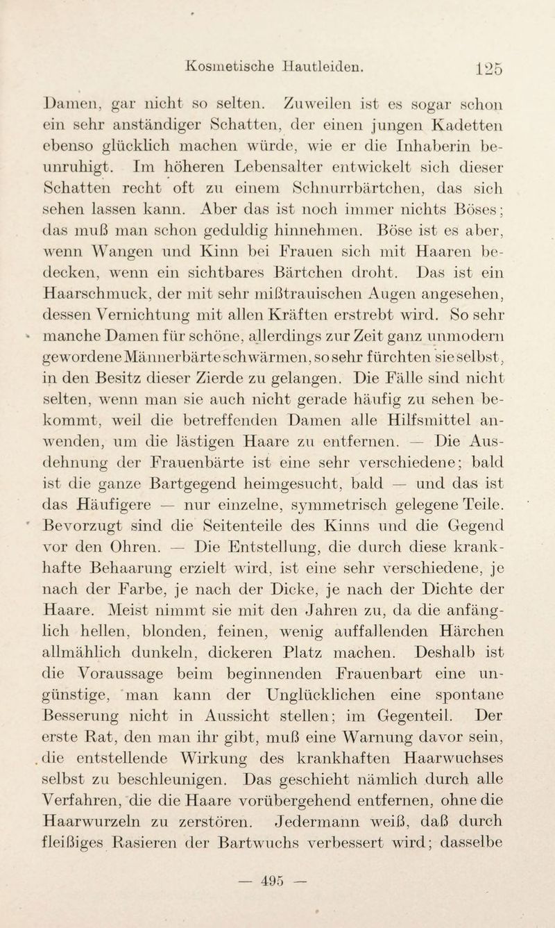 Damen, gar nicht so selten. Zuweilen ist es sogar schon ein sehr anständiger Schatten, der einen jungen Kadetten ebenso glücklich machen würde, wie er die Inhaberin be¬ unruhigt. Im höheren Lebensalter entwickelt sich dieser Schatten recht oft zu einem Schnurrbärtchen, das sich sehen lassen kann. Aber das ist noch immer nichts Böses; das muß man schon geduldig hinnehmen. Böse ist es aber, wenn Wangen und Kinn bei Frauen sich mit Haaren be¬ decken, wenn ein sichtbares Bärtchen droht. Das ist ein Haarschmuck, der mit sehr mißtrauischen Augen angesehen, dessen Vernichtung mit allen Kräften erstrebt wird. So sehr manche Damen für schöne, allerdings zur Zeit ganz unmodern gewordene Männerbärte schwärmen, so sehr fürchten sie selbst, in den Besitz dieser Zierde zu gelangen. Die Fälle sind nicht selten, wenn man sie auch nicht gerade häufig zu sehen be¬ kommt, weil die betreffenden Damen alle Hilfsmittel an¬ wenden, um die lästigen Haare zu entfernen. — Die Aus¬ dehnung der Frauenbärte ist eine sehr verschiedene; bald ist die ganze Bartgegend heimgesucht, bald — und das ist das Häufigere — nur einzelne, symmetrisch gelegene Teile. Bevorzugt sind die Seitenteile des Kinns und die Gegend vor den Ohren. — Die Entstellung, die durch diese krank¬ hafte Behaarung erzielt wird, ist eine sehr verschiedene, je nach der Farbe, je nach der Dicke, je nach der Dichte der Haare. Meist nimmt sie mit den Jahren zu, da die anfäng¬ lich hellen, blonden, feinen, wenig auffallenden Härchen allmählich dunkeln, dickeren Platz machen. Deshalb ist die Voraussage beim beginnenden Frauenbart eine un¬ günstige, man kann der Unglücklichen eine spontane Besserung nicht in Aussicht stellen; im Gegenteil. Der erste Rat, den man ihr gibt, muß eine Warnung davor sein, die entstellende Wirkung des krankhaften Haarwuchses selbst zu beschleunigen. Das geschieht nämlich durch alle Verfahren, die die Haare vorübergehend entfernen, ohne die Haarwurzeln zu zerstören. Jedermann weiß, daß durch fleißiges Rasieren der Bartwuchs verbessert wird; dasselbe — 495