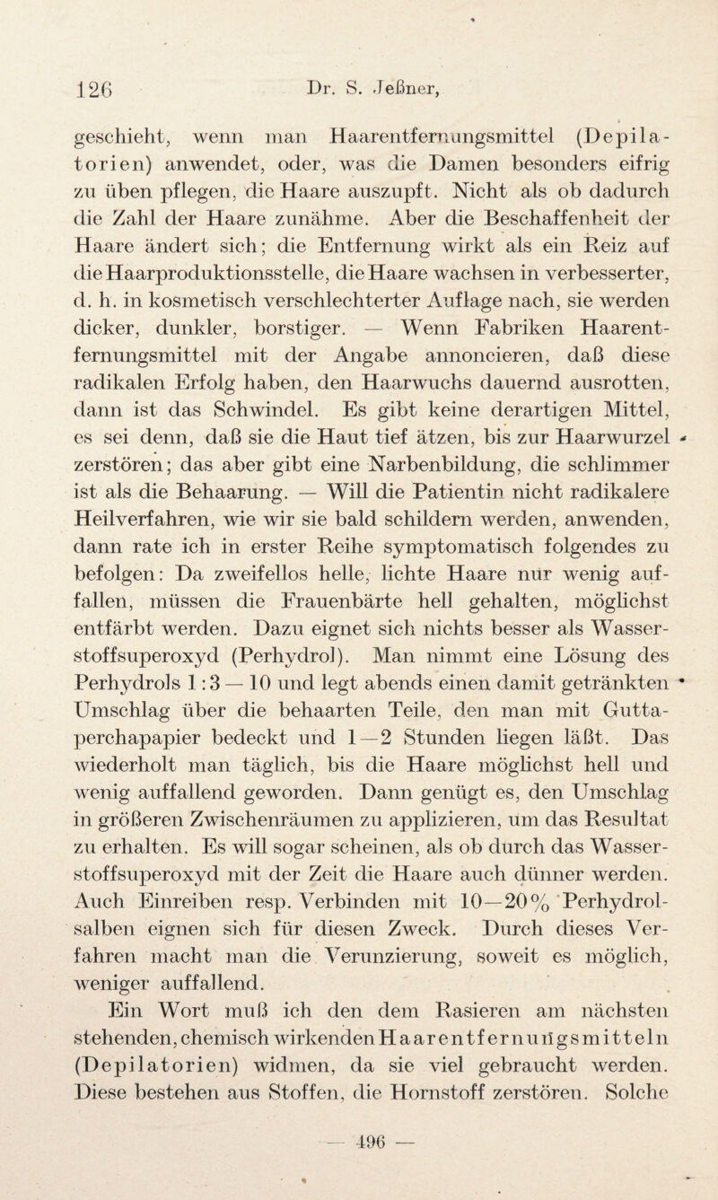geschieht, wenn man Haarentfernungsmittel (Depila- torien) an wendet, oder, was die Damen besonders eifrig zu üben pflegen, die Haare auszupft. Nicht als ob dadurch die Zahl der Haare zunähme. Aber die Beschaffenheit der Haare ändert sich; die Entfernung wirkt als ein Reiz auf die Haarproduktionsstelle, die Haare wachsen in verbesserter, d. h. in kosmetisch verschlechterter Auflage nach, sie werden dicker, dunkler, borstiger. — Wenn Fabriken Haarent¬ fernungsmittel mit der Angabe annoncieren, daß diese radikalen Erfolg haben, den Haarwuchs dauernd ausrotten, dann ist das Schwindel. Es gibt keine derartigen Mittel, es sei denn, daß sie die Haut tief ätzen, bis zur Haarwurzel * zerstören; das aber gibt eine Narbenbildung, die schlimmer ist als die Behaarung. — Will die Patientin nicht radikalere Heilverfahren, wie wir sie bald schildern werden, anwenden, dann rate ich in erster Reihe symptomatisch folgendes zu befolgen: Da zweifellos helle, lichte Haare nur wenig auf¬ fallen, müssen die Frauenbärte hell gehalten, möglichst entfärbt werden. Dazu eignet sich nichts besser als Wasser¬ stoffsuperoxyd (Perhydrol). Man nimmt eine Lösung des Perhydrols 1:3 — 10 und legt abends einen damit getränkten * Umschlag über die behaarten Teile, den man mit Gutta¬ perchapapier bedeckt und 1 — 2 Stunden liegen läßt. Das wiederholt man täglich, bis die Haare möglichst hell und wenig auffallend geworden. Dann genügt es, den Umschlag in größeren Zwischenräumen zu applizieren, um das Resultat zu erhalten. Es will sogar scheinen, als ob durch das Wasser¬ stoffsuperoxyd mit der Zeit die Haare auch dünner werden. Auch Einreiben resp. Verbinden mit 10—20% Perhydrol- salben eignen sich für diesen Zweck. Durch dieses Ver¬ fahren macht man die Verunzierung, soweit es möglich, weniger auffallend. Ein Wort muß ich den dem Rasieren am nächsten stehenden, chemisch wirkenden Haarentfernungsmitteln (Depilatorien) widmen, da sie viel gebraucht werden. Diese bestehen aus Stoffen, die Hornstoff zerstören. Solche 496 —
