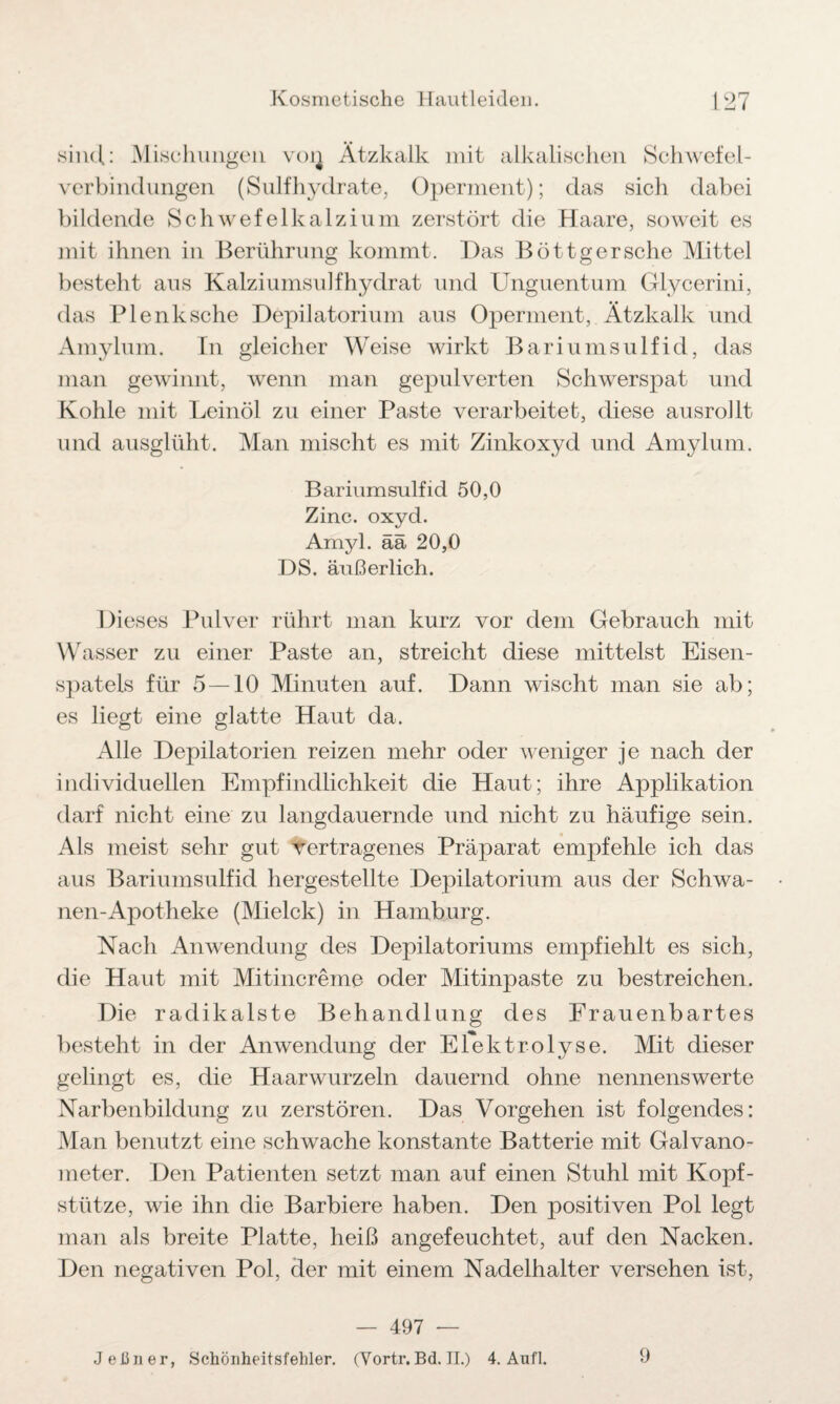 sind: Mischungen von Ätzkalk mit alkalischen Schwefel¬ verbindungen (Sulfhydrate, Operment); das sich dabei bildende Schwefelkalzium zerstört die Haare, soweit es mit ihnen in Berührung kommt. Das Böttgersche Mittel besteht aus Kalziumsulfhydrat und Unguentum Glycerini, das P lenk sehe Depilatorium aus Operment, Ätzkalk und Amylum. In gleicher Weise wirkt Bariumsulfid, das man gewinnt, wenn man gepulverten Schwerspat und Kohle mit Leinöl zu einer Paste verarbeitet, diese ausrollt und ausglüht. Man mischt es mit Zinkoxyd und Amylum. Bariumsulfid 50,0 Zinc. oxyd. Amyl. ää 20,0 DS. äußerlich. Dieses Pulver rührt man kurz vor dem Gebrauch mit Wasser zu einer Paste an, streicht diese mittelst Eisen¬ spatels für 5 — 10 Minuten auf. Dann wischt man sie ab; es liegt eine glatte Haut da. Alle Depilatorien reizen mehr oder weniger je nach der individuellen Empfindlichkeit die Haut; ihre Applikation darf nicht eine zu langdauernde und nicht zu häufige sein. Als meist sehr gut vertragenes Präparat empfehle ich das aus Bariumsulfid hergestellte Depilatorium aus der Schwa- nen-Apotheke (Mielck) in Hamburg. Nach Anwendung des Depilatoriums empfiehlt es sich, die Haut mit Mitincreme oder Mitinpaste zu bestreichen. Die radikalste Behandlung des Frauenbartes besteht in der Anwendung der Elektrolyse. Mit dieser gelingt es, die Haarwurzeln dauernd ohne nennenswerte Narbenbildung zu zerstören. Das Vorgehen ist folgendes: Man benutzt eine schwache konstante Batterie mit Galvano¬ meter. Den Patienten setzt man auf einen Stuhl mit Kopf¬ stütze, wie ihn die Barbiere haben. Den positiven Pol legt man als breite Platte, heiß angefeuchtet, auf den Nacken. Den negativen Pol, der mit einem Nadelhalter versehen ist, — 497 — J ebner, Schönheitsfehler. (Vortr.Bd. II.) 4. Aufl. 9