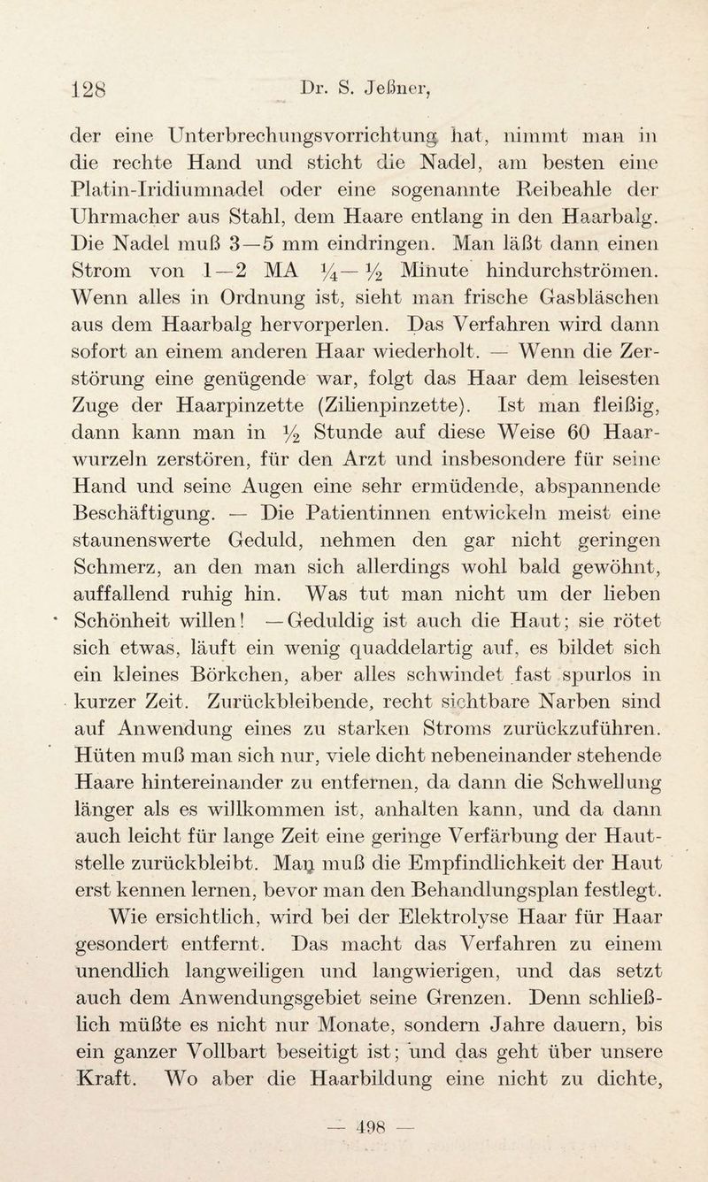 der eine Unterbrechungsvorrichtung hat, nimmt man in die rechte Hand und sticht die Nadel, am besten eine Platin-Iridiumnadel oder eine sogenannte Reibeahle der Uhrmacher aus Stahl, dem Haare entlang in den Haarbalg. Die Nadel muß 3—5 mm eindringen. Man läßt dann einen Strom von 1—2 MA 14—V2 Minute hindurchströmen. Wenn alles in Ordnung ist, sieht man frische Gasbläschen aus dem Haarbalg hervorperlen. Das Verfahren wird dann sofort an einem anderen Haar wiederholt. — Wenn die Zer¬ störung eine genügende war, folgt das Haar dem leisesten Zuge der Haarpinzette (Zilienpinzette). Ist man fleißig, dann kann man in y2 Stunde auf diese Weise 60 Haar¬ wurzeln zerstören, für den Arzt und insbesondere für seine Hand und seine Augen eine sehr ermüdende, abspannende Beschäftigung. — Die Patientinnen entwickeln meist eine staunenswerte Geduld, nehmen den gar nicht geringen Schmerz, an den man sich allerdings wohl bald gewöhnt, auffallend ruhig hin. Was tut man nicht um der lieben * Schönheit willen! —Geduldig ist auch die Haut; sie rötet sich etwas, läuft ein wenig quaddelartig auf, es bildet sich ein kleines Börkchen, aber alles schwindet fast spurlos in kurzer Zeit. Zurückbleibende, recht sichtbare Narben sind auf Anwendung eines zu starken Stroms zurückzuführen. Hüten muß man sich nur, viele dicht nebeneinander stehende Haare hintereinander zu entfernen, da dann die Schwellung länger als es willkommen ist, anhalten kann, und da dann auch leicht für lange Zeit eine geringe Verfärbung der Haut¬ stelle zurückbleibt. Map muß die Empfindlichkeit der Haut erst kennen lernen, bevor man den Behandlungsplan festlegt. Wie ersichtlich, wird bei der Elektrolyse Haar für Haar gesondert entfernt. Das macht das Verfahren zu einem unendlich langweiligen und langwierigen, und das setzt auch dem Anwendungsgebiet seine Grenzen. Denn schließ¬ lich müßte es nicht nur Monate, sondern Jahre dauern, bis ein ganzer Vollbart beseitigt ist; und das geht über unsere Kraft. Wo aber die Haarbildung eine nicht zu dichte, 498 ■