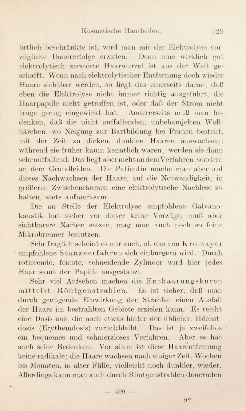 örtlich beschränkte ist, wird man mit der Elektrolyse vor¬ zügliche Dauererfolge erzielen. Denn eine wirklich gut elektrolytisch zerstörte Haarwurzel ist aus der Welt ge¬ schafft. Wenn nach elektrolytischer Entfernung doch wieder Haare sichtbar werden, so liegt das einerseits daran, daß eben die Elektrolyse nicht immer richtig ausgeführt, die Haarpapille nicht getroffen ist, oder daß der Strom nicht lange genug eingewirkt hat. Andererseits muß man be¬ denken, daß die nicht auffallenden, unbehandelten Woll- härchen, wo Neigung zur Bartbildung bei Frauen besteht, mit der Zeit zu dicken, dunklen Haaren auswachsen; während sie früher kaum kenntlich waren, werden sie dann sehr auffallend. Das liegt aber nicht an demVerfahren, sondern an dem Grundleiden. Die Patientin mache man aber auf dieses Nachwachsen der Haare, auf die Notwendigkeit, in größeren Zwischenräumen eine elektrolytische Nachlese zu halten, stets aufmerksam. Die an Stelle der Elektrolyse empfohlene Galvano¬ kaustik hat sicher vor dieser keine Vorzüge, muß aber sichtbarere Narben setzen, mag man auch noch so feine Mikrobrenner benutzen. Sehr fraglich scheint es mir auch, ob das von Kromayer empfohlene Stanz verfahren sich einbürgern wird. Durch rotierende, feinste, schneidende Zylinder wird hier jedes Haar samt der Papille ausgestanzt. Sehr viel Aufsehen machen die Enthaarungskuren mittelst Röntgenstrahlen. Es ist sicher, daß man durch genügende Einwirkung der Strahlen einen Ausfall der Haare im bestrahlten Gebiete erzielen kann. Es reicht eine Dosis aus, die noch etwas hinter der üblichen Höchst¬ dosis (Erythemdosis) zurückbleibt. Das ist ja zweifellos ein bequemes und schmerzloses Verfahren. Aber es hat auch seine Bedenken. Vor allem ist diese Haarentfernung keine radikale; die Haare wachsen nach einiger Zeit, Wochen bis Monaten, in alter Fülle, vielleicht noch dunkler, wieder. Allerdings kann man auch durch Röntgenstrahlen dauernden