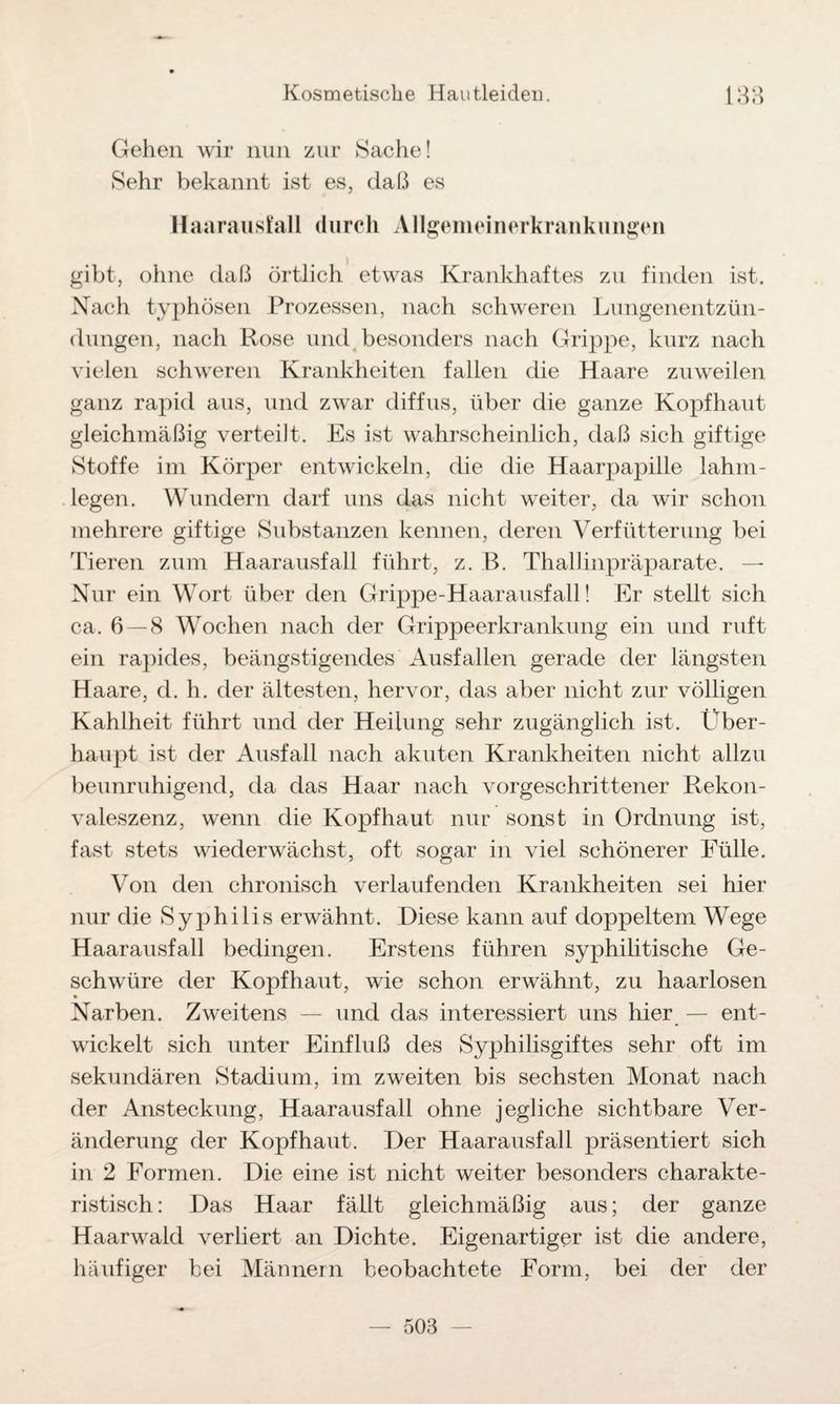 Gehen wir nun zur Sache! Sehr bekannt ist es, daß es Haarausfall durch Allgemeinerkrankungcn gibt, ohne daß örtlich etwas Krankhaftes zu finden ist. Nach typhösen Prozessen, nach schweren Lungenentzün¬ dungen, nach Rose und besonders nach Grippe, kurz nach vielen schweren Krankheiten fallen die Haare zuweilen ganz rapid aus, und zwar diffus, über die ganze Kopfhaut gleichmäßig verteilt. Es ist wahrscheinlich, daß sich giftige Stoffe im Körper entwickeln, die die Haarpapille lahm¬ legen. Wundern darf uns das nicht weiter, da wir schon mehrere giftige Substanzen kennen, deren Verfütterung bei Tieren zum Haarausfall führt, z. B. Thallinpräparate. — Nur ein Wort über den Grippe-Haarausfall! Er stellt sich ca. 6 — 8 Wochen nach der Grippeerkrankung ein und ruft ein rapides, beängstigendes Ausfallen gerade der längsten Haare, d. li. der ältesten, hervor, das aber nicht zur völligen Kahlheit führt und der Heilung sehr zugänglich ist. Über¬ haupt ist der Ausfall nach akuten Krankheiten nicht allzu beunruhigend, da das Haar nach vorgeschrittener Rekon¬ valeszenz, wenn die Kopfhaut nur sonst in Ordnung ist, fast stets wiederwächst, oft sogar in viel schönerer Fülle. Von den chronisch verlaufenden Krankheiten sei hier nur die Syphilis erwähnt. Diese kann auf doppeltem Wege Haarausfall bedingen. Erstens führen syphilitische Ge¬ schwüre der Kopfhaut, wie schon erwähnt, zu haarlosen Narben. Zweitens — und das interessiert uns hier — ent¬ wickelt sich unter Einfluß des Syphilisgiftes sehr oft im sekundären Stadium, im zweiten bis sechsten Monat nach der Ansteckung, Haarausfall ohne jegliche sichtbare Ver¬ änderung der Kopfhaut. Der Haarausfall präsentiert sich in 2 Formen. Die eine ist nicht weiter besonders charakte¬ ristisch: Das Haar fällt gleichmäßig aus; der ganze Haarwald verliert an Dichte. Eigenartiger ist die andere, häufiger bei Männern beobachtete Form, bei der der