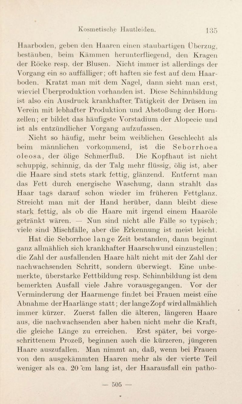 Haarboden, geben den Haaren einen staubartigen Überzug, bestäuben, beim Kämmen herunterfliegend, den Kragen der Röcke resp. der Blusen. Nicht immer ist allerdings der Vorgang ein so auffälliger; oft haften sie fest auf dem Haar¬ boden. Kratzt man mit dem Nagel, dann sieht man erst, wieviel Überproduktion vorhanden ist. Diese Schinnbildung ist also ein Ausdruck krankhafter. Tätigkeit der Drüsen im Verein mit lebhafter Produktion und Abstoßung der Horn¬ zellen; er bildet das häufigste Vorstadium der Alopecie und ist als entzündlicher Vorgang aufzufassen. Nicht so häufig, mehr beim weiblichen Geschlecht als beim männlichen vorkommend, ist die Seborrhoea oleosa, der ölige Schmerfluß. Die Kopfhaut ist nicht schuppig, schinnig, da der Talg mehr flüssig, ölig ist, aber die Haare sind stets stark fettig, glänzend. Entfernt man das Fett durch energische Waschung, dann strahlt das Haar tags darauf schon wieder im früheren Fettglanz. Streicht man mit der Hand herüber, dann bleibt diese stark fettig, als ob die Haare mit irgend einem Haaröle getränkt wären. — Nun sind nicht alle Fälle so typisch; viele sind Mischfälle, aber die Erkennung ist meist leicht. Hat die Seborrhoe lange Zeit bestanden, dann beginnt ganz allmählich sich krankhafter Haarschwund einzustellen; die Zahl der ausfallenden Haare hält nicht mit der Zahl der nachwachsenden Schritt, sondern überwiegt. Eine unbe¬ merkte, überstarke Fettbildung resp. Schinnbildung ist dem bemerkten Ausfall viele Jahre vorausgegangen. Vor der Verminderung der Haarmenge findet bei Frauen meist eine Abnahme der Haarlänge statt; der lange Zopf wird allmählich immer kürzer. Zuerst fallen die älteren, längeren Haare aus, die nachwachsenden aber haben nicht mehr die Kraft, die gleiche Länge zu erreichen. Erst später, bei vorge¬ schrittenem Prozeß, beginnen auch die kürzeren, jüngeren Haare auszufallen. Man nimmt an, daß, wenn bei Frauen von den ausgekämmten Haaren mehr als der vierte Teil weniger als ca. 20 'cm lang ist, der Haarausfall ein patho-
