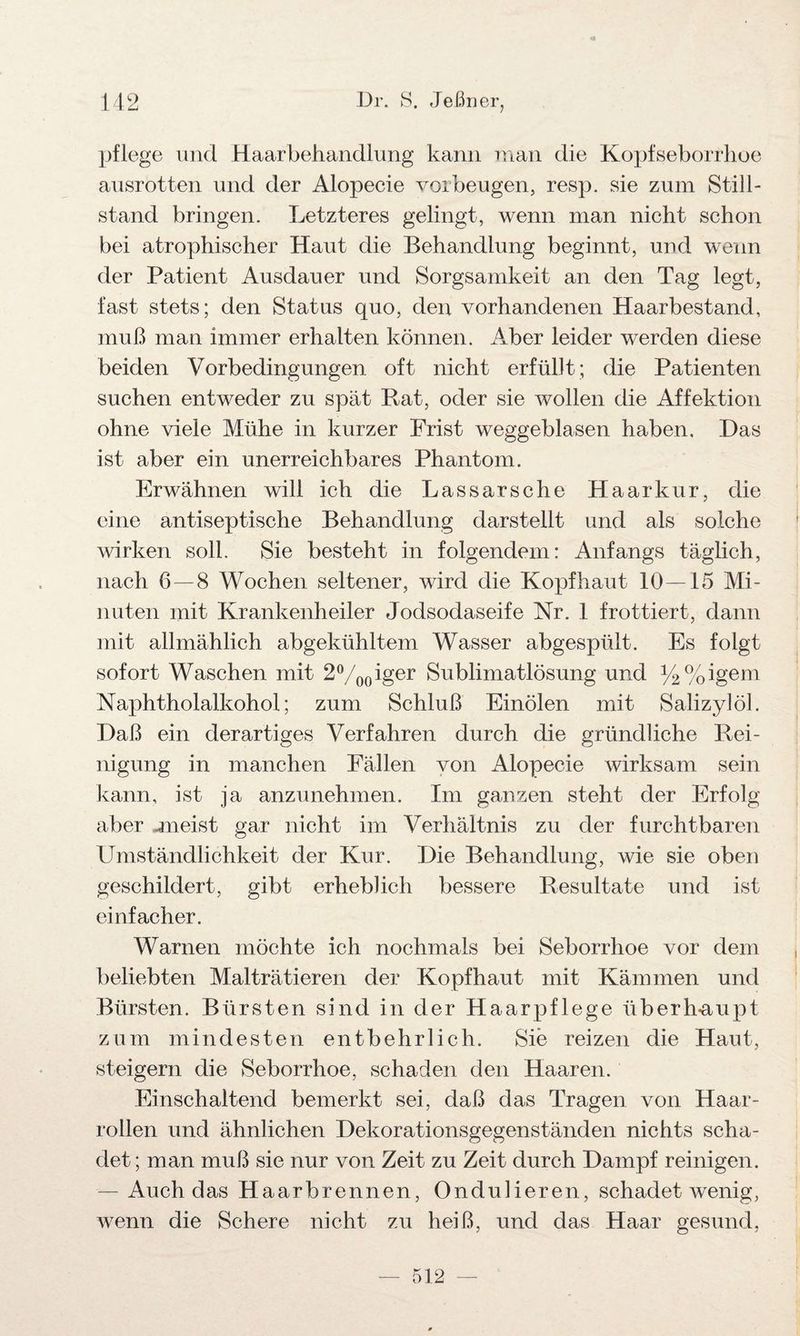 pflege und Haarbehandlung kann man die Kopfseborrhoe ansrotten und der Alopecie Vorbeugen, resp. sie zum Still¬ stand bringen. Letzteres gelingt, wenn man nicht schon bei atrophischer Haut die Behandlung beginnt, und wenn der Patient Ausdauer und Sorgsamkeit an den Tag legt, fast stets; den Status quo, den vorhandenen Haarbestand, muß man immer erhalten können. Aber leider werden diese beiden Vorbedingungen oft nicht erfüllt; die Patienten suchen entweder zu spät Rat, oder sie wollen die Affektion ohne viele Mühe in kurzer Frist weggeblasen haben. Das ist aber ein unerreichbares Phantom. Erwähnen will ich die Lassarsche Haar kur, die eine antiseptische Behandlung darstellt und als solche wirken soll. Sie besteht in folgendem: Anfangs täglich, nach 6—8 Wochen seltener, wird die Kopfhaut 10—15 Mi¬ nuten mit Krankenheiler Jodsodaseife Nr. 1 frottiert, dann mit allmählich abgekühltem Wasser abgespült. Es folgt sofort Waschen mit 2°/00iger Sublimatlösung und y2% igem Naphtholalkohol; zum Schluß Einölen mit Salizylöl. Daß ein derartiges Verfahren durch die gründliche Rei¬ nigung in manchen Fällen von Alopecie wirksam sein kann, ist ja anzunehmen. Im ganzen steht der Erfolg aber «meist gar nicht im Verhältnis zu der furchtbaren Umständlichkeit der Kur. Die Behandlung, wie sie oben geschildert, gibt erheblich bessere Resultate und ist einfacher. Warnen möchte ich nochmals bei Seborrhoe vor dem beliebten Malträtieren der Kopfhaut mit Kämmen und Bürsten. Bürsten sind in der Haarpflege überhaupt zum mindesten entbehrlich. Sie reizen die Haut, steigern die Seborrhoe, schaden den Haaren. Einschaltend bemerkt sei, daß das Tragen von Haar¬ rollen und ähnlichen Dekorationsgegenständen nichts scha¬ det ; man muß sie nur von Zeit zu Zeit durch Dampf reinigen. — Auch das Haarbrennen, Ondulieren, schadet wenig, wenn die Schere nicht zu heiß, und das Haar gesund,