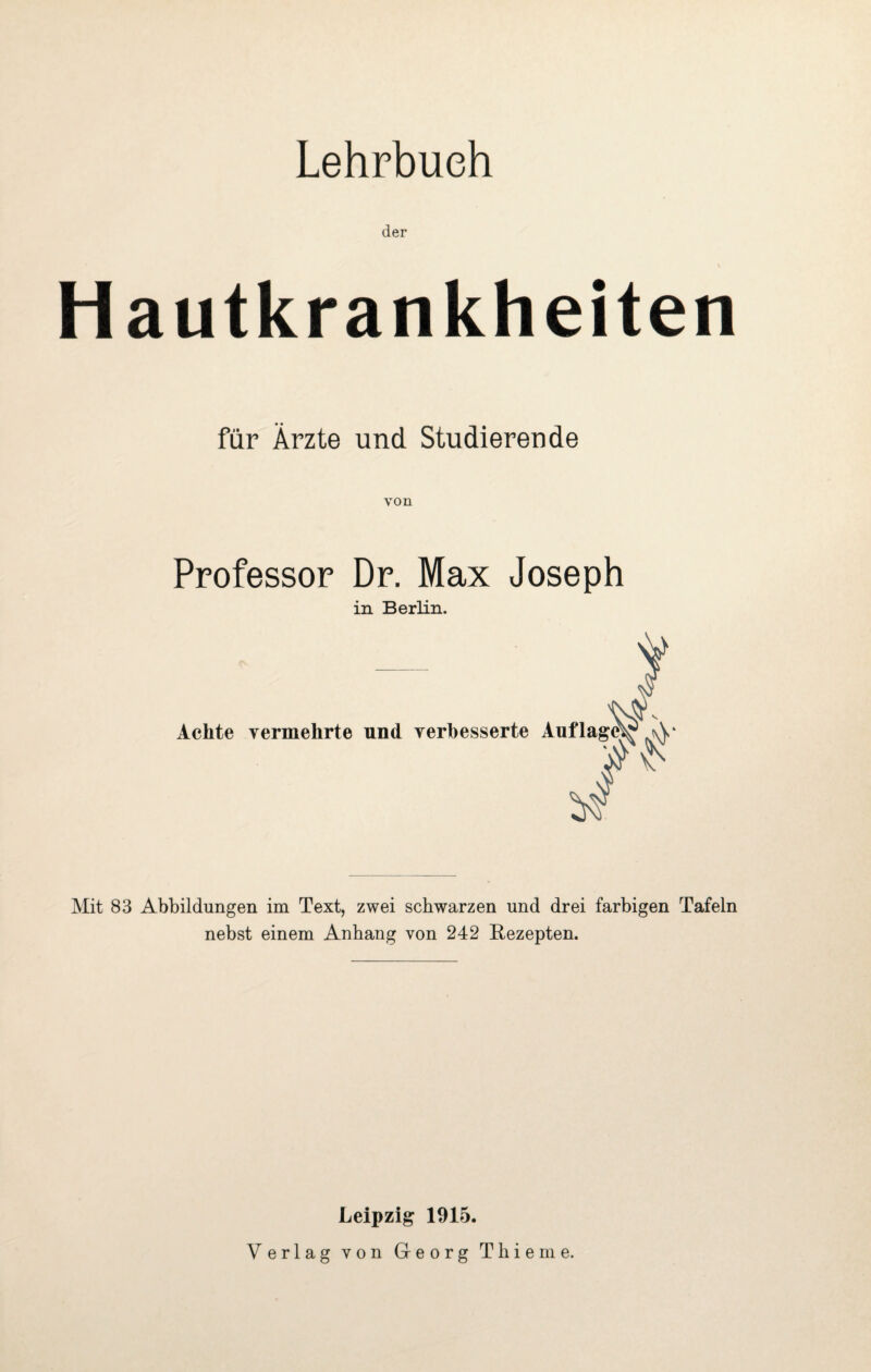 Lehrbuch der Hautkrankheiten für Ärzte und Studierende von Professor Dr. Max Joseph in Berlin. Achte vermehrte und verbesserte Auflage^* Mit 83 Abbildungen im Text, zwei schwarzen und drei farbigen Tafeln nebst einem Anhang von 242 Rezepten. Leipzig 1915. Verlag von Georg Thieme.