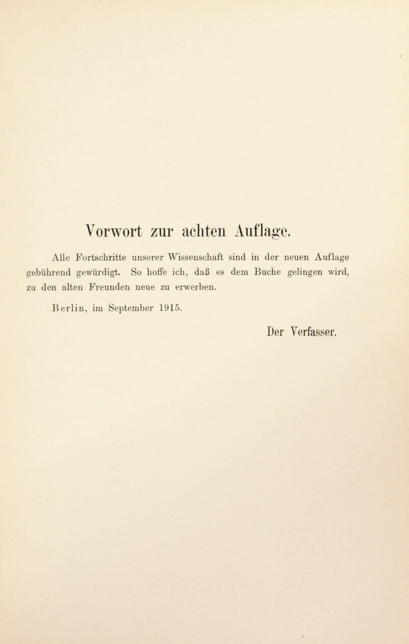 Vorwort zur achten Auflage. Alle Fortschritte unserer Wissenschaft sind in der neuen Auflage gebührend gewürdigt. So hoffe ich. daß es dem Buche gelingen wird, zu den alten Freunden neue zu erwerben. Berlin, im September 1915. Der Verfasser.