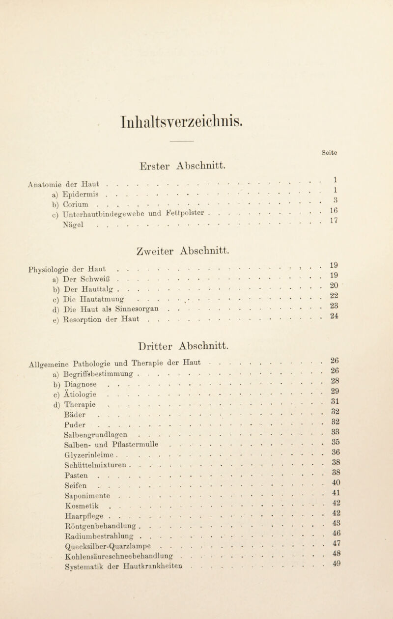 Inhaltsverzeichnis. Erster Abschnitt. Anatomie der Haut. a) Epidermis .. b) Corium.. c) Unterhautbindegewebe und Fettpolster . Nägel . . Seite 1 1 3 16 17 Zweiter Abschnitt. Physiologie der Haut. a) Der Schweiß. b) Der Hauttalg. c) Die Hautatmung . . . d) Die Haut als Sinnesorgan e) Resorption der Haut . . 19 19 20 22 23 24 Dritter Abschnitt. Allgemeine Pathologie und Therapie der Haut . . a) Begriffsbestimmung. b) Diagnose. c) Ätiologie. d) Therapie. Bäder. Puder. Salbengrundlagen. Salben- und Pflastermulle. Glyzerinleime. Schüttelmixturen. Pasten .. Seifen. Saponimente. Kosmetik. Haarpflege.• • Röntgenbehandlung. Radiumbestrahlung . .. Quecksilber-Quarzlampe.. Kohlensäureschneebehandlung. Systematik der Hautkrankheiten .... . 26 . 26 . 28 . 29 . 31 . 32 . 32 . 33 . 35 . 36 . 38 . 38 . 40 . 41 . 42 . 42 . 43 . 46 . 47 . 48 . 49