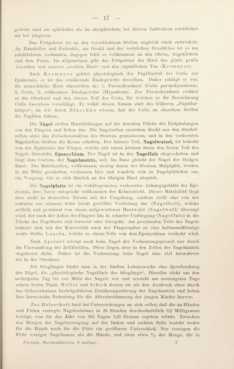 gewebe sind sie spärlicher als im atrophischen, bei älteren Individuen reichlicher als bei jüngeren. Das Fettpolster ist an den verschiedenen Stellen ungleich stark entwickelt. An Handteller und Fußsohle, am Gesäß und der weiblichen Brustdrüse ist es am reichlichsten vorhanden, dagegen fehlt es vollkommen an den Ohren, Augenlidern und dem Penis. Im allgemeinen gibt das Fettpolster der Haut das glatte pralle Aussehen und unserer „weißen Haut“ erst den eigentlichen Ton (Kromayer). Nach Kromayer gehört physiologisch' der Papillarteil der Cutis zur Epidermis, er ist das ernährende Bindegewebe derselben. Daher schlägt er vor, die menschliche Haut einzuteilen in: 1. Parenchymhaut (Cutis parenckymatosa), 2. Cutis, 3. subkutanes Bindegewebe (Hypoderm). Zur Parenchymhaut rechnet er die Oberhaut und den oberen Teil der Cutis, für welchen er die Bezeichnung Cutis vasculosa vorschlägt. Er wählt diesen Namen statt des früheren „Papillar¬ körper“, da wir durch Bla sch ko wissen, daß der Cutis an einzelnen Stellen die Papillen fehlen. Die Nägel stellen Hornbildungen auf der dorsalen Fläche der Endphalangen von den Fingern und Zehen dar. Die Nagelzellen entstehen direkt aus den Stachel¬ zellen ohne das Zwischenstadium des Stratum granulosum, und in den verhornten Nagelzellen bleiben die Kerne erhalten. Der hintere Teil, Nagelwurzel, ist bedeckt von der Epidermis der Finger, welche mit einem kleinen Saum den freien Teil des Nagels überzieht, Eponychium. Der Nagel ist in den Nagelfalz eingeschoben und liegt dem Corium, der Nagelmatrix, auf. Im Baue gleicht der Nagel der übrigen Haut. Die Matrixzellen, vollkommen analog denen des Stratum Malpighii, werden in die Höhe geschoben, verhornen hier und wandeln sich zu Nagelplättchen um, ein Vorgang, wie er sich ähnlich an der übrigen Haut abspielt. Die Nagelplatte ist ein wohlbegrenztes, verhorntes Anhangsgebilde der Epi¬ dermis, ihre Natur entspricht vollkommen der Keimschicht. Dieses Matrixfeld liegt aber nicht in demselben Niveau mit der Eingebung, sondern stellt eine von der radialen zur ulnaren Seite leicht gewölbte Vertiefung dar (Nagelbett), welche seitlich und proximal von einem aufgeworfenen Hautwulst (Nagelwall) überragt wird, der nach der Achse des Fingers hin in scharfer Umbiegung (Nagelfalz) in die Fläche des Nagelbetts sich fortsetzt oder übergeht. Am proximalen Teile des Nagels befindet sich mit der Konvexität nach der Fingerspitze zu eine halbmondförmige weiße Stelle, Lunula, welche zu einem Teile von dem Eponychium verdeckt wird. Nach Apolant erfolgt auch beim Nagel der Verhornungsprozeß nur durch die Umwandlung der Zellfibrillen. Diese liegen aber in den Zellen der Nagelmatrix ungeheuer dicht. Daher ist die Verhornung beim Nagel eine viel intensivere als in der Oberhaut. Bei Säuglingen findet man in der fünften Lebenswoche eine Querfurchung der Nägel, die „physiologische Nagellinie des Säuglings“. Dieselbe rückt um den sechzigsten Tag bis zur Mitte des Nagels vor und erreicht am neunzigsten Tage seinen freien Fand. Heller und Schick deuten sie als den Ausdruck einer durch das Geburtstrauma herbeigeführten Ernährungsstörung der Nagelmatrix und heben ihre forensische Bedeutung für die Altersbestimmung der jungen Kinder hervor. Jac. Moleschott fand bei Untersuchungen an sich selbst, daß die an Händen und Füßen erzeugte Nagelsubstanz in 24 Stunden durchschnittlich 9,2 Milligramm beträgt, was für das Jahr von 365 Tagen 3,43 Gramm ergeben würde. Zwischen den Mengen der Nagelerzeugung auf der linken und rechten Seite besteht weder für die Hände noch für die Füße ein greifbarer Unterschied. Nur erzeugen die Füße weniger Nagelmasse als die Hände, und zwar etwa 3/4 der Menge, die in Joseph, Hautkrankheiten. 8. Auflage. 2