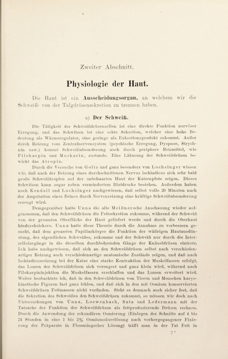 Zweiter Abschnitt. Physiologie der Haut. Die Haut ist ein Aussclieidungsorgan, an welchem wir die Schweiß- von der Talgdrüsensekretion zu trennen haben. a) Der Schweiß. Die Tätigkeit der Schweißdrüsen zellen ist eine direkte Funktion nervöser Erregung, und das Schwitzen ist eine echte Sekretion, welcher eine hohe Be¬ deutung als Wärmeregulator, eine geringe als Exkretionsprodukt zukommt. Außer durch Eeizung vom Zentralnervensystem (psychische Erregung, Dyspnoe, Strych¬ nin usw.) kommt Schweißabsonderung auch durch periphere Reizmittel, wie Pilokarpin und Muskarin, zustande. Eine Lähmung der Schweißdrüsen be¬ wirkt das Atropin. Durch die Versuche von Goltz und ganz besonders von Luchsinger wissen wir, daß nach der Reizung eines durchschnittenen Nervus ischiadicus sich sehr bald große Schweißtropfen auf der unbehaarten Haut der Katzenpfote zeigen. Dieses Schwitzen kann sogar neben vermindertem Blutdrucke bestehen. Außerdem haben noch Ken da 11 und Luch singer nachgewiesen, daß selbst volle 20 Minuten nach der Amputation eines Beines durch Nervenreizung eine kräftige Schweißabsonderung erzeugt wird. Demgegenüber hatte Unna die alte Meißner sehe Anschauung wieder auf¬ genommen, daß den Schweißdrüsen die Fettsekretion zukomme, während der Schweiß von der gesamten Oberfläche der Haut geliefert werde und durch die Oberhaut hindurchsickere. Unna hatte diese Theorie durch die Annahme zu verbessern ge¬ sucht, daß dem gesamten Papillarkörper die Funktion der wäßrigen Hautausdün¬ stung, des eigentlichen Schweißes, zukomme und der Schweiß nur durch die Inter¬ zellulargänge in die dieselben durchbohrenden Gänge der Knäueldrüsen eintrete. Ich habe nachgewiesen, daß sich an den Sclrweißdrüsen selbst nach verschieden¬ artiger Reizung auch verschiedenartige anatomische Zustände zeigen, und daß nach Ischiadicusreizung bei der Katze eine starke Kontraktion der Muskelfasern erfolgt, das Lumen der Schweißdrüsen sich verengert und ganz klein wird, während nach Pilokarpininjektion die Muskelfasern erschlaffen und das Lumen erweitert wird. Weiter beobachtete ich, daß in den Schweißdrüsen von Tieren und Menschen karyo- kinetische Figuren fast ganz fehlen, und daß sich in den mit Osmium konservierten Schweißdrüsen Fettmassen nicht vorfinden. Steht es demnach auch sicher fest, daß die Sekretion des Schweißes den Schweißdrüsen zukommt, so müssen wir doch nach Untersuchungen von Unna, Loewenbach, Sata und Ledermann mit der Tatsache der Funktion der Schweißdrüsen als fettproduzierende Drüsen rechnen. Durch die Anwendung der sekundären Osmierung (Einlegen der Schnitte auf 4 bis 24 Stunden in eine 1 bis 2% Osmiumsäurelösung nach vorhergegangener Fixie¬ rung der Präparate in Flemmingscher Lösung) trifft man in der Tat Fett in