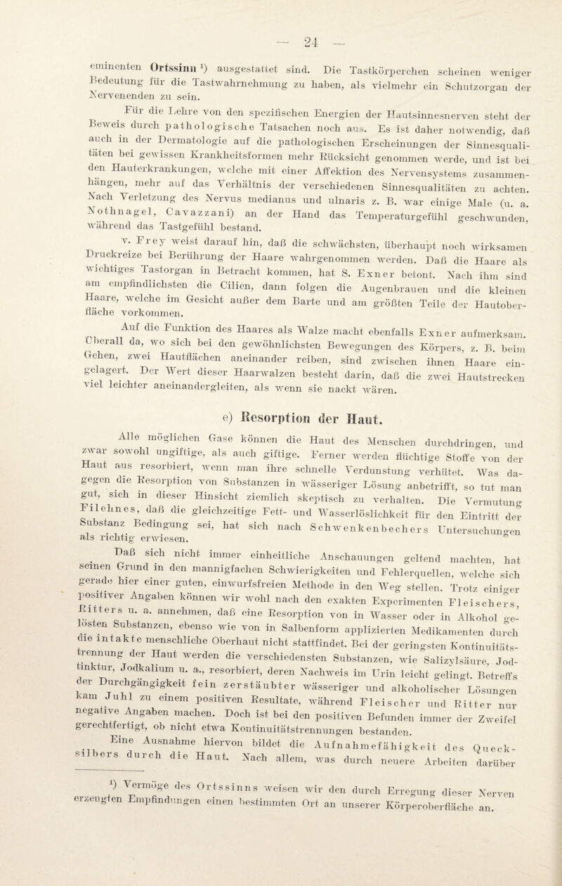 minenten Ortssinn ) ausgestatiet sind. Die Tastkörperchen scheinen weniger Bedeutung für die Tastwahrnehmung zu haben, als vielmehr ein Schutzorgan der Nervenenden zu sein. p Fur die Lellre von den spezifischen Energien der Hautsinnesnerven steht der Beweis durch pathologische Tatsachen noch aus. Es ist daher notwendig, daß auch in der Dermatologie auf die pathologischen Erscheinungen der Sinnesquali- taten bei gewissen Krankheitsformen mehr Rücksicht genommen werde, und ist bei den Hauterkrankungen, welche mit einer Affektion des Nervensystems Zusammen¬ hängen, mehr auf das Verhältnis der verschiedenen Sinnesqualitäten zu achten. Nach Verletzung des Nervus medianus und ulnaris z. B. war einige Male (u. a. Nothnagel, Cavazzani) an der Hand das Temperatur gef ühl geschwunden während das Tastgefühl bestand. v. Frey weist darauf hm, daß die schwächsten, überhaupt noch wirksamen Druckreize bei Berührung der Haare wahrgenommen werden. Daß die Haare als wichtiges Tastorgan in Betracht kommen, hat S. Exner betont. Nach ihm sind am empfindlichsten die Cilien, dann folgen die Augenbrauen und die kleinen Haare, welche im Gesicht außer dem Barte und am größten Teile der Hautober- fiäche Vorkommen. Auf die Funktion des Haares als Walze macht ebenfalls Exner aufmerksam, überall da, wo sich bei den gewöhnlichsten Bewegungen des Körpers, z. B. beim rehen, zwei Hautflächen aneinander reiben, sind zwischen ihnen Haare ein¬ gelagert. Der Wert dieser Haarwalzen besteht darin, daß die zwei Hautstrecken Mel leichter an einandergleiten, als wenn sie nackt wären. e) Resorption der Haut. Alle möglichen Gase können die Haut des Menschen durchdringen, und zwar sowohl ungiftige, als auch giftige. Ferner werden flüchtige Stoffe von der Haut aus resorbiert, wenn man ihre schnelle Verdunstung verhütet. Was da¬ gegen die Resorption von Substanzen in wässeriger Lösung anbetrifft, so tut man gut sich m dieser Hinsicht ziemlich skeptisch zu verhalten. Die Vermutung Eil ebnes, daß die gleichzeitige Fett- und Wasserlöslichkeit für den Eintritt der Substanz Bedingung sei, hat sich nach Schwenken bechers Untersuchungen Baß sich nicht immer einheitliche Anschauungen geltend machten, hat seinen Grund m den mannigfachen Schwierigkeiten und Fehlerquellen, welche sich gerade hier einer guten, einwurfsfreien Methode in den Weg stellen. Trotz einiger positiver Angaben können wir wohl nach den exakten Experimenten Fleischers Gitters u. a. annehmen, daß eine Resorption von in Wasser oder in Alkohol V os en Substanzen, ebenso wie von in Salbenform applizierten Medikamenten durch 016 intakte menschliche Oberhaut nicht stattfindet. Bei der geringsten Kontinuitäts- rennung der Haut werden die verschiedensten Substanzen, wie Salizylsäure, Jod¬ in tur, Jodkalium u. a., resorbiert, deren Nachweis im Urin leicht gelingt. Betreffs der Durchgängigkeit fein zerstäubter wässeriger und alkoholischer Lösungen kam Juhl zu einem positiven Resultate, während Fleischer und Ritter nur negative Angaben machen. Doch ist bei den positiven Befunden immer der Zweifel gerechtfertigt, ob nicht etwa Kontinuitätstrennungen bestanden. Eine Ausnahme hiervon bildet die Aufnahmefähigkeit des Queck- ers c urch die Haut. Nach allem, was durch neuere Arbeiten darüber ? Vermöge des Ortssinns weisen wir den durch Erregung dieser Nerven erzeugten Empfindungen einen bestimmten Ort an unserer Körperoberfläche an.
