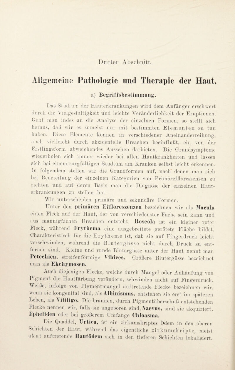 J) ritter Ab s chnitt Allgemeine Pathologie und Therapie der Haut. a) Begriffsbestimmung. Das Studium der Hauterkrankungen wird dem Anfänger erschwert durch die \ ielgestaltigkeit und leichte Veränderlichkeit der Eruptionen. Deht man indes an die Analyse der einzelnen Formen, so stellt sich heraus, daß wir es zumeist nur mit bestimmten Elementen zu tun haben. Diese Elemente können in verschiedener Aneinanderreihung, auch vielleicht durch akzidentelle Ursachen beeinflußt, ein von der Erstlingsform abweichendes Aussehen darbieten. Die Grundsymptome wiederholen sich immer wieder bei allen Hautkrankheiten und lassen sich hei einem sorgfältigen Studium am Kranken selbst leicht erkennen. In folgendem stellen wir die Grundformen auf, nach denen man sich bei Beurteilung der einzelnen Kategorien von Primäreffloreszenzen zu richten und auf deren Basis man die Diagnose der einzelnen Haut¬ erkrankungen zu stellen hat. Wir unterscheiden primäre und sekundäre Formen. Unter den primären Eifloreszenzen bezeichnen wir als Macula einen Fleck auf der Haut, der von verschiedenster Farbe sein kann und aus mannigfachen Ursachen entsteht. Roseola ist ein kleiner roter Fleck, während Erythema eine ausgebreitete gerötete Fläche bildet. Charakteristisch für die Erytheme ist, daß sie auf Fingerdruck leicht verschwinden, während die Blutergüsse nicht durch Druck zu ent¬ fernen sind. Kleine und runde Blutergüsse unter der Haut nennt man dl, streifenförmige Vibices. Größere Blutergüsse bezeichnet man als Ekchymosen. Auch diejenigen Flecke, welche durch Mangel oder Anhäufung von Pigment die Hautfärbung verändern, schwinden nicht auf Fingerdruck. V eiße, infolge von Pigmentmangel auftretende Flecke bezeichnen wir, wenn sie kongenital sind, als Albinismus, entstehen sie erst im späteren Leben, als Vitiligo. Die braunen, durch Pigmentüberschuß entstehenden Flecke nennen wir, falls sie angeboren sind, Naevus, sind sie akquiriert, Ep fieli den oder bei größerem Umfange Chloasma. Die Quaddel, ETrtica, ist ein zirkumskriptes Ödem in den oberen Schichten der Haut, während das eigentliche zirkumskripte, meist akut auf tretende Hautödem sich in den tieferen Schichten lokalisiert.