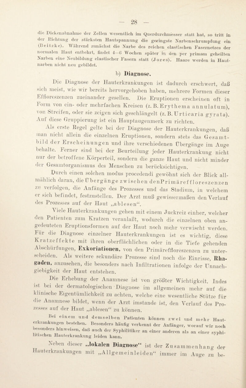 die Hickenabnahme der Zellen wesentlich im Querdurchmesser statt hat, so tritt in dei Fichtung der stärksten Hautspannung die geringste Narben Schrumpfung ein (Beitzke). Während zunächst die Narbe des reichen elastischen Fasernetzes der n01 malen Haut entbehrt, findet 4 6 Wochen später in den per primam geheilten Narben eine Neubildung elastischer Fasern statt (Jores). Haare Averden in Haut¬ narben nicht neu gebildet. h) Diagnose. I)io Diagnose der Hauterkrankungen ist dadurch erschwert, daß sich meist, wie wir bereits hervorgehoben haben, mehrere Formen dieser Effloreszenzen. zueinander gesellen. Die Eruptionen erscheinen oft in 1 oim von ein- oder mehrfachen Kreisen (z. B. Erythema annulatum), von Streifen, oder sie zeigen sich geschlängelt (z. B. Urticaria gyrata)! Auf diese Gruppierung ist ein Hauptaugenmerk zu richten. -ms erste Begel gelte bei der Diagnose der Hauterkrankungen, daß man nicht allein die einzelnen Eruptionen, sondern stets das Gesamt¬ bild der Erscheinungen und ihre verschiedenen Übergänge im Auge behalte. Ferner sind bei der Beurteilung jeder Hauterkrankung nicht nur der betroffene Körperteil, sondern die ganze Haut und nicht minder der Gesamtorganismus des Menschen zu berücksichtigen. Durch einen solchen modus procedendi gewöhnt sich der Blick all¬ mählich daran, die Übergänge zwischen denPrimäref f 1 oreszenzen zu verfolgen, die Anfänge des Prozesses und das Stadium, in welchem ei sich befindet, festzustellen. Der Arzt muß gewissermaßen den Verlauf des Prozesses auf der Haut „ablesen“. Viele Hauterkrankungen gehen mit einem Juckreiz einher, welcher den Patienten zum Kratzen veranlaßt, wodurch die einzelnen oben an¬ gedeuteten Eruptionsformen auf der Haut noch mehr verwischt werden. Für c^e Diagnose einzelner Hauterkrankungen ist es wichtig, diese Kratzeffekte mit ihren oberflächlichen oder in die Tiefe gehenden Abschürfungen, Exkoriationen, von den Primäreffloreszenzen zu unter¬ scheiden. Als weitere sekundäre Prozesse sind noch die Einrisse, Rha¬ gaden, anzusehen, die besonders nach Infiltrationen infolge der Unnach¬ giebigkeit der Haut entstehen. Die Erhebung der Anamnese ist von größter Wichtigkeit. Indes ist bei der dermatologischen • Diagnose im allgemeinen mehr auf die klinische Eigentümlichkeit zu achten, welche eine wesentliche Stütze für die Anamnese bildet, wenn der Arzt imstande ist, den Verlauf des Pro¬ zesses auf der Haut „ablesen“ zu können. T>ei einem und demselben Patienten können zwei und mehr Haut¬ ei uankungen bestehen. Besonders häufig verkennt der Anfänger, worauf wir noch besonders hinweisen, daß auch der Syphilitiker an einer anderen als an einer svphi- mischen Hauterkrankung leiden kann. Heben dieser „lokalen Diagnose“ ist der Zusammenhang der Hauterkrankungen mit „Allgemeinleiden“ immer im Auge zu he-