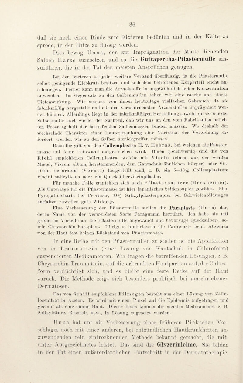 daß sie noch einer Binde zom Fixieren bedürfen und in der Kälte zu spröde, in der Hitze zu flüssig werden. Dies bewog Unna, den zur Imprägnation der Mulle dienenden Salben Harze zuzusetzen und so die Guttaperclia-Pilastennulle ein¬ zuführen, die in der Tat den meisten Ansprüchen genügen. Bei den letzteren ist jeder weitere Verband überflüssig, da die Pflastermulle selbst genügende Klebkraft besitzen und sich dem betroffenen Körperteil leicht an¬ schmiegen. Ferner kann man die Arzneistoffe in ungewöhnlich hoher Konzentration anwenden. Im Gegensatz zu den Salbenmullen sehen wir eine rasche und starke Tiefenwirkung. Wir machen von ihnen heutzutage vielfachen Gebrauch, da sie fabrikmäßig hergestellt und mit den verschiedensten Arzneistolfen imprägniert wer¬ den können. Allerdings liegt in der fabrikmäßigen Herstellung sowohl dieser wie der Salbenmulle auch wieder der Nachteil, daß wir uns an den vom Fabrikanten belieb¬ ten Prozentgehalt der betreffenden Salbenmassen binden müssen. Wo deshalb der wechselnde Charakter einer Hauterkrankung eine Variation der Verordnung er¬ fordert, werden wir zu den Salben zurückgreifen müssen. Dasselbe gilt von den Collemplastra H. v. Hebras, bei welchen diePflaster- masse auf feine Leinwand auf gestrichen wird. Ihnen gleichwertig sind die von Riehl empfohlenen Collemplastra, welche mit Viscin (einem aus der weißen Mistel, Viscum album, herstamm enden, dem Kautschuk ähnlichen Körper) oder Vis- cinum clepuratum (Vorner) hergestellt sind, z. B. ein 5—10% Collemplastrum viscini salicylicum oder ein Quecksilberviscinpflaster. Für manche Fälle empfehlen sich auch Pflasterpapiere (Herxheimer). Als Unterlage für die Pflastermasse ist hier japanisches Seidenpapier gewählt. Eine Pyrogallolcharta bei Psoriasis, 30% Salizylpflasterpapier bei Schwielenbildungen entfalten zuweilen gute Wirkung. Eine Verbesserung der Pflastermulle stellen die Paraplaste (Unna) dar, deren Name von der verwendeten Sorte Paragummi herrührt. Ich habe sie mit größerem Vorteile als die Pflastermulle angewandt und bevorzuge Quecksilber-, so¬ wie Chrysarobin-Paraplast. Übrigens hinterlassen die Paraplaste beim Abziehen von der Haut fast keinen Rückstand von Pflastermasse. In eine Beiße mit den Pflastermnllen zu stellen ist die Applikation von in Traumatic in (einer Lösung von Kautschuk in Chloroform) suspendierten Medikamenten. Wir tragen die betreffenden Lösungen, z. B. Chrysarobin-Traumaticin, auf die erkrankten Hautpartien auf, das Chloro¬ form verflüchtigt sich, und es bleibt eine feste Decke auf der Haut zurück. Die Methode zeigt sich besonders praktisch bei umschriebenen Dermatosen. Das von Schiff empfohlene Filmögen besteht aus einer Lösung von Zellu¬ losenitrat in Azeton. Es wird mit einem Pinsel auf die Epidermis aufgetragen und gerinnt als eine dünne Haut. Dieser Basis können die meisten Medikamente, z. B. Salizylsäure, Resorcin usw., in Lösung zugesetzt werden. Unna hat uns als Verbesserung eines früheren Pick sehen Vor¬ schlages noch mit einer anderen, bei entzündlichen Hautkrankheiten an¬ zuwendenden rein eintrocknenden Methode bekannt gemacht, die mit¬ unter Ausgezeichnetes leistet. Das sind die Glyzerinleime. Sie bilden in der Tat einen außerordentlichen Fortschritt in der Dermatotherapie.