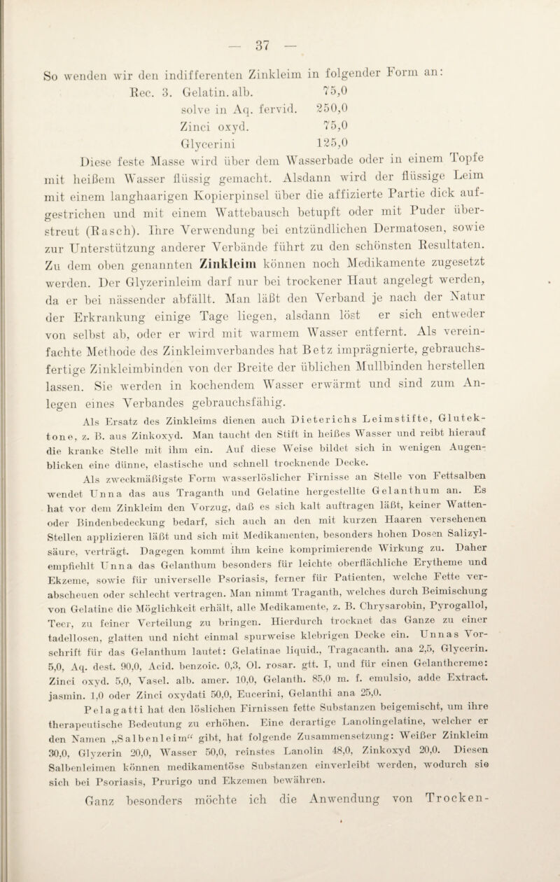 So wenden wir den indifferenten Zinkleim in folgender Iorm an. Gelatin. alb. 75,0 solve in Aq. fervid. 250,0 Zinci oxyd. 75,0 Glycerini 125,0 Diese feste Masse wird über dem Wasserbade oder in einem iopfe mit heißem Wasser flüssig gemacht. Alsdann wird der flüssige Leim mit einem langhaarigen Kopierpinsel über die affizierte Partie dick auf- gestrichen und mit einem Wattebausch betupft oder mit Puder über¬ streut (Pasch). Ihre Verwendung bei entzündlichen Dermatosen, sowie zur Unterstützung anderer Verbände führt zu den schönsten Resultaten. Zu dem oben genannten Zinkleim können noch Medikamente zugesetzt werden. Der Glyzerinleim darf nur bei trockener Haut angelegt werden, da er bei nässender abfällt. Man läßt den Verband je nach der Natur der Erkrankung einige Tage liegen, alsdann löst er sich entweder von selbst ab, oder er wird mit warmem Wasser entfernt. Als verein¬ fachte Methode des Zinkleimverbandes hat Betz imprägnierte, gebrauchs¬ fertige Zinkleimbinden von der Breite der üblichen Mullbinden hersteilen lassen. Sie werden in kochendem V asser erwärmt und sind zum An¬ legen eines Verbandes gebrauchsfähig. Als Ersatz des Zinkleims dienen auch Dieterichs Leimstifte, Glutek- tone, z. B. aus Zinkoxyd. Man taucht den Stift in heißes Wasser und reibt hierauf die kranke Stelle mit ihm ein. Auf diese W eise bildet sich in w enigen Augen blicken eine dünne, elastische und schnell trocknende Decke. Als zweckmäßigste Form wasserlöslicher Firnisse an Stelle von Fettsalben wendet Unna das aus Traganth und Gelatine hergestellte Gel an thum an. Es hat vor dem Zinkleim den Vorzug, daß es sich kalt auftragen läßt, keiner Watten¬ oder Bindenbedeckung bedarf, sich auch an den mit kurzen Haaren versehenen Stellen applizieren läßt und sich mit Medikamenten, besonders hohen Dosen Salizyl¬ säure, verträgt. Dagegen kommt ihm keine komprimierende Wirkung zu. Daher empfiehlt Unna das Gelanthum besonders für leichte oberflächliche Erytheme und Ekzeme, sowie für universelle Psoriasis, ferner für Patienten, welche Fette ver¬ abscheuen oder schlecht vertragen. Man nimmt Traganth, welches durch Beimischung von Gelatine die Möglichkeit erhält, alle Medikamente, z. B. Chrysarobin, Pyrogallol, Teer, zu feiner Verteilung zu bringen. Hierdurch trocknet das Ganze zu einer tadellosen, glatten und nicht einmal spurweise klebrigen Decke ein. Unnas Vor¬ schrift für das Gelanthum lautet: Gelatinae liquid., Tragacanth. ana 2,5, Glycerin. 5,0, Aq. dest. 90,0, Acid. benzoic. 0,3, Ol. rosar. gtt. I, und für einen Gelanthcreme: Zinci oxyd. 5,0, Vasel. alb. amer. 10,0, Gelanth. 85,0 m. f. emulsio, adde Extract. jasmin. 1,0 oder Zinci oxydati 50,0, Eucerini, Gelanthi ana 25,0. Pelao-atti hat den löslichen Firnissen fette Substanzen beigemischt, um ihre therapeutische Bedeutung zu erhöhen. Eine derartige Lanolingelatine, welcher er den Namen „Salbenleim“ gibt, hat folgende Zusammensetzung: Weißer Zinkleim 30,0, Glyzerin 20,0, Wasser 50,0, reinstes Lanolin 48,0, Zinkoxyd 20,0. Diesen Salbenleimen können medikamentöse Substanzen einverleibt werden, wodurch sie sich bei Psoriasis, Prurigo und Ekzemen bewähren. Ganz besonders möchte ich die Anwendung von Trocken-